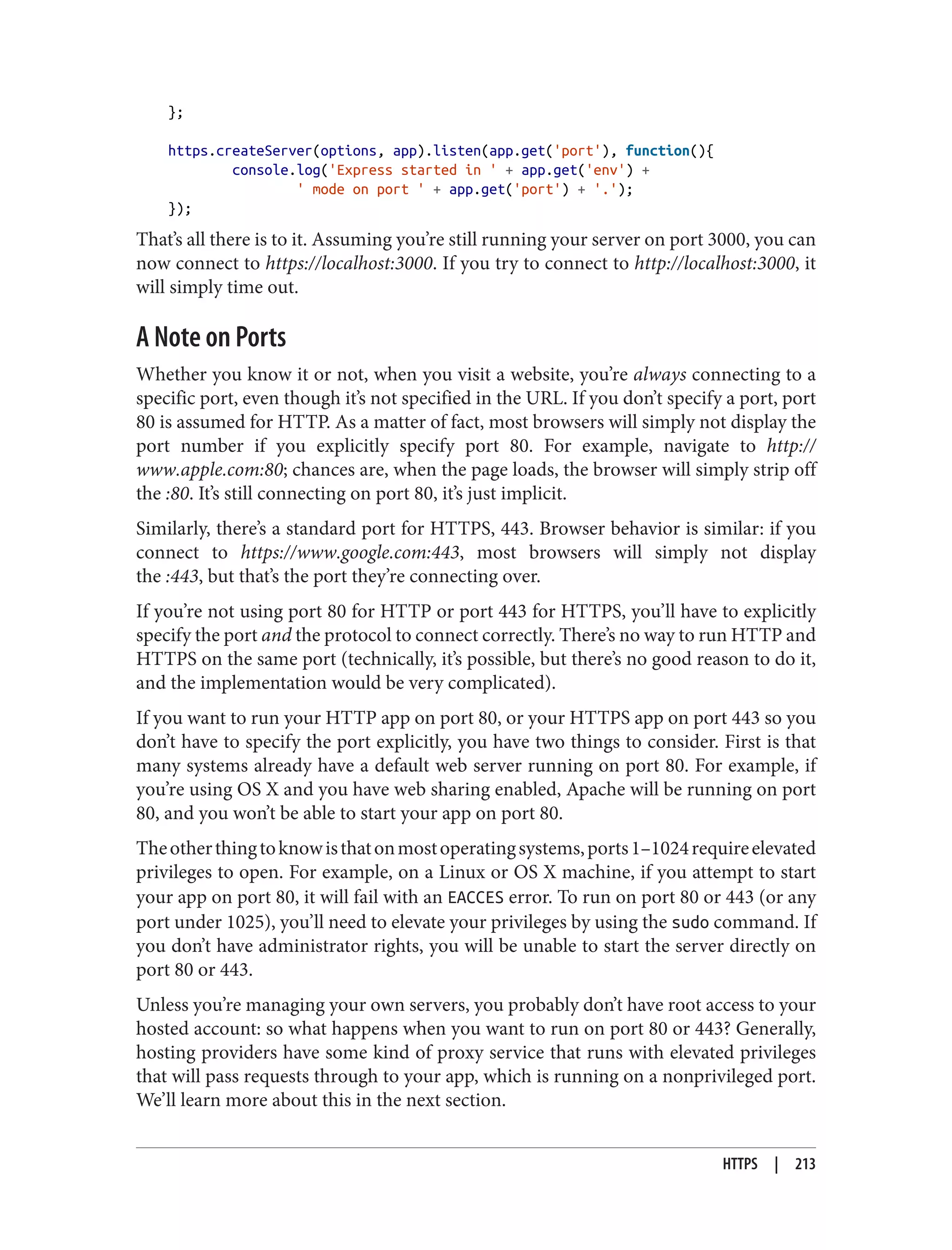 };
https.createServer(options, app).listen(app.get('port'), function(){
console.log('Express started in ' + app.get('env') +
' mode on port ' + app.get('port') + '.');
});
That’s all there is to it. Assuming you’re still running your server on port 3000, you can
now connect to https://localhost:3000. If you try to connect to http://localhost:3000, it
will simply time out.
A Note on Ports
Whether you know it or not, when you visit a website, you’re always connecting to a
specific port, even though it’s not specified in the URL. If you don’t specify a port, port
80 is assumed for HTTP. As a matter of fact, most browsers will simply not display the
port number if you explicitly specify port 80. For example, navigate to http://
www.apple.com:80; chances are, when the page loads, the browser will simply strip off
the :80. It’s still connecting on port 80, it’s just implicit.
Similarly, there’s a standard port for HTTPS, 443. Browser behavior is similar: if you
connect to https://www.google.com:443, most browsers will simply not display
the :443, but that’s the port they’re connecting over.
If you’re not using port 80 for HTTP or port 443 for HTTPS, you’ll have to explicitly
specify the port and the protocol to connect correctly. There’s no way to run HTTP and
HTTPS on the same port (technically, it’s possible, but there’s no good reason to do it,
and the implementation would be very complicated).
If you want to run your HTTP app on port 80, or your HTTPS app on port 443 so you
don’t have to specify the port explicitly, you have two things to consider. First is that
many systems already have a default web server running on port 80. For example, if
you’re using OS X and you have web sharing enabled, Apache will be running on port
80, and you won’t be able to start your app on port 80.
Theotherthingtoknowisthatonmostoperatingsystems,ports1–1024requireelevated
privileges to open. For example, on a Linux or OS X machine, if you attempt to start
your app on port 80, it will fail with an EACCES error. To run on port 80 or 443 (or any
port under 1025), you’ll need to elevate your privileges by using the sudo command. If
you don’t have administrator rights, you will be unable to start the server directly on
port 80 or 443.
Unless you’re managing your own servers, you probably don’t have root access to your
hosted account: so what happens when you want to run on port 80 or 443? Generally,
hosting providers have some kind of proxy service that runs with elevated privileges
that will pass requests through to your app, which is running on a nonprivileged port.
We’ll learn more about this in the next section.
HTTPS | 213
 