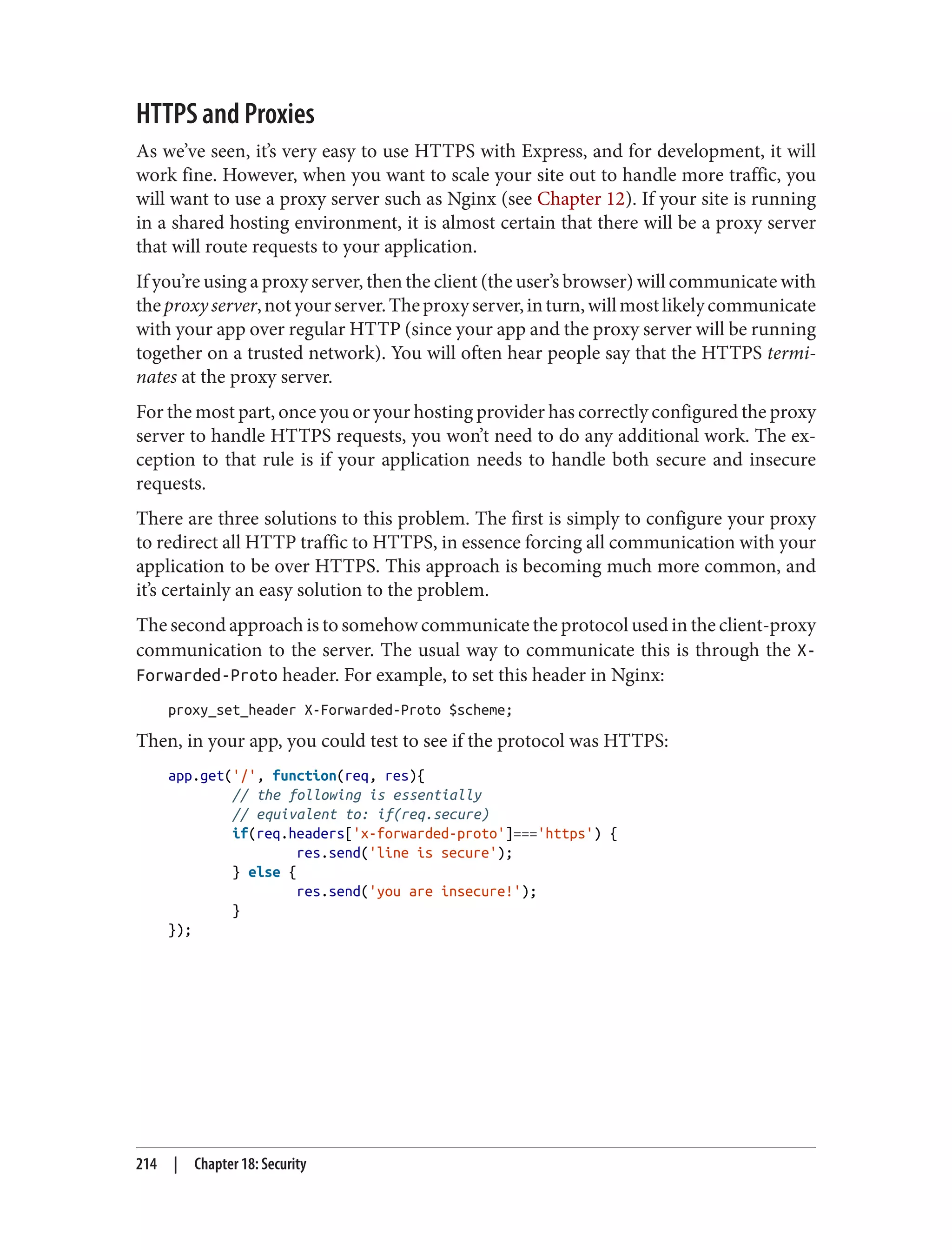 HTTPS and Proxies
As we’ve seen, it’s very easy to use HTTPS with Express, and for development, it will
work fine. However, when you want to scale your site out to handle more traffic, you
will want to use a proxy server such as Nginx (see Chapter 12). If your site is running
in a shared hosting environment, it is almost certain that there will be a proxy server
that will route requests to your application.
If you’re using a proxy server, then the client (the user’s browser) will communicate with
theproxyserver,notyourserver.Theproxyserver,inturn,willmostlikelycommunicate
with your app over regular HTTP (since your app and the proxy server will be running
together on a trusted network). You will often hear people say that the HTTPS termi‐
nates at the proxy server.
For the most part, once you or your hosting provider has correctly configured the proxy
server to handle HTTPS requests, you won’t need to do any additional work. The ex‐
ception to that rule is if your application needs to handle both secure and insecure
requests.
There are three solutions to this problem. The first is simply to configure your proxy
to redirect all HTTP traffic to HTTPS, in essence forcing all communication with your
application to be over HTTPS. This approach is becoming much more common, and
it’s certainly an easy solution to the problem.
The second approach is to somehow communicate the protocol used in the client-proxy
communication to the server. The usual way to communicate this is through the X-
Forwarded-Proto header. For example, to set this header in Nginx:
proxy_set_header X-Forwarded-Proto $scheme;
Then, in your app, you could test to see if the protocol was HTTPS:
app.get('/', function(req, res){
// the following is essentially
// equivalent to: if(req.secure)
if(req.headers['x-forwarded-proto']==='https') {
res.send('line is secure');
} else {
res.send('you are insecure!');
}
});
214 | Chapter 18: Security
 