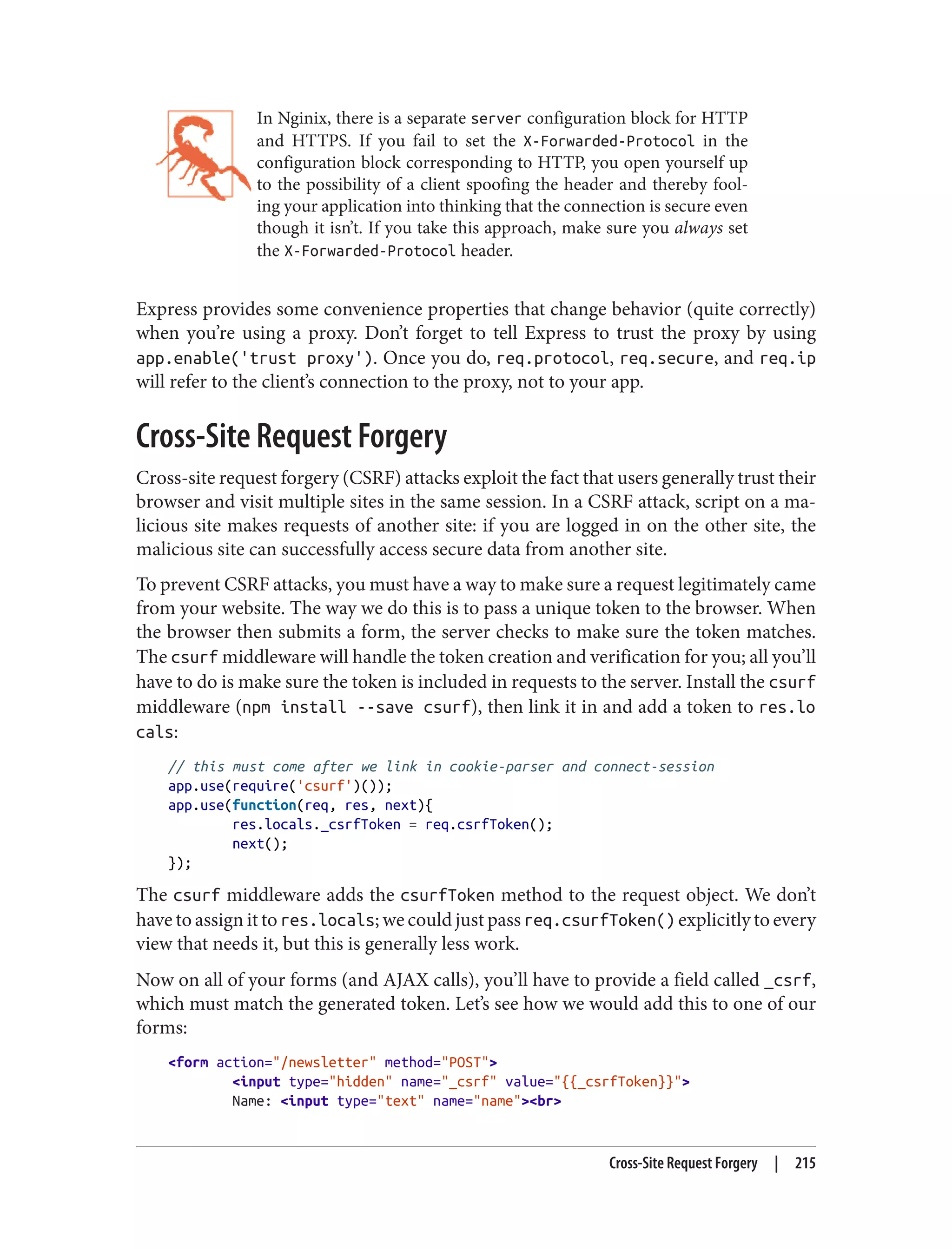 In Nginix, there is a separate server configuration block for HTTP
and HTTPS. If you fail to set the X-Forwarded-Protocol in the
configuration block corresponding to HTTP, you open yourself up
to the possibility of a client spoofing the header and thereby fool‐
ing your application into thinking that the connection is secure even
though it isn’t. If you take this approach, make sure you always set
the X-Forwarded-Protocol header.
Express provides some convenience properties that change behavior (quite correctly)
when you’re using a proxy. Don’t forget to tell Express to trust the proxy by using
app.enable('trust proxy'). Once you do, req.protocol, req.secure, and req.ip
will refer to the client’s connection to the proxy, not to your app.
Cross-Site Request Forgery
Cross-site request forgery (CSRF) attacks exploit the fact that users generally trust their
browser and visit multiple sites in the same session. In a CSRF attack, script on a ma‐
licious site makes requests of another site: if you are logged in on the other site, the
malicious site can successfully access secure data from another site.
To prevent CSRF attacks, you must have a way to make sure a request legitimately came
from your website. The way we do this is to pass a unique token to the browser. When
the browser then submits a form, the server checks to make sure the token matches.
The csurf middleware will handle the token creation and verification for you; all you’ll
have to do is make sure the token is included in requests to the server. Install the csurf
middleware (npm install --save csurf), then link it in and add a token to res.lo
cals:
// this must come after we link in cookie-parser and connect-session
app.use(require('csurf')());
app.use(function(req, res, next){
res.locals._csrfToken = req.csrfToken();
next();
});
The csurf middleware adds the csurfToken method to the request object. We don’t
have to assign it to res.locals; we could just pass req.csurfToken() explicitly to every
view that needs it, but this is generally less work.
Now on all of your forms (and AJAX calls), you’ll have to provide a field called _csrf,
which must match the generated token. Let’s see how we would add this to one of our
forms:
<form action="/newsletter" method="POST">
<input type="hidden" name="_csrf" value="{{_csrfToken}}">
Name: <input type="text" name="name"><br>
Cross-Site Request Forgery | 215
 