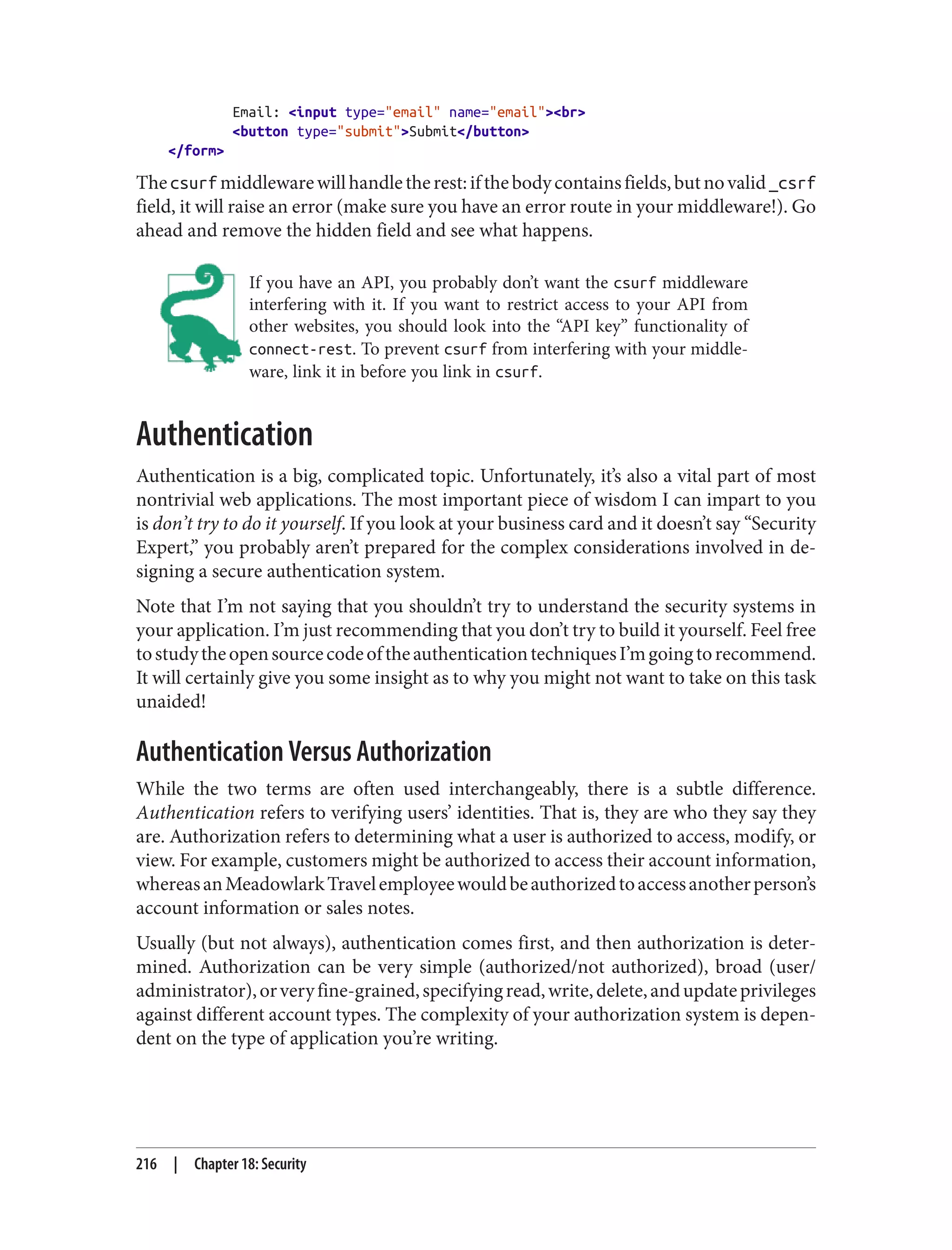 Email: <input type="email" name="email"><br>
<button type="submit">Submit</button>
</form>
Thecsurfmiddlewarewillhandletherest:ifthebodycontainsfields,butnovalid_csrf
field, it will raise an error (make sure you have an error route in your middleware!). Go
ahead and remove the hidden field and see what happens.
If you have an API, you probably don’t want the csurf middleware
interfering with it. If you want to restrict access to your API from
other websites, you should look into the “API key” functionality of
connect-rest. To prevent csurf from interfering with your middle‐
ware, link it in before you link in csurf.
Authentication
Authentication is a big, complicated topic. Unfortunately, it’s also a vital part of most
nontrivial web applications. The most important piece of wisdom I can impart to you
is don’t try to do it yourself. If you look at your business card and it doesn’t say “Security
Expert,” you probably aren’t prepared for the complex considerations involved in de‐
signing a secure authentication system.
Note that I’m not saying that you shouldn’t try to understand the security systems in
your application. I’m just recommending that you don’t try to build it yourself. Feel free
tostudytheopensourcecodeoftheauthenticationtechniquesI’mgoingtorecommend.
It will certainly give you some insight as to why you might not want to take on this task
unaided!
Authentication Versus Authorization
While the two terms are often used interchangeably, there is a subtle difference.
Authentication refers to verifying users’ identities. That is, they are who they say they
are. Authorization refers to determining what a user is authorized to access, modify, or
view. For example, customers might be authorized to access their account information,
whereasanMeadowlarkTravelemployeewouldbeauthorizedtoaccessanotherperson’s
account information or sales notes.
Usually (but not always), authentication comes first, and then authorization is deter‐
mined. Authorization can be very simple (authorized/not authorized), broad (user/
administrator),orveryfine-grained,specifyingread,write,delete,andupdateprivileges
against different account types. The complexity of your authorization system is depen‐
dent on the type of application you’re writing.
216 | Chapter 18: Security
 