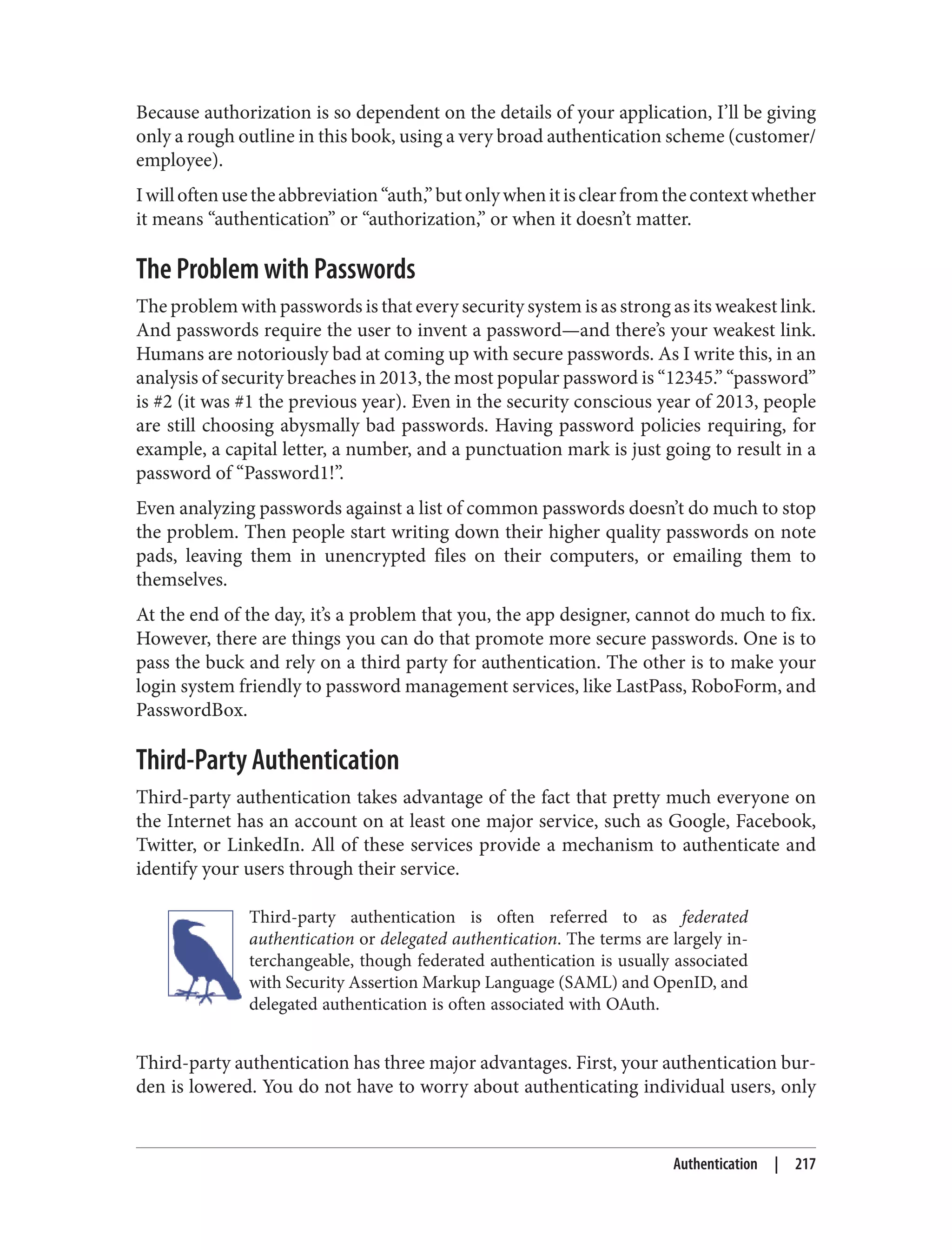 Because authorization is so dependent on the details of your application, I’ll be giving
only a rough outline in this book, using a very broad authentication scheme (customer/
employee).
Iwilloftenusetheabbreviation“auth,”butonlywhenitisclearfromthecontextwhether
it means “authentication” or “authorization,” or when it doesn’t matter.
The Problem with Passwords
The problem with passwords is that every security system is as strong as its weakest link.
And passwords require the user to invent a password—and there’s your weakest link.
Humans are notoriously bad at coming up with secure passwords. As I write this, in an
analysis of security breaches in 2013, the most popular password is “12345.” “password”
is #2 (it was #1 the previous year). Even in the security conscious year of 2013, people
are still choosing abysmally bad passwords. Having password policies requiring, for
example, a capital letter, a number, and a punctuation mark is just going to result in a
password of “Password1!”.
Even analyzing passwords against a list of common passwords doesn’t do much to stop
the problem. Then people start writing down their higher quality passwords on note
pads, leaving them in unencrypted files on their computers, or emailing them to
themselves.
At the end of the day, it’s a problem that you, the app designer, cannot do much to fix.
However, there are things you can do that promote more secure passwords. One is to
pass the buck and rely on a third party for authentication. The other is to make your
login system friendly to password management services, like LastPass, RoboForm, and
PasswordBox.
Third-Party Authentication
Third-party authentication takes advantage of the fact that pretty much everyone on
the Internet has an account on at least one major service, such as Google, Facebook,
Twitter, or LinkedIn. All of these services provide a mechanism to authenticate and
identify your users through their service.
Third-party authentication is often referred to as federated
authentication or delegated authentication. The terms are largely in‐
terchangeable, though federated authentication is usually associated
with Security Assertion Markup Language (SAML) and OpenID, and
delegated authentication is often associated with OAuth.
Third-party authentication has three major advantages. First, your authentication bur‐
den is lowered. You do not have to worry about authenticating individual users, only
Authentication | 217
 