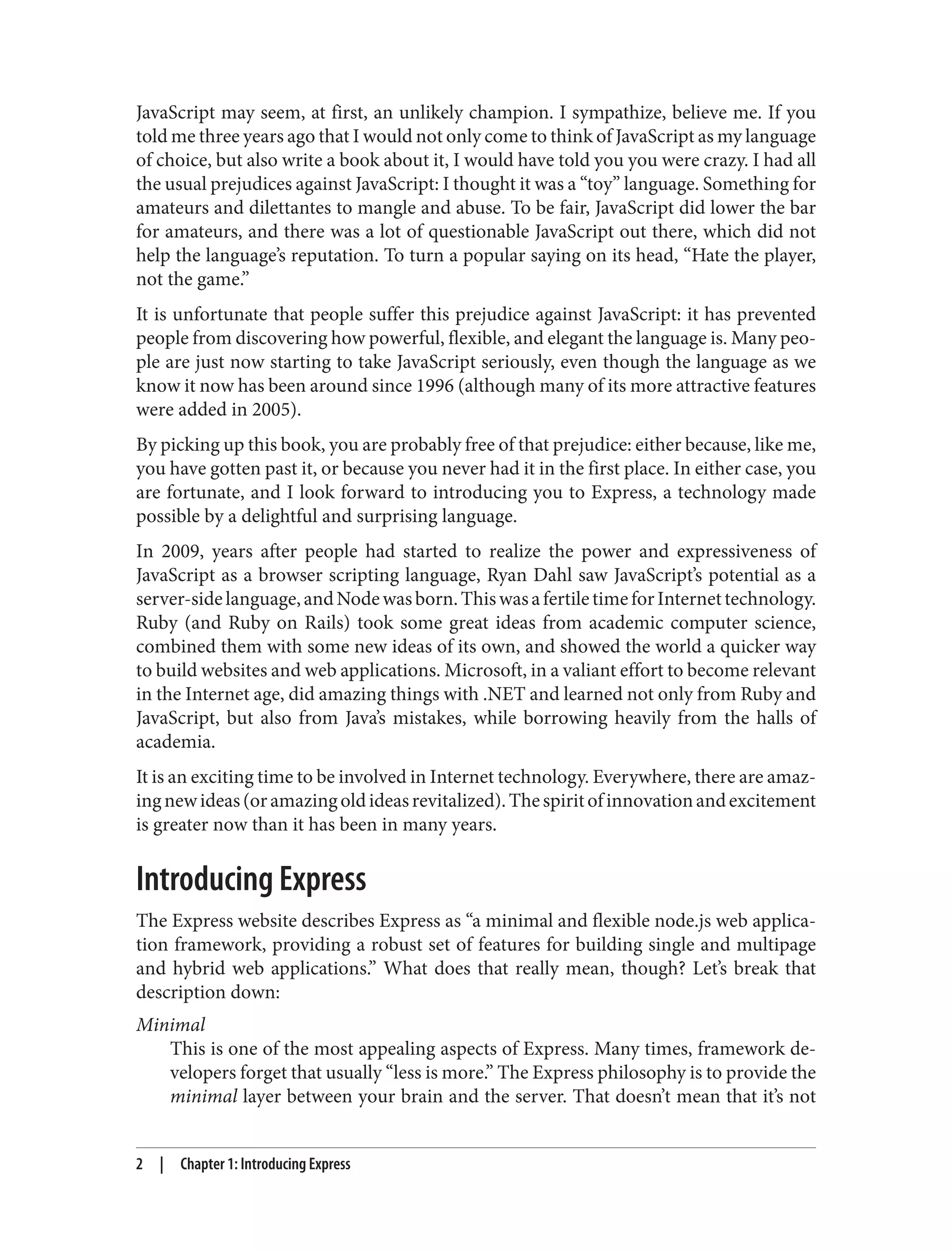 JavaScript may seem, at first, an unlikely champion. I sympathize, believe me. If you
told me three years ago that I would not only come to think of JavaScript as my language
of choice, but also write a book about it, I would have told you you were crazy. I had all
the usual prejudices against JavaScript: I thought it was a “toy” language. Something for
amateurs and dilettantes to mangle and abuse. To be fair, JavaScript did lower the bar
for amateurs, and there was a lot of questionable JavaScript out there, which did not
help the language’s reputation. To turn a popular saying on its head, “Hate the player,
not the game.”
It is unfortunate that people suffer this prejudice against JavaScript: it has prevented
people from discovering how powerful, flexible, and elegant the language is. Many peo‐
ple are just now starting to take JavaScript seriously, even though the language as we
know it now has been around since 1996 (although many of its more attractive features
were added in 2005).
By picking up this book, you are probably free of that prejudice: either because, like me,
you have gotten past it, or because you never had it in the first place. In either case, you
are fortunate, and I look forward to introducing you to Express, a technology made
possible by a delightful and surprising language.
In 2009, years after people had started to realize the power and expressiveness of
JavaScript as a browser scripting language, Ryan Dahl saw JavaScript’s potential as a
server-sidelanguage,andNodewasborn.ThiswasafertiletimeforInternettechnology.
Ruby (and Ruby on Rails) took some great ideas from academic computer science,
combined them with some new ideas of its own, and showed the world a quicker way
to build websites and web applications. Microsoft, in a valiant effort to become relevant
in the Internet age, did amazing things with .NET and learned not only from Ruby and
JavaScript, but also from Java’s mistakes, while borrowing heavily from the halls of
academia.
It is an exciting time to be involved in Internet technology. Everywhere, there are amaz‐
ingnewideas(oramazingoldideasrevitalized).Thespiritofinnovationandexcitement
is greater now than it has been in many years.
Introducing Express
The Express website describes Express as “a minimal and flexible node.js web applica‐
tion framework, providing a robust set of features for building single and multipage
and hybrid web applications.” What does that really mean, though? Let’s break that
description down:
Minimal
This is one of the most appealing aspects of Express. Many times, framework de‐
velopers forget that usually “less is more.” The Express philosophy is to provide the
minimal layer between your brain and the server. That doesn’t mean that it’s not
2 | Chapter 1: Introducing Express
 