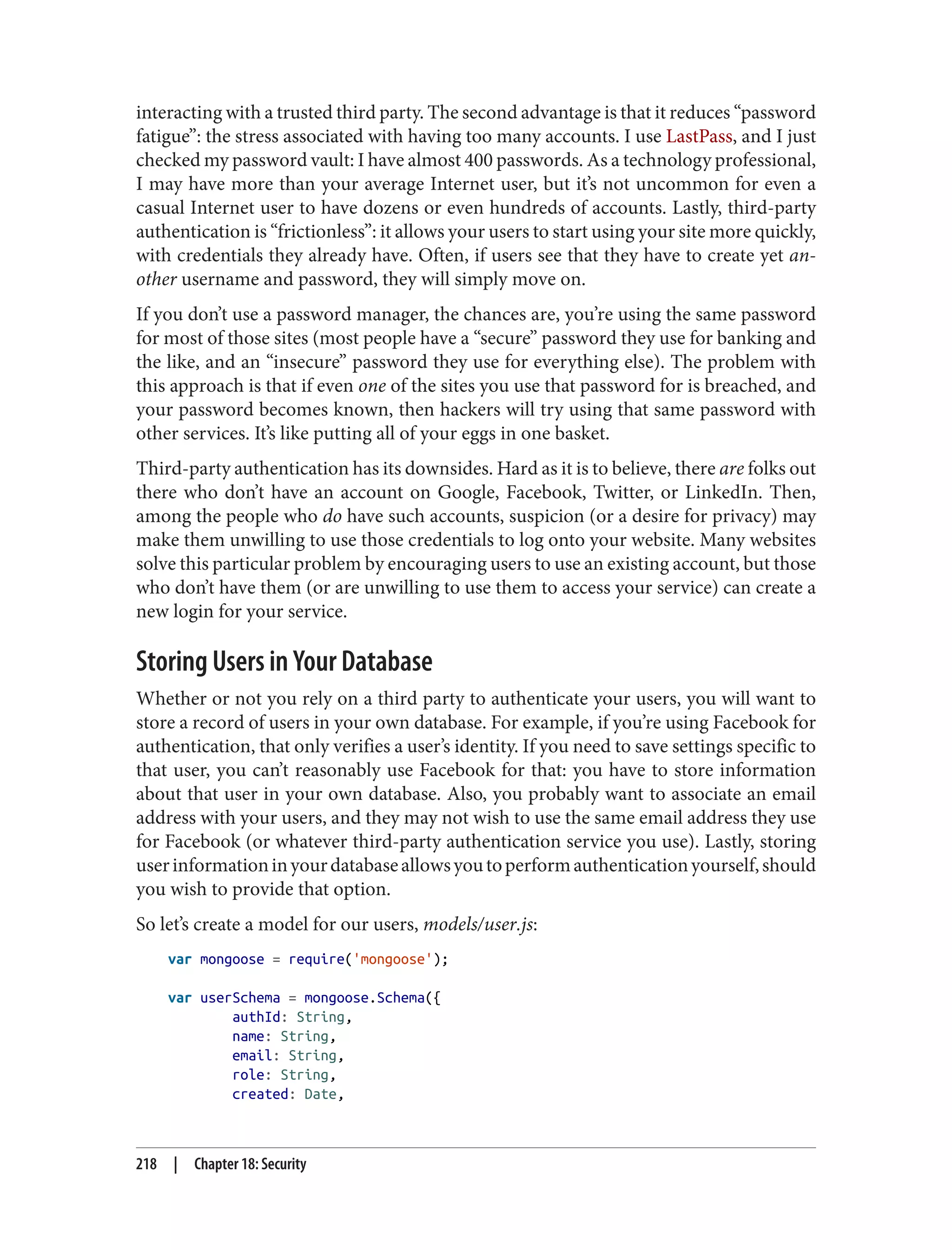 interacting with a trusted third party. The second advantage is that it reduces “password
fatigue”: the stress associated with having too many accounts. I use LastPass, and I just
checked my password vault: I have almost 400 passwords. As a technology professional,
I may have more than your average Internet user, but it’s not uncommon for even a
casual Internet user to have dozens or even hundreds of accounts. Lastly, third-party
authentication is “frictionless”: it allows your users to start using your site more quickly,
with credentials they already have. Often, if users see that they have to create yet an‐
other username and password, they will simply move on.
If you don’t use a password manager, the chances are, you’re using the same password
for most of those sites (most people have a “secure” password they use for banking and
the like, and an “insecure” password they use for everything else). The problem with
this approach is that if even one of the sites you use that password for is breached, and
your password becomes known, then hackers will try using that same password with
other services. It’s like putting all of your eggs in one basket.
Third-party authentication has its downsides. Hard as it is to believe, there are folks out
there who don’t have an account on Google, Facebook, Twitter, or LinkedIn. Then,
among the people who do have such accounts, suspicion (or a desire for privacy) may
make them unwilling to use those credentials to log onto your website. Many websites
solve this particular problem by encouraging users to use an existing account, but those
who don’t have them (or are unwilling to use them to access your service) can create a
new login for your service.
Storing Users in Your Database
Whether or not you rely on a third party to authenticate your users, you will want to
store a record of users in your own database. For example, if you’re using Facebook for
authentication, that only verifies a user’s identity. If you need to save settings specific to
that user, you can’t reasonably use Facebook for that: you have to store information
about that user in your own database. Also, you probably want to associate an email
address with your users, and they may not wish to use the same email address they use
for Facebook (or whatever third-party authentication service you use). Lastly, storing
userinformationinyourdatabaseallowsyoutoperformauthenticationyourself,should
you wish to provide that option.
So let’s create a model for our users, models/user.js:
var mongoose = require('mongoose');
var userSchema = mongoose.Schema({
authId: String,
name: String,
email: String,
role: String,
created: Date,
218 | Chapter 18: Security
 