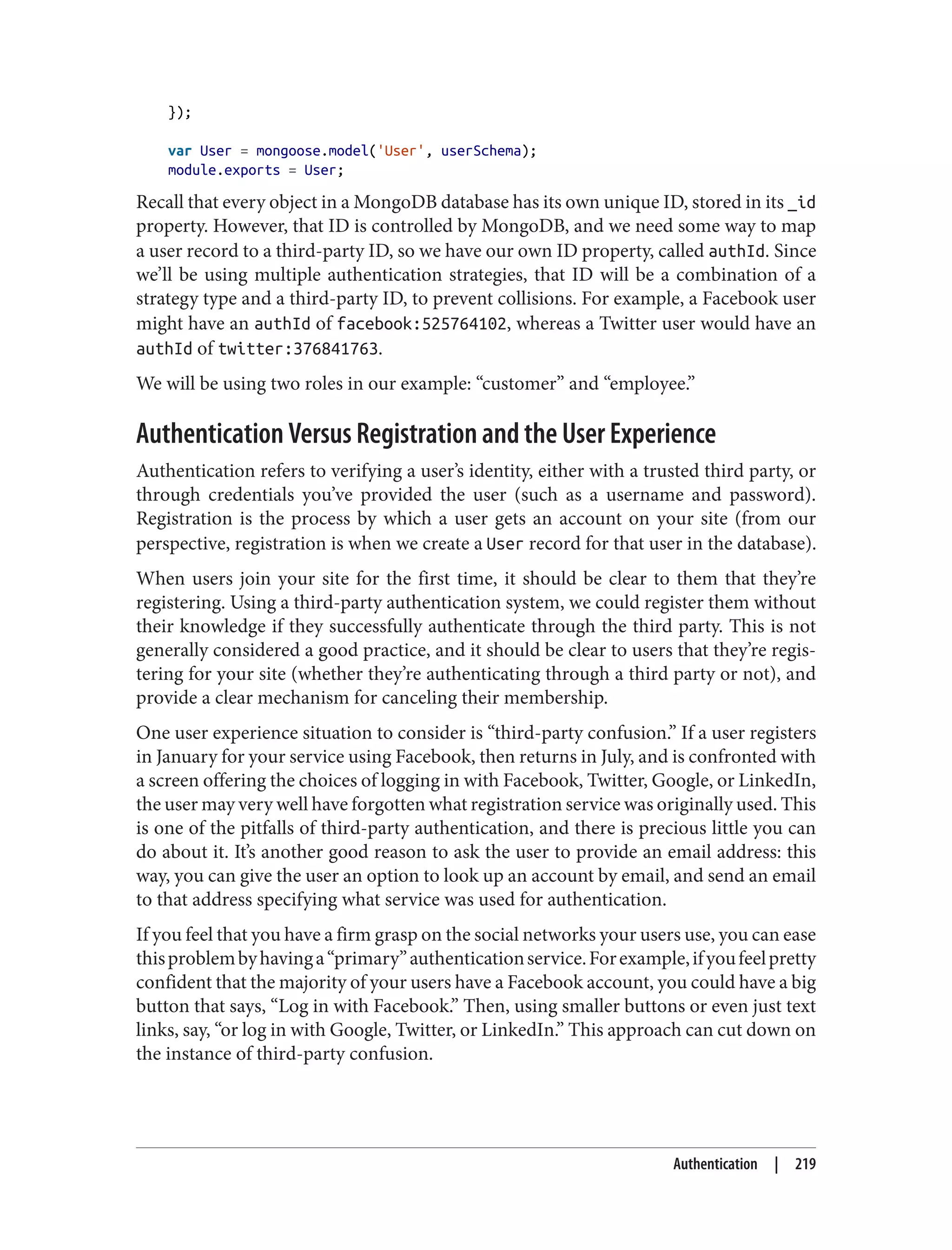 });
var User = mongoose.model('User', userSchema);
module.exports = User;
Recall that every object in a MongoDB database has its own unique ID, stored in its _id
property. However, that ID is controlled by MongoDB, and we need some way to map
a user record to a third-party ID, so we have our own ID property, called authId. Since
we’ll be using multiple authentication strategies, that ID will be a combination of a
strategy type and a third-party ID, to prevent collisions. For example, a Facebook user
might have an authId of facebook:525764102, whereas a Twitter user would have an
authId of twitter:376841763.
We will be using two roles in our example: “customer” and “employee.”
Authentication Versus Registration and the User Experience
Authentication refers to verifying a user’s identity, either with a trusted third party, or
through credentials you’ve provided the user (such as a username and password).
Registration is the process by which a user gets an account on your site (from our
perspective, registration is when we create a User record for that user in the database).
When users join your site for the first time, it should be clear to them that they’re
registering. Using a third-party authentication system, we could register them without
their knowledge if they successfully authenticate through the third party. This is not
generally considered a good practice, and it should be clear to users that they’re regis‐
tering for your site (whether they’re authenticating through a third party or not), and
provide a clear mechanism for canceling their membership.
One user experience situation to consider is “third-party confusion.” If a user registers
in January for your service using Facebook, then returns in July, and is confronted with
a screen offering the choices of logging in with Facebook, Twitter, Google, or LinkedIn,
the user may very well have forgotten what registration service was originally used. This
is one of the pitfalls of third-party authentication, and there is precious little you can
do about it. It’s another good reason to ask the user to provide an email address: this
way, you can give the user an option to look up an account by email, and send an email
to that address specifying what service was used for authentication.
If you feel that you have a firm grasp on the social networks your users use, you can ease
thisproblembyhavinga“primary”authenticationservice.Forexample,ifyoufeelpretty
confident that the majority of your users have a Facebook account, you could have a big
button that says, “Log in with Facebook.” Then, using smaller buttons or even just text
links, say, “or log in with Google, Twitter, or LinkedIn.” This approach can cut down on
the instance of third-party confusion.
Authentication | 219
 