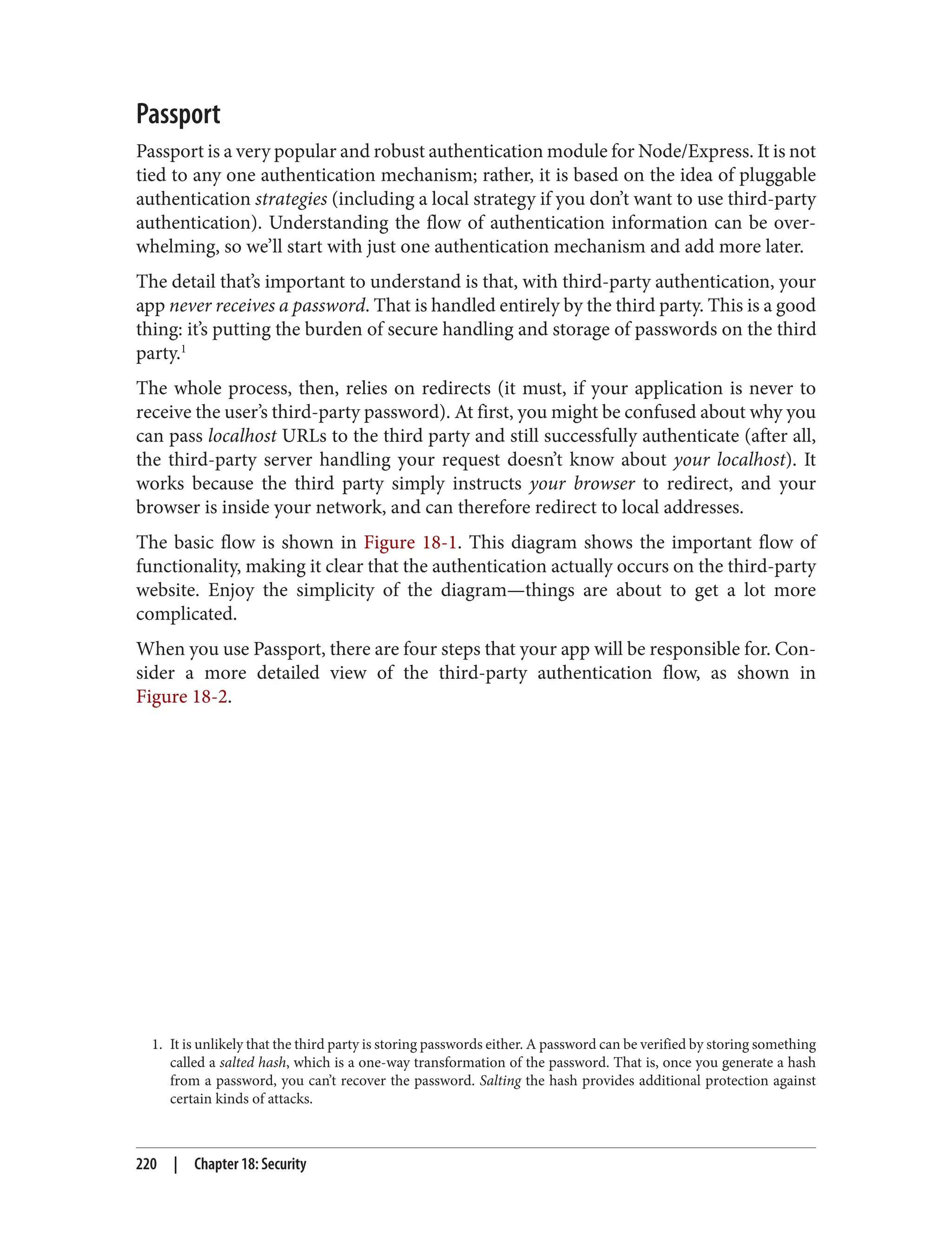 1. It is unlikely that the third party is storing passwords either. A password can be verified by storing something
called a salted hash, which is a one-way transformation of the password. That is, once you generate a hash
from a password, you can’t recover the password. Salting the hash provides additional protection against
certain kinds of attacks.
Passport
Passport is a very popular and robust authentication module for Node/Express. It is not
tied to any one authentication mechanism; rather, it is based on the idea of pluggable
authentication strategies (including a local strategy if you don’t want to use third-party
authentication). Understanding the flow of authentication information can be over‐
whelming, so we’ll start with just one authentication mechanism and add more later.
The detail that’s important to understand is that, with third-party authentication, your
app never receives a password. That is handled entirely by the third party. This is a good
thing: it’s putting the burden of secure handling and storage of passwords on the third
party.1
The whole process, then, relies on redirects (it must, if your application is never to
receive the user’s third-party password). At first, you might be confused about why you
can pass localhost URLs to the third party and still successfully authenticate (after all,
the third-party server handling your request doesn’t know about your localhost). It
works because the third party simply instructs your browser to redirect, and your
browser is inside your network, and can therefore redirect to local addresses.
The basic flow is shown in Figure 18-1. This diagram shows the important flow of
functionality, making it clear that the authentication actually occurs on the third-party
website. Enjoy the simplicity of the diagram—things are about to get a lot more
complicated.
When you use Passport, there are four steps that your app will be responsible for. Con‐
sider a more detailed view of the third-party authentication flow, as shown in
Figure 18-2.
220 | Chapter 18: Security
 