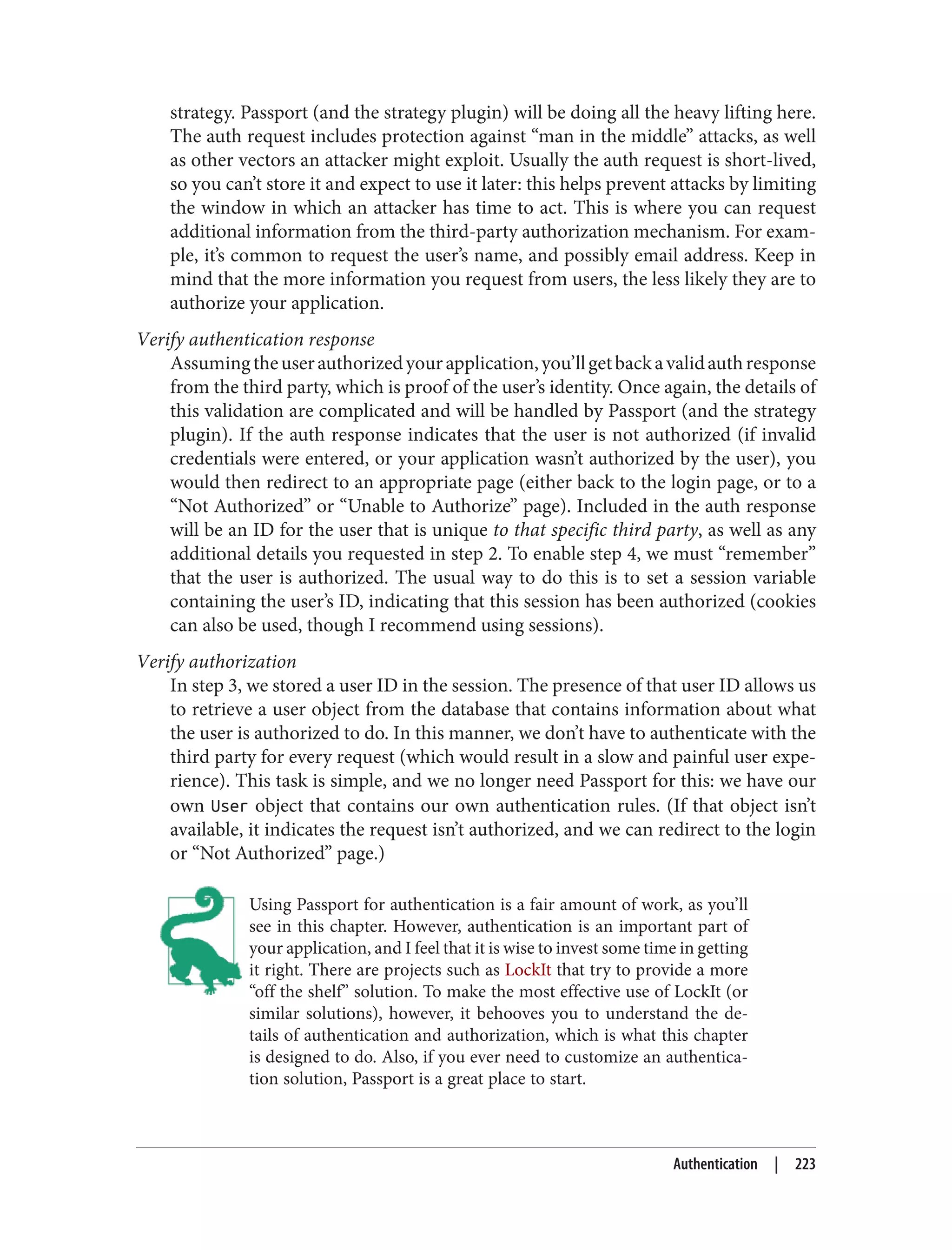 strategy. Passport (and the strategy plugin) will be doing all the heavy lifting here.
The auth request includes protection against “man in the middle” attacks, as well
as other vectors an attacker might exploit. Usually the auth request is short-lived,
so you can’t store it and expect to use it later: this helps prevent attacks by limiting
the window in which an attacker has time to act. This is where you can request
additional information from the third-party authorization mechanism. For exam‐
ple, it’s common to request the user’s name, and possibly email address. Keep in
mind that the more information you request from users, the less likely they are to
authorize your application.
Verify authentication response
Assumingtheuserauthorizedyourapplication,you’llgetbackavalidauthresponse
from the third party, which is proof of the user’s identity. Once again, the details of
this validation are complicated and will be handled by Passport (and the strategy
plugin). If the auth response indicates that the user is not authorized (if invalid
credentials were entered, or your application wasn’t authorized by the user), you
would then redirect to an appropriate page (either back to the login page, or to a
“Not Authorized” or “Unable to Authorize” page). Included in the auth response
will be an ID for the user that is unique to that specific third party, as well as any
additional details you requested in step 2. To enable step 4, we must “remember”
that the user is authorized. The usual way to do this is to set a session variable
containing the user’s ID, indicating that this session has been authorized (cookies
can also be used, though I recommend using sessions).
Verify authorization
In step 3, we stored a user ID in the session. The presence of that user ID allows us
to retrieve a user object from the database that contains information about what
the user is authorized to do. In this manner, we don’t have to authenticate with the
third party for every request (which would result in a slow and painful user expe‐
rience). This task is simple, and we no longer need Passport for this: we have our
own User object that contains our own authentication rules. (If that object isn’t
available, it indicates the request isn’t authorized, and we can redirect to the login
or “Not Authorized” page.)
Using Passport for authentication is a fair amount of work, as you’ll
see in this chapter. However, authentication is an important part of
your application, and I feel that it is wise to invest some time in getting
it right. There are projects such as LockIt that try to provide a more
“off the shelf” solution. To make the most effective use of LockIt (or
similar solutions), however, it behooves you to understand the de‐
tails of authentication and authorization, which is what this chapter
is designed to do. Also, if you ever need to customize an authentica‐
tion solution, Passport is a great place to start.
Authentication | 223
 