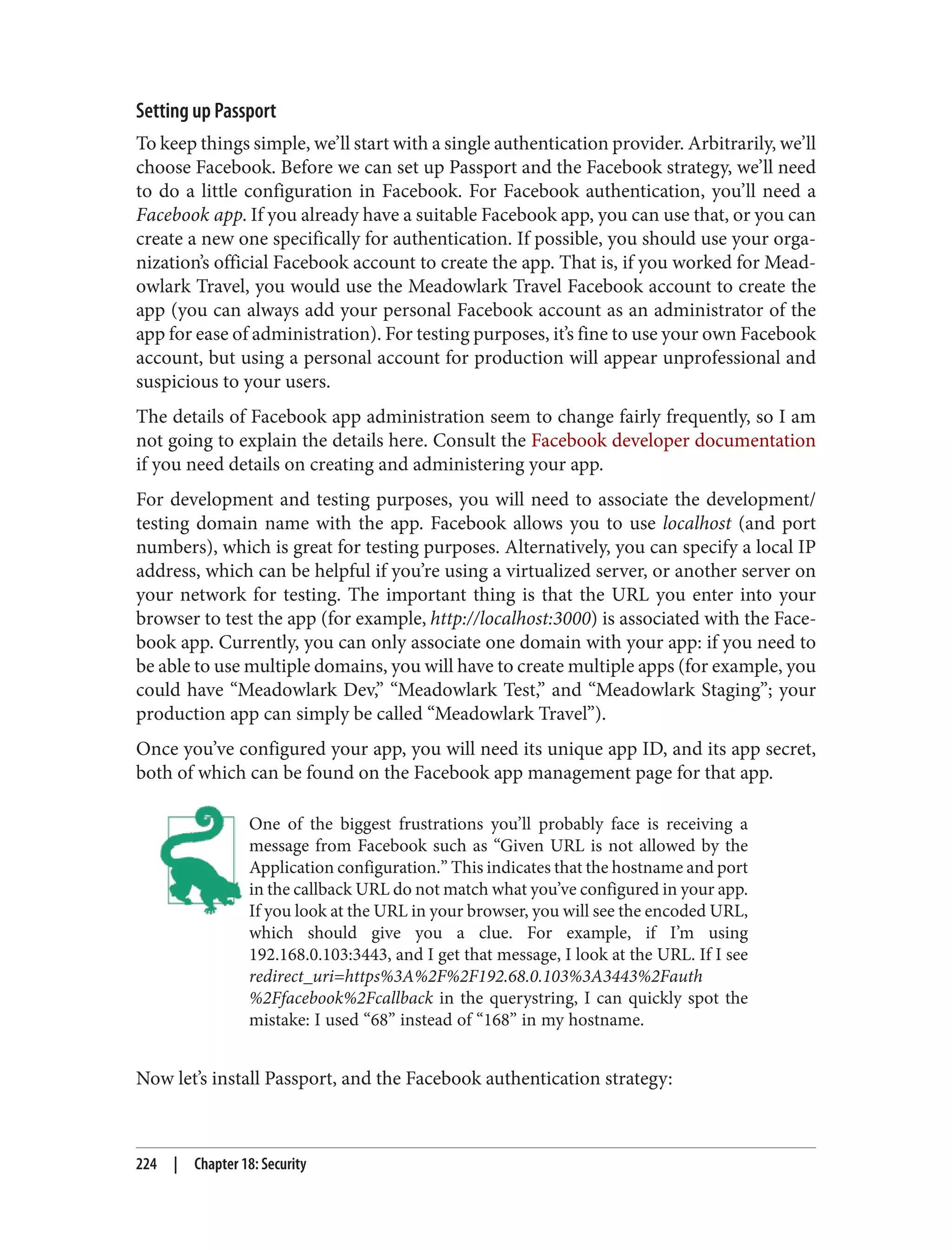 Setting up Passport
To keep things simple, we’ll start with a single authentication provider. Arbitrarily, we’ll
choose Facebook. Before we can set up Passport and the Facebook strategy, we’ll need
to do a little configuration in Facebook. For Facebook authentication, you’ll need a
Facebook app. If you already have a suitable Facebook app, you can use that, or you can
create a new one specifically for authentication. If possible, you should use your orga‐
nization’s official Facebook account to create the app. That is, if you worked for Mead‐
owlark Travel, you would use the Meadowlark Travel Facebook account to create the
app (you can always add your personal Facebook account as an administrator of the
app for ease of administration). For testing purposes, it’s fine to use your own Facebook
account, but using a personal account for production will appear unprofessional and
suspicious to your users.
The details of Facebook app administration seem to change fairly frequently, so I am
not going to explain the details here. Consult the Facebook developer documentation
if you need details on creating and administering your app.
For development and testing purposes, you will need to associate the development/
testing domain name with the app. Facebook allows you to use localhost (and port
numbers), which is great for testing purposes. Alternatively, you can specify a local IP
address, which can be helpful if you’re using a virtualized server, or another server on
your network for testing. The important thing is that the URL you enter into your
browser to test the app (for example, http://localhost:3000) is associated with the Face‐
book app. Currently, you can only associate one domain with your app: if you need to
be able to use multiple domains, you will have to create multiple apps (for example, you
could have “Meadowlark Dev,” “Meadowlark Test,” and “Meadowlark Staging”; your
production app can simply be called “Meadowlark Travel”).
Once you’ve configured your app, you will need its unique app ID, and its app secret,
both of which can be found on the Facebook app management page for that app.
One of the biggest frustrations you’ll probably face is receiving a
message from Facebook such as “Given URL is not allowed by the
Application configuration.” This indicates that the hostname and port
in the callback URL do not match what you’ve configured in your app.
If you look at the URL in your browser, you will see the encoded URL,
which should give you a clue. For example, if I’m using
192.168.0.103:3443, and I get that message, I look at the URL. If I see
redirect_uri=https%3A%2F%2F192.68.0.103%3A3443%2Fauth
%2Ffacebook%2Fcallback in the querystring, I can quickly spot the
mistake: I used “68” instead of “168” in my hostname.
Now let’s install Passport, and the Facebook authentication strategy:
224 | Chapter 18: Security
 