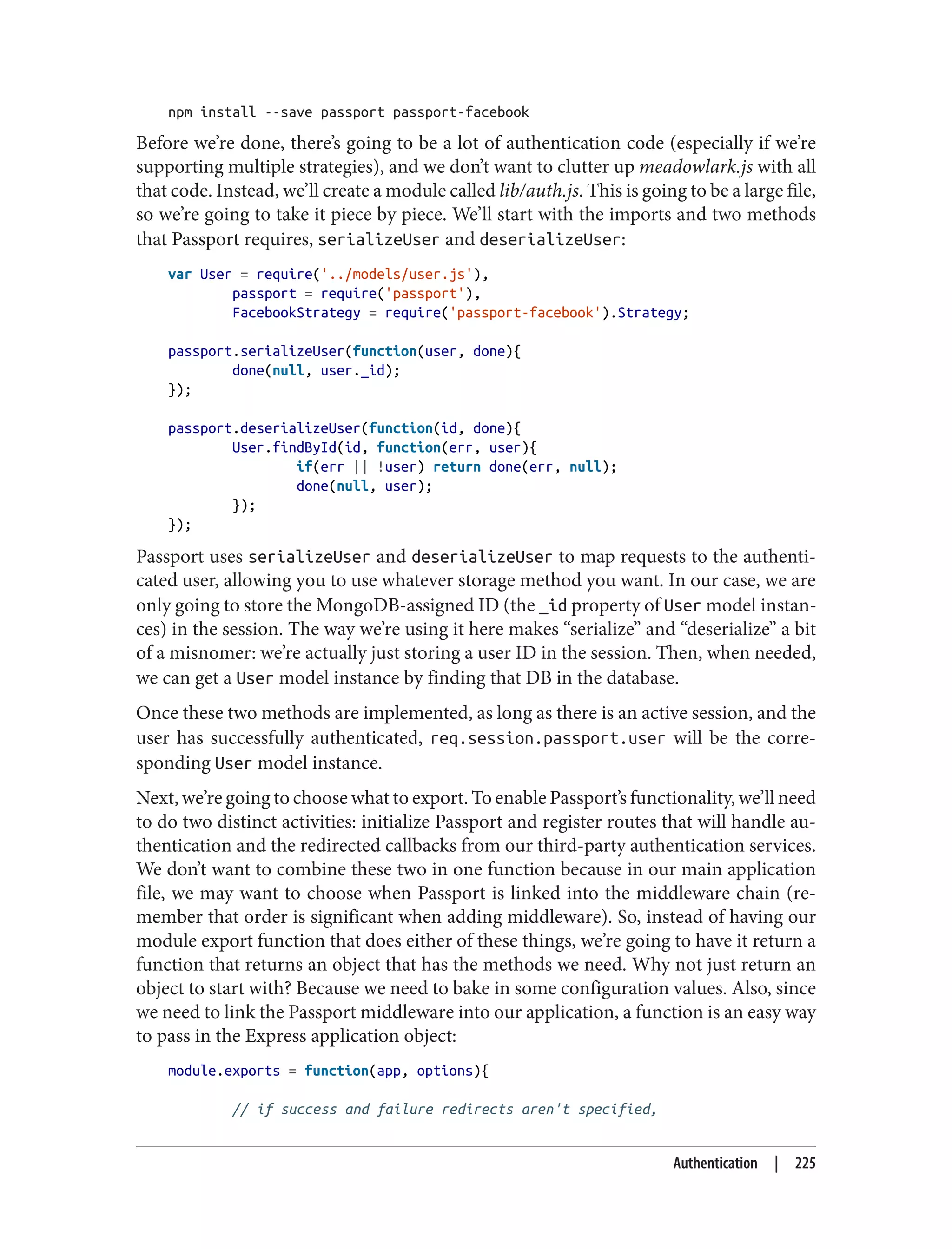 npm install --save passport passport-facebook
Before we’re done, there’s going to be a lot of authentication code (especially if we’re
supporting multiple strategies), and we don’t want to clutter up meadowlark.js with all
that code. Instead, we’ll create a module called lib/auth.js. This is going to be a large file,
so we’re going to take it piece by piece. We’ll start with the imports and two methods
that Passport requires, serializeUser and deserializeUser:
var User = require('../models/user.js'),
passport = require('passport'),
FacebookStrategy = require('passport-facebook').Strategy;
passport.serializeUser(function(user, done){
done(null, user._id);
});
passport.deserializeUser(function(id, done){
User.findById(id, function(err, user){
if(err || !user) return done(err, null);
done(null, user);
});
});
Passport uses serializeUser and deserializeUser to map requests to the authenti‐
cated user, allowing you to use whatever storage method you want. In our case, we are
only going to store the MongoDB-assigned ID (the _id property of User model instan‐
ces) in the session. The way we’re using it here makes “serialize” and “deserialize” a bit
of a misnomer: we’re actually just storing a user ID in the session. Then, when needed,
we can get a User model instance by finding that DB in the database.
Once these two methods are implemented, as long as there is an active session, and the
user has successfully authenticated, req.session.passport.user will be the corre‐
sponding User model instance.
Next, we’re going to choose what to export. To enable Passport’s functionality, we’ll need
to do two distinct activities: initialize Passport and register routes that will handle au‐
thentication and the redirected callbacks from our third-party authentication services.
We don’t want to combine these two in one function because in our main application
file, we may want to choose when Passport is linked into the middleware chain (re‐
member that order is significant when adding middleware). So, instead of having our
module export function that does either of these things, we’re going to have it return a
function that returns an object that has the methods we need. Why not just return an
object to start with? Because we need to bake in some configuration values. Also, since
we need to link the Passport middleware into our application, a function is an easy way
to pass in the Express application object:
module.exports = function(app, options){
// if success and failure redirects aren't specified,
Authentication | 225
 
