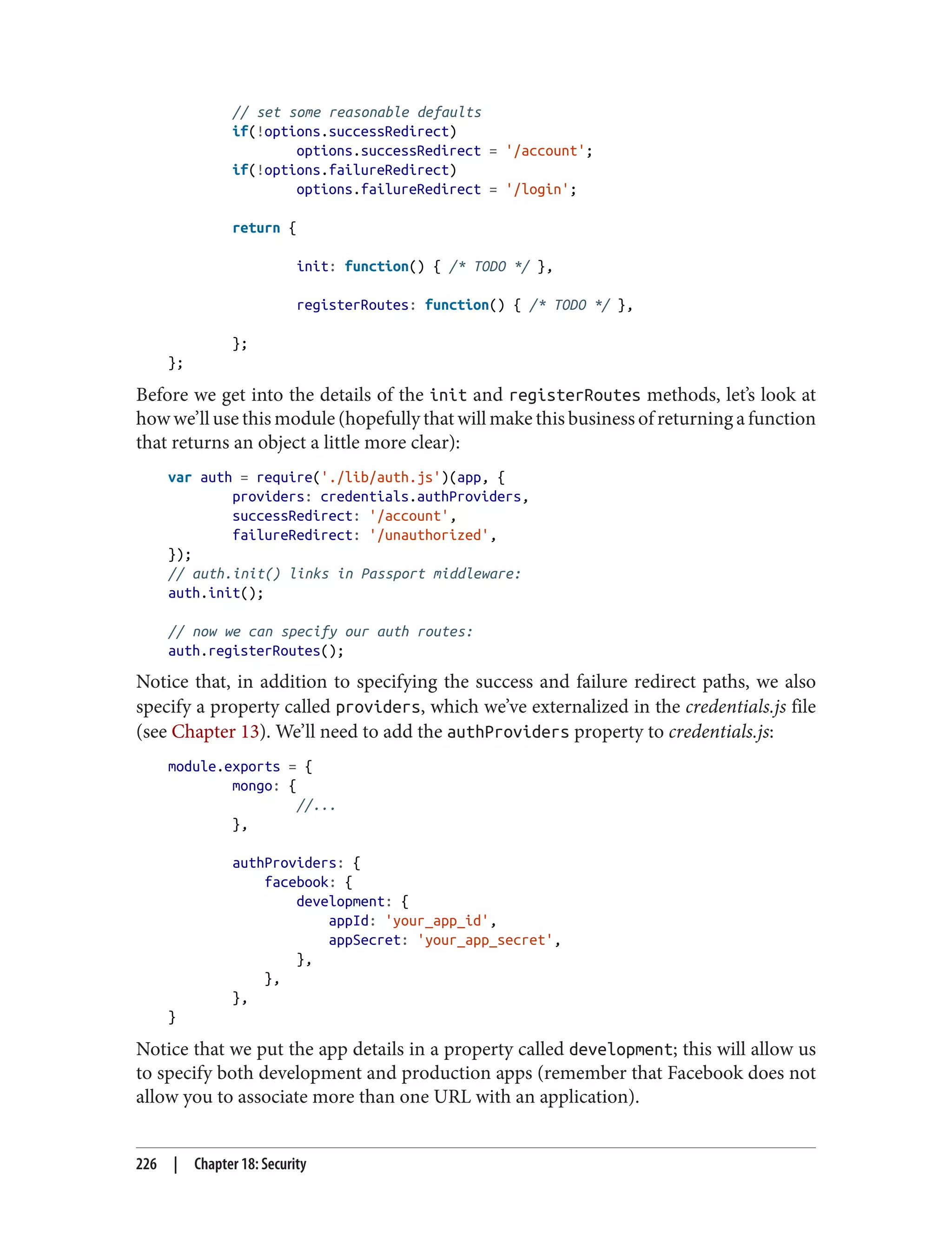// set some reasonable defaults
if(!options.successRedirect)
options.successRedirect = '/account';
if(!options.failureRedirect)
options.failureRedirect = '/login';
return {
init: function() { /* TODO */ },
registerRoutes: function() { /* TODO */ },
};
};
Before we get into the details of the init and registerRoutes methods, let’s look at
how we’ll use this module (hopefully that will make this business of returning a function
that returns an object a little more clear):
var auth = require('./lib/auth.js')(app, {
providers: credentials.authProviders,
successRedirect: '/account',
failureRedirect: '/unauthorized',
});
// auth.init() links in Passport middleware:
auth.init();
// now we can specify our auth routes:
auth.registerRoutes();
Notice that, in addition to specifying the success and failure redirect paths, we also
specify a property called providers, which we’ve externalized in the credentials.js file
(see Chapter 13). We’ll need to add the authProviders property to credentials.js:
module.exports = {
mongo: {
//...
},
authProviders: {
facebook: {
development: {
appId: 'your_app_id',
appSecret: 'your_app_secret',
},
},
},
}
Notice that we put the app details in a property called development; this will allow us
to specify both development and production apps (remember that Facebook does not
allow you to associate more than one URL with an application).
226 | Chapter 18: Security
 