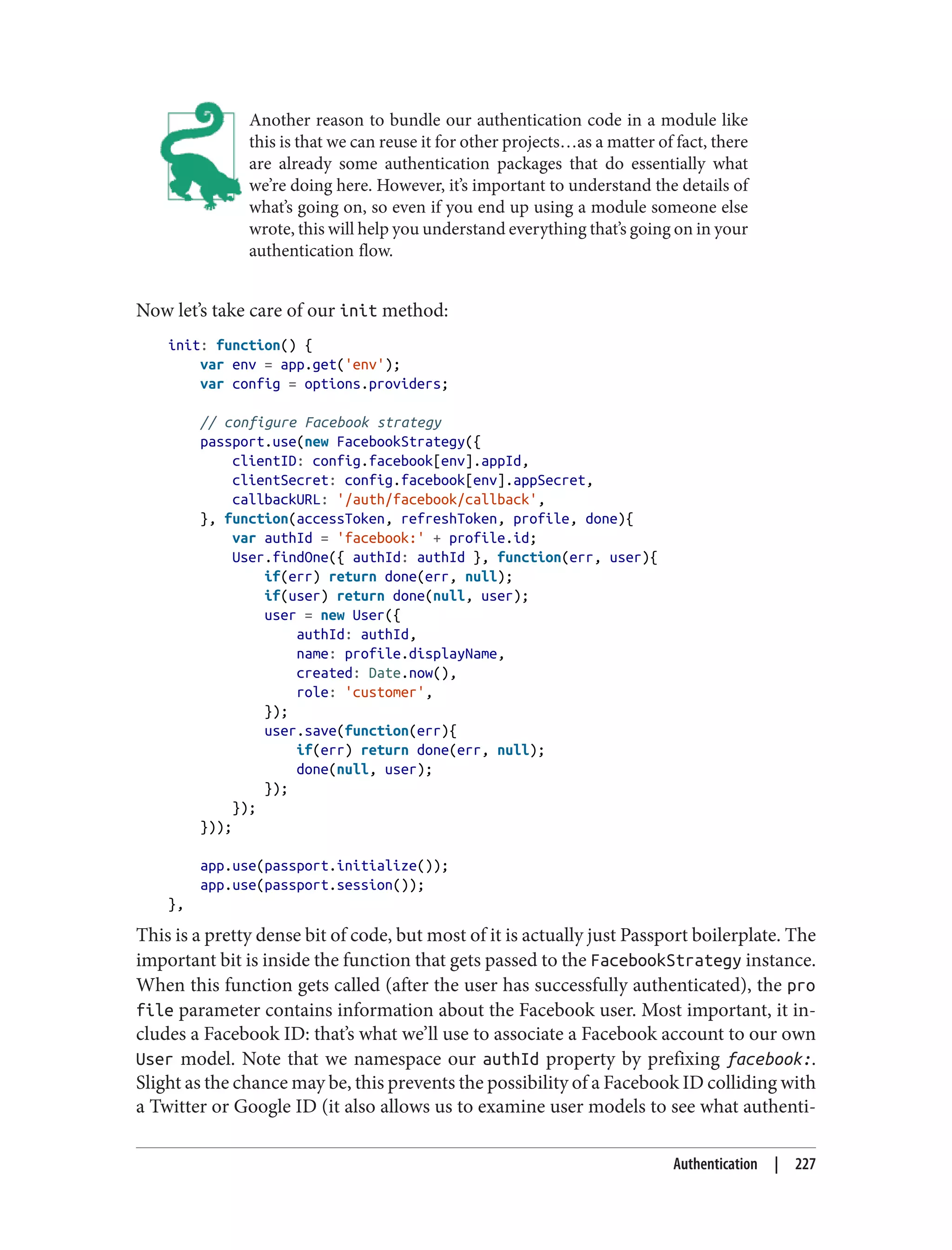 Another reason to bundle our authentication code in a module like
this is that we can reuse it for other projects…as a matter of fact, there
are already some authentication packages that do essentially what
we’re doing here. However, it’s important to understand the details of
what’s going on, so even if you end up using a module someone else
wrote, this will help you understand everything that’s going on in your
authentication flow.
Now let’s take care of our init method:
init: function() {
var env = app.get('env');
var config = options.providers;
// configure Facebook strategy
passport.use(new FacebookStrategy({
clientID: config.facebook[env].appId,
clientSecret: config.facebook[env].appSecret,
callbackURL: '/auth/facebook/callback',
}, function(accessToken, refreshToken, profile, done){
var authId = 'facebook:' + profile.id;
User.findOne({ authId: authId }, function(err, user){
if(err) return done(err, null);
if(user) return done(null, user);
user = new User({
authId: authId,
name: profile.displayName,
created: Date.now(),
role: 'customer',
});
user.save(function(err){
if(err) return done(err, null);
done(null, user);
});
});
}));
app.use(passport.initialize());
app.use(passport.session());
},
This is a pretty dense bit of code, but most of it is actually just Passport boilerplate. The
important bit is inside the function that gets passed to the FacebookStrategy instance.
When this function gets called (after the user has successfully authenticated), the pro
file parameter contains information about the Facebook user. Most important, it in‐
cludes a Facebook ID: that’s what we’ll use to associate a Facebook account to our own
User model. Note that we namespace our authId property by prefixing facebook:.
Slight as the chance may be, this prevents the possibility of a Facebook ID colliding with
a Twitter or Google ID (it also allows us to examine user models to see what authenti‐
Authentication | 227
 