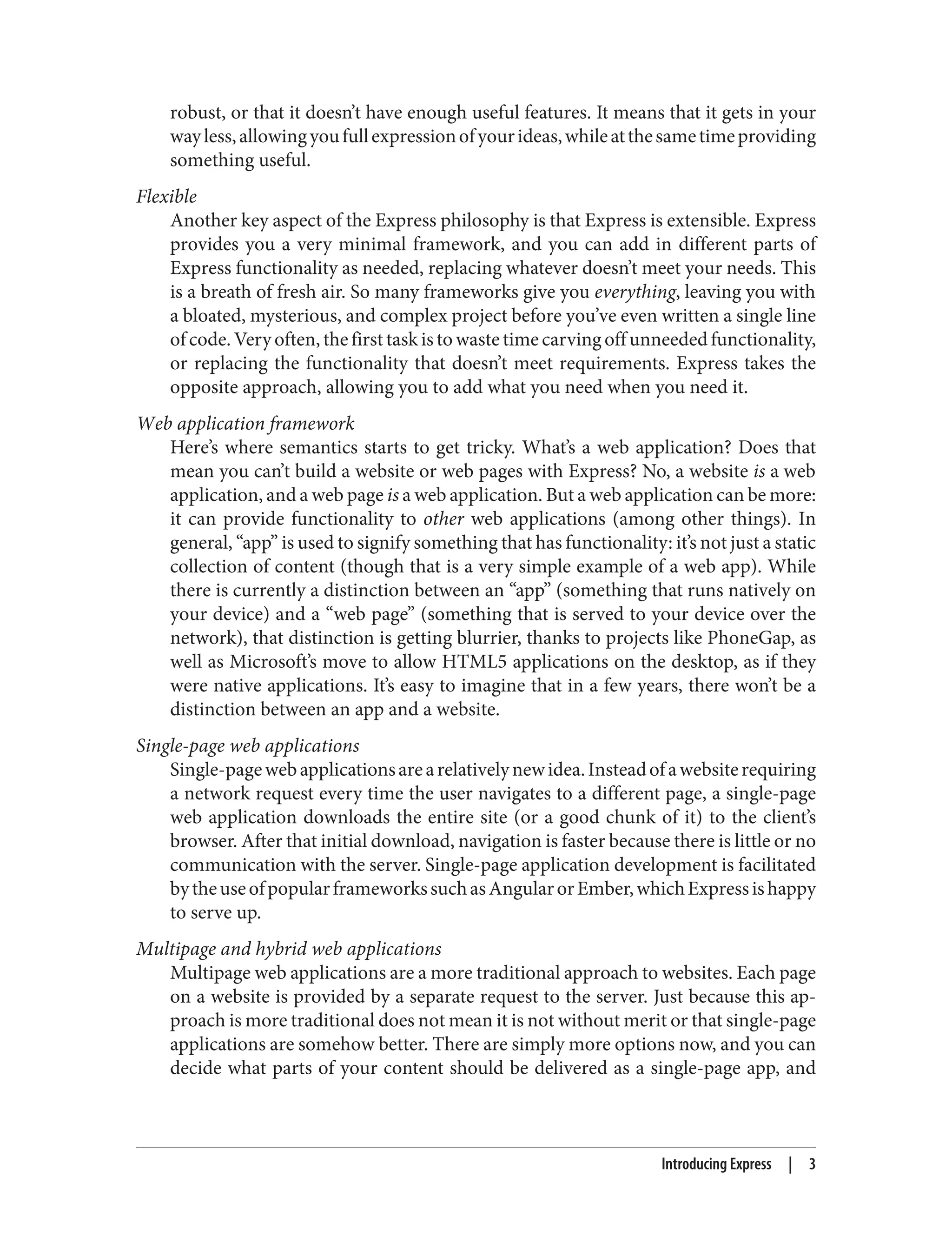 robust, or that it doesn’t have enough useful features. It means that it gets in your
wayless,allowingyoufullexpressionofyourideas,whileatthesametimeproviding
something useful.
Flexible
Another key aspect of the Express philosophy is that Express is extensible. Express
provides you a very minimal framework, and you can add in different parts of
Express functionality as needed, replacing whatever doesn’t meet your needs. This
is a breath of fresh air. So many frameworks give you everything, leaving you with
a bloated, mysterious, and complex project before you’ve even written a single line
of code. Very often, the first task is to waste time carving off unneeded functionality,
or replacing the functionality that doesn’t meet requirements. Express takes the
opposite approach, allowing you to add what you need when you need it.
Web application framework
Here’s where semantics starts to get tricky. What’s a web application? Does that
mean you can’t build a website or web pages with Express? No, a website is a web
application, and a web page is a web application. But a web application can be more:
it can provide functionality to other web applications (among other things). In
general, “app” is used to signify something that has functionality: it’s not just a static
collection of content (though that is a very simple example of a web app). While
there is currently a distinction between an “app” (something that runs natively on
your device) and a “web page” (something that is served to your device over the
network), that distinction is getting blurrier, thanks to projects like PhoneGap, as
well as Microsoft’s move to allow HTML5 applications on the desktop, as if they
were native applications. It’s easy to imagine that in a few years, there won’t be a
distinction between an app and a website.
Single-page web applications
Single-pagewebapplicationsarearelativelynewidea.Insteadofawebsiterequiring
a network request every time the user navigates to a different page, a single-page
web application downloads the entire site (or a good chunk of it) to the client’s
browser. After that initial download, navigation is faster because there is little or no
communication with the server. Single-page application development is facilitated
bytheuseofpopularframeworkssuchasAngularorEmber,whichExpressishappy
to serve up.
Multipage and hybrid web applications
Multipage web applications are a more traditional approach to websites. Each page
on a website is provided by a separate request to the server. Just because this ap‐
proach is more traditional does not mean it is not without merit or that single-page
applications are somehow better. There are simply more options now, and you can
decide what parts of your content should be delivered as a single-page app, and
Introducing Express | 3
 