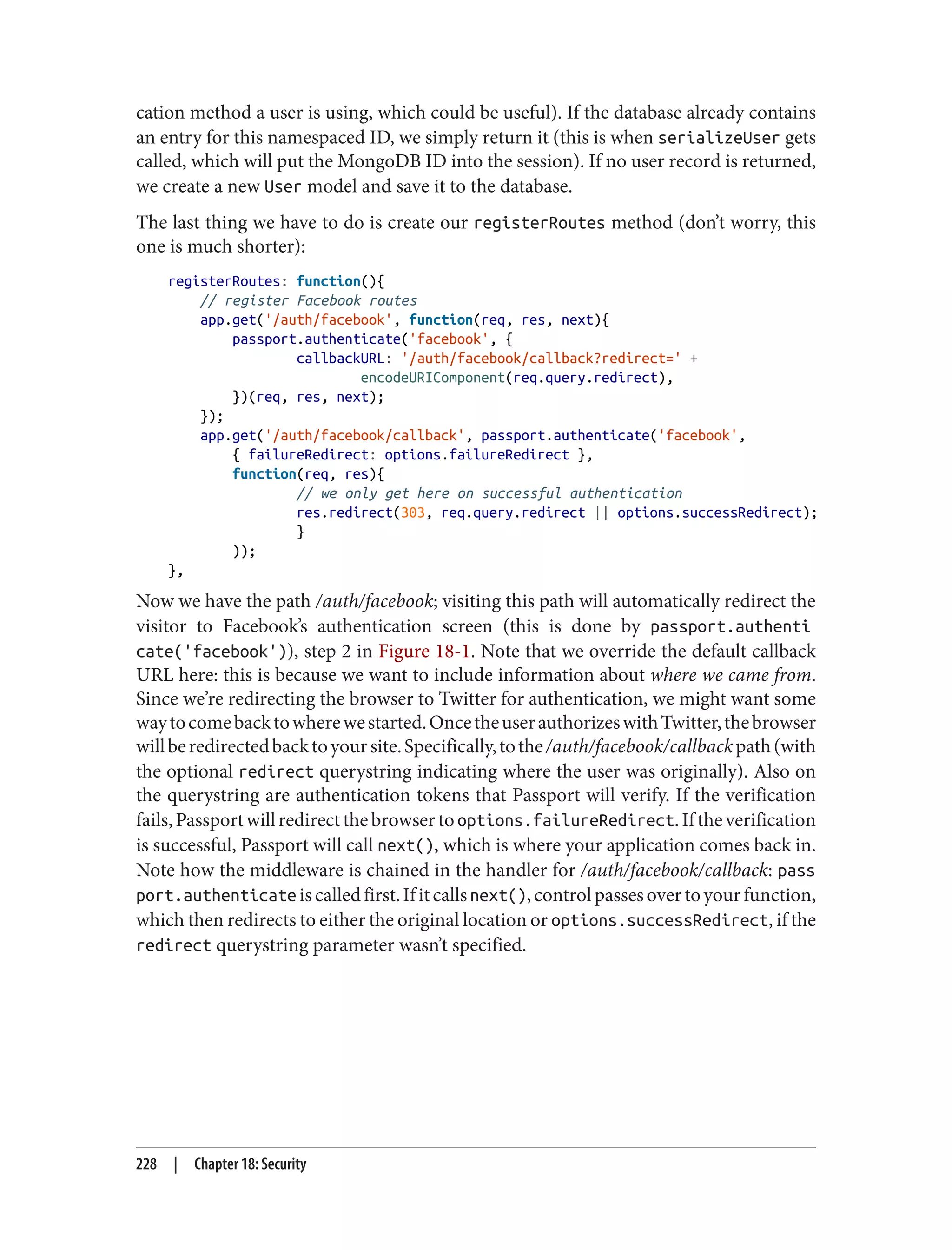 cation method a user is using, which could be useful). If the database already contains
an entry for this namespaced ID, we simply return it (this is when serializeUser gets
called, which will put the MongoDB ID into the session). If no user record is returned,
we create a new User model and save it to the database.
The last thing we have to do is create our registerRoutes method (don’t worry, this
one is much shorter):
registerRoutes: function(){
// register Facebook routes
app.get('/auth/facebook', function(req, res, next){
passport.authenticate('facebook', {
callbackURL: '/auth/facebook/callback?redirect=' +
encodeURIComponent(req.query.redirect),
})(req, res, next);
});
app.get('/auth/facebook/callback', passport.authenticate('facebook',
{ failureRedirect: options.failureRedirect },
function(req, res){
// we only get here on successful authentication
res.redirect(303, req.query.redirect || options.successRedirect);
}
));
},
Now we have the path /auth/facebook; visiting this path will automatically redirect the
visitor to Facebook’s authentication screen (this is done by passport.authenti
cate('facebook')), step 2 in Figure 18-1. Note that we override the default callback
URL here: this is because we want to include information about where we came from.
Since we’re redirecting the browser to Twitter for authentication, we might want some
waytocomebacktowherewestarted.OncetheuserauthorizeswithTwitter,thebrowser
willberedirectedbacktoyoursite.Specifically,tothe/auth/facebook/callbackpath(with
the optional redirect querystring indicating where the user was originally). Also on
the querystring are authentication tokens that Passport will verify. If the verification
fails,Passportwillredirectthebrowsertooptions.failureRedirect.Iftheverification
is successful, Passport will call next(), which is where your application comes back in.
Note how the middleware is chained in the handler for /auth/facebook/callback: pass
port.authenticate iscalledfirst.Ifitcallsnext(),controlpassesovertoyourfunction,
which then redirects to either the original location or options.successRedirect, if the
redirect querystring parameter wasn’t specified.
228 | Chapter 18: Security
 