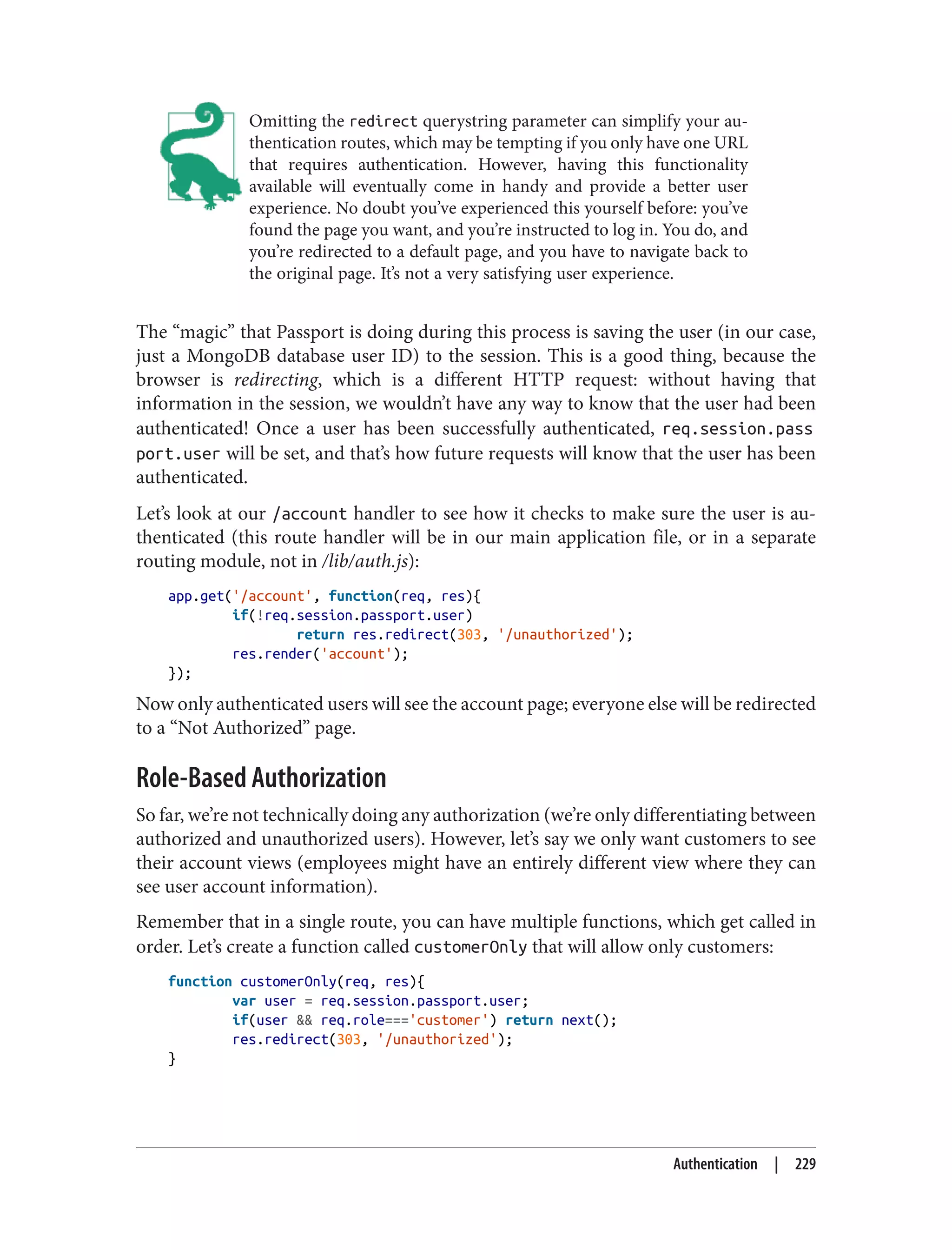 Omitting the redirect querystring parameter can simplify your au‐
thentication routes, which may be tempting if you only have one URL
that requires authentication. However, having this functionality
available will eventually come in handy and provide a better user
experience. No doubt you’ve experienced this yourself before: you’ve
found the page you want, and you’re instructed to log in. You do, and
you’re redirected to a default page, and you have to navigate back to
the original page. It’s not a very satisfying user experience.
The “magic” that Passport is doing during this process is saving the user (in our case,
just a MongoDB database user ID) to the session. This is a good thing, because the
browser is redirecting, which is a different HTTP request: without having that
information in the session, we wouldn’t have any way to know that the user had been
authenticated! Once a user has been successfully authenticated, req.session.pass
port.user will be set, and that’s how future requests will know that the user has been
authenticated.
Let’s look at our /account handler to see how it checks to make sure the user is au‐
thenticated (this route handler will be in our main application file, or in a separate
routing module, not in /lib/auth.js):
app.get('/account', function(req, res){
if(!req.session.passport.user)
return res.redirect(303, '/unauthorized');
res.render('account');
});
Now only authenticated users will see the account page; everyone else will be redirected
to a “Not Authorized” page.
Role-Based Authorization
So far, we’re not technically doing any authorization (we’re only differentiating between
authorized and unauthorized users). However, let’s say we only want customers to see
their account views (employees might have an entirely different view where they can
see user account information).
Remember that in a single route, you can have multiple functions, which get called in
order. Let’s create a function called customerOnly that will allow only customers:
function customerOnly(req, res){
var user = req.session.passport.user;
if(user && req.role==='customer') return next();
res.redirect(303, '/unauthorized');
}
Authentication | 229
 