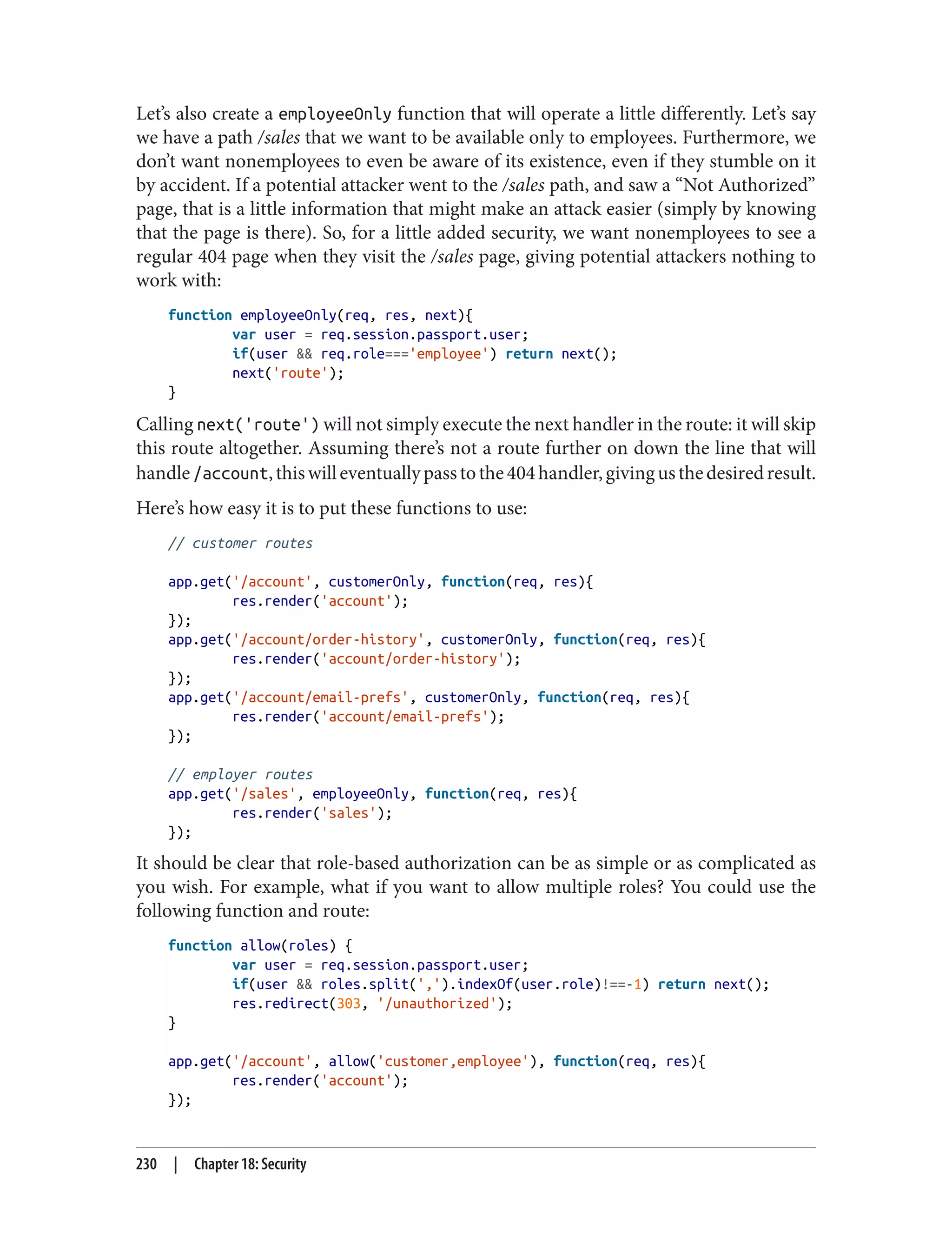 Let’s also create a employeeOnly function that will operate a little differently. Let’s say
we have a path /sales that we want to be available only to employees. Furthermore, we
don’t want nonemployees to even be aware of its existence, even if they stumble on it
by accident. If a potential attacker went to the /sales path, and saw a “Not Authorized”
page, that is a little information that might make an attack easier (simply by knowing
that the page is there). So, for a little added security, we want nonemployees to see a
regular 404 page when they visit the /sales page, giving potential attackers nothing to
work with:
function employeeOnly(req, res, next){
var user = req.session.passport.user;
if(user && req.role==='employee') return next();
next('route');
}
Calling next('route') will not simply execute the next handler in the route: it will skip
this route altogether. Assuming there’s not a route further on down the line that will
handle/account,thiswilleventuallypasstothe404handler,givingusthedesiredresult.
Here’s how easy it is to put these functions to use:
// customer routes
app.get('/account', customerOnly, function(req, res){
res.render('account');
});
app.get('/account/order-history', customerOnly, function(req, res){
res.render('account/order-history');
});
app.get('/account/email-prefs', customerOnly, function(req, res){
res.render('account/email-prefs');
});
// employer routes
app.get('/sales', employeeOnly, function(req, res){
res.render('sales');
});
It should be clear that role-based authorization can be as simple or as complicated as
you wish. For example, what if you want to allow multiple roles? You could use the
following function and route:
function allow(roles) {
var user = req.session.passport.user;
if(user && roles.split(',').indexOf(user.role)!==-1) return next();
res.redirect(303, '/unauthorized');
}
app.get('/account', allow('customer,employee'), function(req, res){
res.render('account');
});
230 | Chapter 18: Security
 