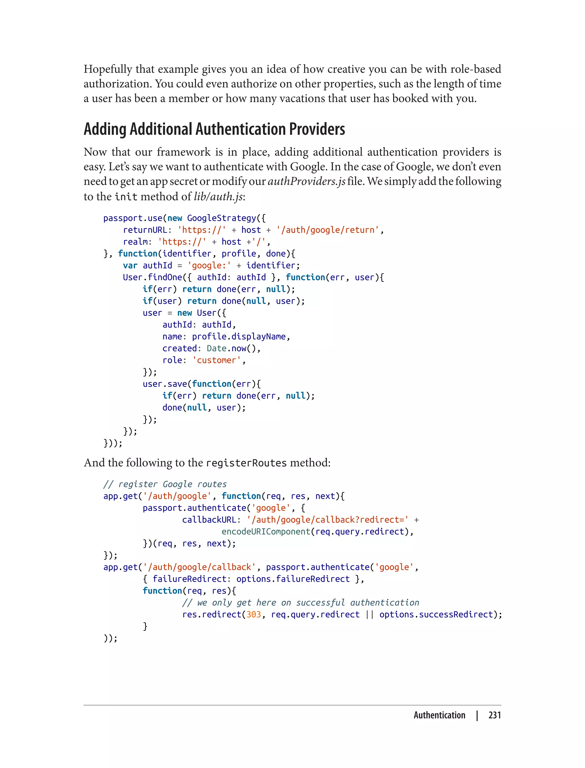 Hopefully that example gives you an idea of how creative you can be with role-based
authorization. You could even authorize on other properties, such as the length of time
a user has been a member or how many vacations that user has booked with you.
Adding Additional Authentication Providers
Now that our framework is in place, adding additional authentication providers is
easy. Let’s say we want to authenticate with Google. In the case of Google, we don’t even
needtogetanappsecretormodifyourauthProviders.jsfile.Wesimplyaddthefollowing
to the init method of lib/auth.js:
passport.use(new GoogleStrategy({
returnURL: 'https://' + host + '/auth/google/return',
realm: 'https://' + host +'/',
}, function(identifier, profile, done){
var authId = 'google:' + identifier;
User.findOne({ authId: authId }, function(err, user){
if(err) return done(err, null);
if(user) return done(null, user);
user = new User({
authId: authId,
name: profile.displayName,
created: Date.now(),
role: 'customer',
});
user.save(function(err){
if(err) return done(err, null);
done(null, user);
});
});
}));
And the following to the registerRoutes method:
// register Google routes
app.get('/auth/google', function(req, res, next){
passport.authenticate('google', {
callbackURL: '/auth/google/callback?redirect=' +
encodeURIComponent(req.query.redirect),
})(req, res, next);
});
app.get('/auth/google/callback', passport.authenticate('google',
{ failureRedirect: options.failureRedirect },
function(req, res){
// we only get here on successful authentication
res.redirect(303, req.query.redirect || options.successRedirect);
}
));
Authentication | 231
 