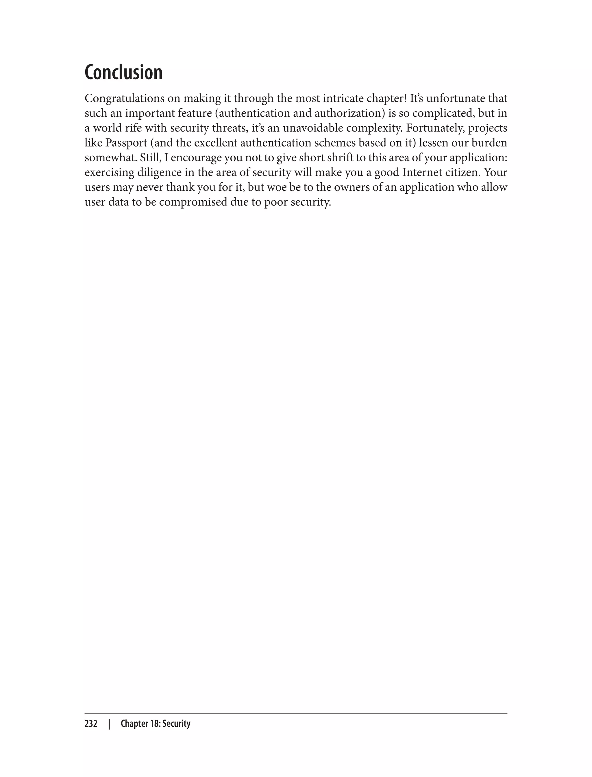 Conclusion
Congratulations on making it through the most intricate chapter! It’s unfortunate that
such an important feature (authentication and authorization) is so complicated, but in
a world rife with security threats, it’s an unavoidable complexity. Fortunately, projects
like Passport (and the excellent authentication schemes based on it) lessen our burden
somewhat. Still, I encourage you not to give short shrift to this area of your application:
exercising diligence in the area of security will make you a good Internet citizen. Your
users may never thank you for it, but woe be to the owners of an application who allow
user data to be compromised due to poor security.
232 | Chapter 18: Security
 
