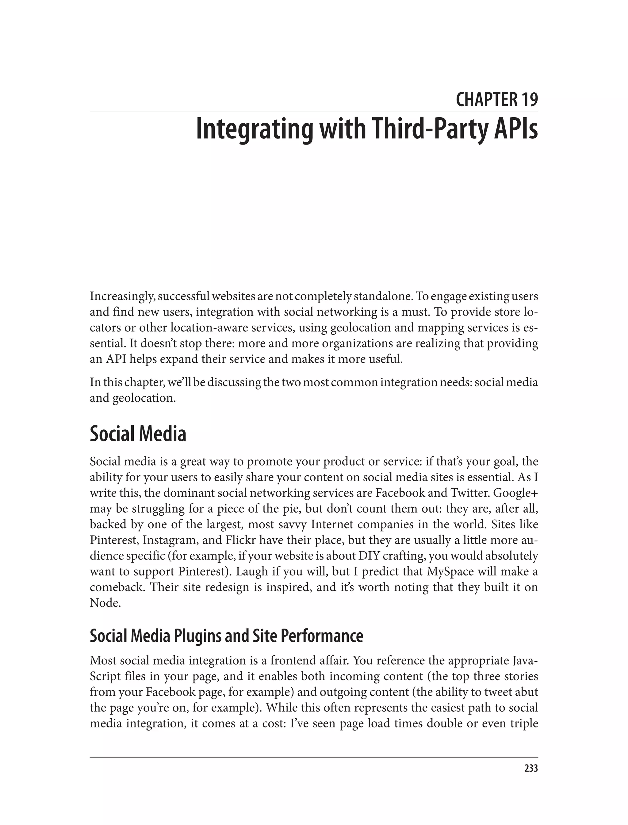 CHAPTER 19
Integrating with Third-Party APIs
Increasingly,successfulwebsitesarenotcompletelystandalone.Toengageexistingusers
and find new users, integration with social networking is a must. To provide store lo‐
cators or other location-aware services, using geolocation and mapping services is es‐
sential. It doesn’t stop there: more and more organizations are realizing that providing
an API helps expand their service and makes it more useful.
Inthischapter,we’llbediscussingthetwomostcommonintegrationneeds:socialmedia
and geolocation.
Social Media
Social media is a great way to promote your product or service: if that’s your goal, the
ability for your users to easily share your content on social media sites is essential. As I
write this, the dominant social networking services are Facebook and Twitter. Google+
may be struggling for a piece of the pie, but don’t count them out: they are, after all,
backed by one of the largest, most savvy Internet companies in the world. Sites like
Pinterest, Instagram, and Flickr have their place, but they are usually a little more au‐
dience specific (for example, if your website is about DIY crafting, you would absolutely
want to support Pinterest). Laugh if you will, but I predict that MySpace will make a
comeback. Their site redesign is inspired, and it’s worth noting that they built it on
Node.
Social Media Plugins and Site Performance
Most social media integration is a frontend affair. You reference the appropriate Java‐
Script files in your page, and it enables both incoming content (the top three stories
from your Facebook page, for example) and outgoing content (the ability to tweet abut
the page you’re on, for example). While this often represents the easiest path to social
media integration, it comes at a cost: I’ve seen page load times double or even triple
233
 