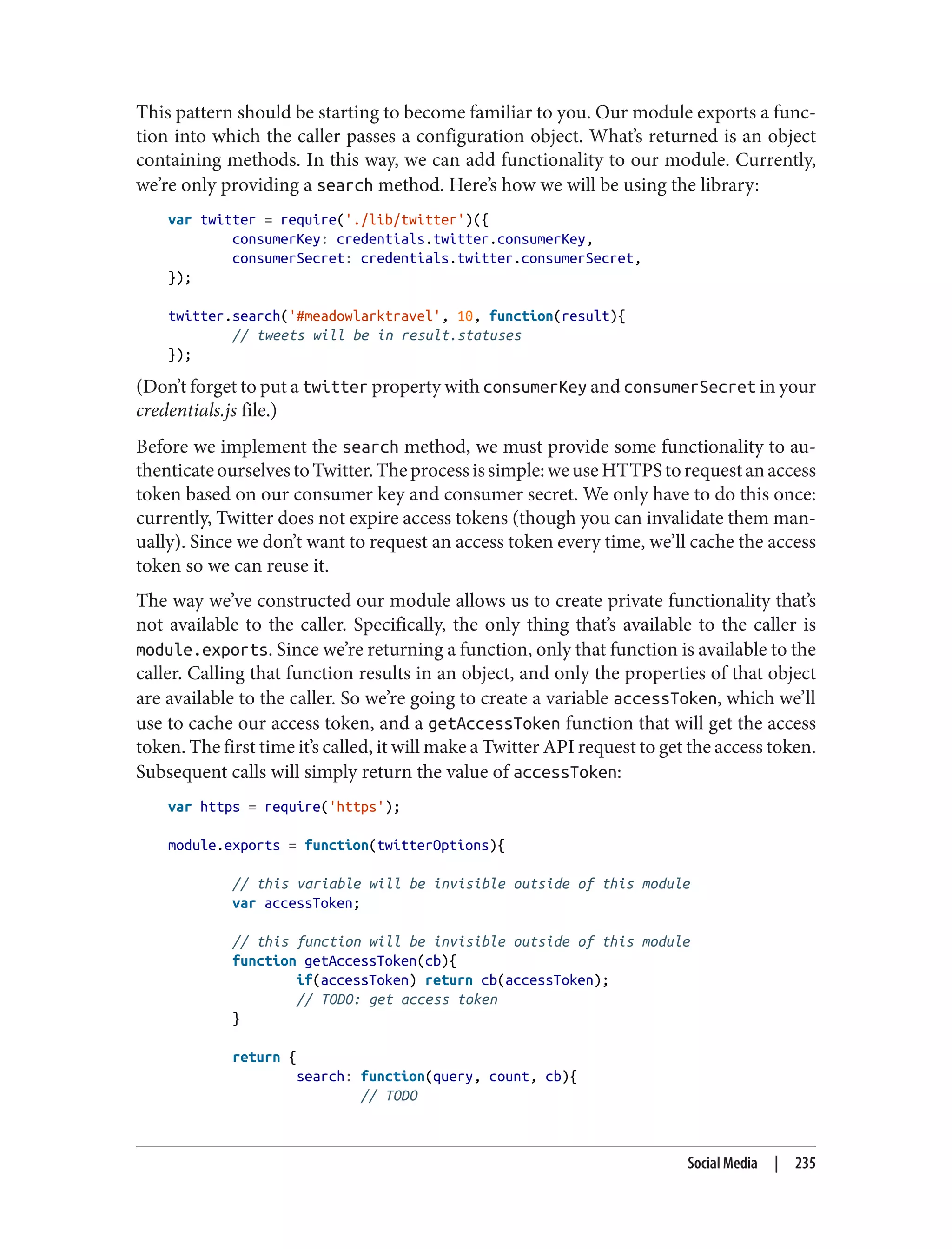 This pattern should be starting to become familiar to you. Our module exports a func‐
tion into which the caller passes a configuration object. What’s returned is an object
containing methods. In this way, we can add functionality to our module. Currently,
we’re only providing a search method. Here’s how we will be using the library:
var twitter = require('./lib/twitter')({
consumerKey: credentials.twitter.consumerKey,
consumerSecret: credentials.twitter.consumerSecret,
});
twitter.search('#meadowlarktravel', 10, function(result){
// tweets will be in result.statuses
});
(Don’t forget to put a twitter property with consumerKey and consumerSecret in your
credentials.js file.)
Before we implement the search method, we must provide some functionality to au‐
thenticateourselvestoTwitter.Theprocessissimple:weuseHTTPStorequestanaccess
token based on our consumer key and consumer secret. We only have to do this once:
currently, Twitter does not expire access tokens (though you can invalidate them man‐
ually). Since we don’t want to request an access token every time, we’ll cache the access
token so we can reuse it.
The way we’ve constructed our module allows us to create private functionality that’s
not available to the caller. Specifically, the only thing that’s available to the caller is
module.exports. Since we’re returning a function, only that function is available to the
caller. Calling that function results in an object, and only the properties of that object
are available to the caller. So we’re going to create a variable accessToken, which we’ll
use to cache our access token, and a getAccessToken function that will get the access
token. The first time it’s called, it will make a Twitter API request to get the access token.
Subsequent calls will simply return the value of accessToken:
var https = require('https');
module.exports = function(twitterOptions){
// this variable will be invisible outside of this module
var accessToken;
// this function will be invisible outside of this module
function getAccessToken(cb){
if(accessToken) return cb(accessToken);
// TODO: get access token
}
return {
search: function(query, count, cb){
// TODO
Social Media | 235
 