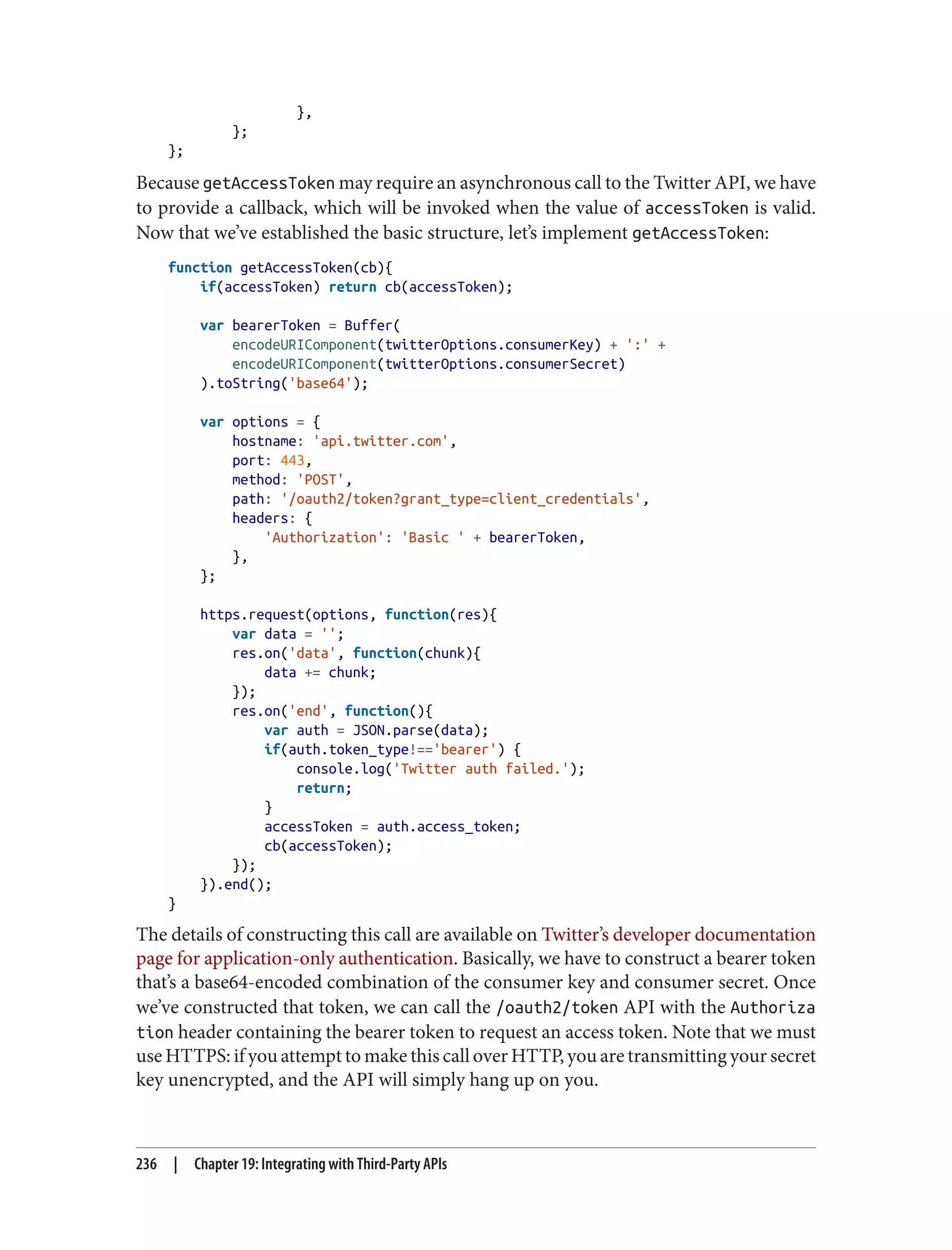 },
};
};
Because getAccessToken may require an asynchronous call to the Twitter API, we have
to provide a callback, which will be invoked when the value of accessToken is valid.
Now that we’ve established the basic structure, let’s implement getAccessToken:
function getAccessToken(cb){
if(accessToken) return cb(accessToken);
var bearerToken = Buffer(
encodeURIComponent(twitterOptions.consumerKey) + ':' +
encodeURIComponent(twitterOptions.consumerSecret)
).toString('base64');
var options = {
hostname: 'api.twitter.com',
port: 443,
method: 'POST',
path: '/oauth2/token?grant_type=client_credentials',
headers: {
'Authorization': 'Basic ' + bearerToken,
},
};
https.request(options, function(res){
var data = '';
res.on('data', function(chunk){
data += chunk;
});
res.on('end', function(){
var auth = JSON.parse(data);
if(auth.token_type!=='bearer') {
console.log('Twitter auth failed.');
return;
}
accessToken = auth.access_token;
cb(accessToken);
});
}).end();
}
The details of constructing this call are available on Twitter’s developer documentation
page for application-only authentication. Basically, we have to construct a bearer token
that’s a base64-encoded combination of the consumer key and consumer secret. Once
we’ve constructed that token, we can call the /oauth2/token API with the Authoriza
tion header containing the bearer token to request an access token. Note that we must
use HTTPS: if you attempt to make this call over HTTP, you are transmitting your secret
key unencrypted, and the API will simply hang up on you.
236 | Chapter 19: Integrating with Third-Party APIs
 