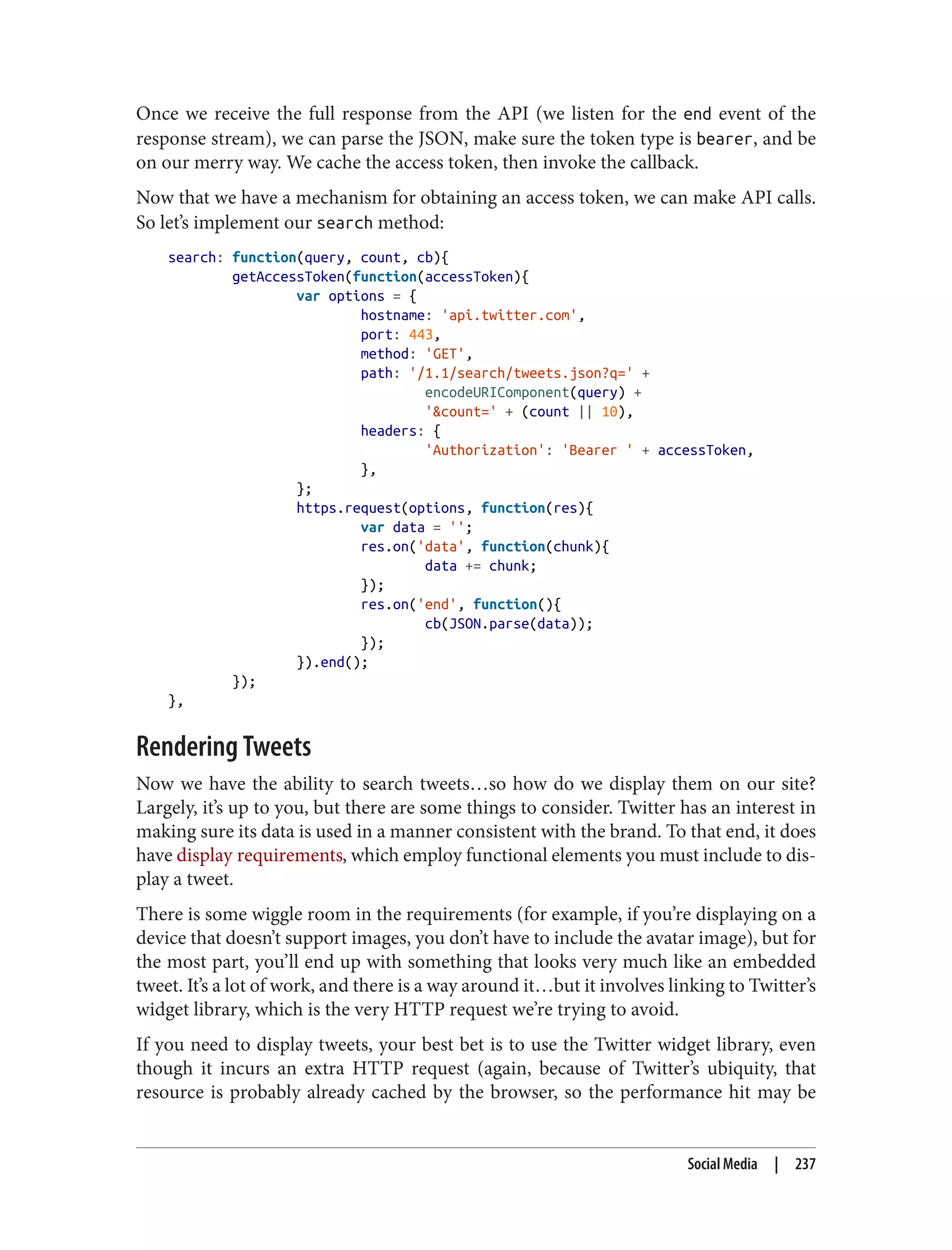 Once we receive the full response from the API (we listen for the end event of the
response stream), we can parse the JSON, make sure the token type is bearer, and be
on our merry way. We cache the access token, then invoke the callback.
Now that we have a mechanism for obtaining an access token, we can make API calls.
So let’s implement our search method:
search: function(query, count, cb){
getAccessToken(function(accessToken){
var options = {
hostname: 'api.twitter.com',
port: 443,
method: 'GET',
path: '/1.1/search/tweets.json?q=' +
encodeURIComponent(query) +
'&count=' + (count || 10),
headers: {
'Authorization': 'Bearer ' + accessToken,
},
};
https.request(options, function(res){
var data = '';
res.on('data', function(chunk){
data += chunk;
});
res.on('end', function(){
cb(JSON.parse(data));
});
}).end();
});
},
Rendering Tweets
Now we have the ability to search tweets…so how do we display them on our site?
Largely, it’s up to you, but there are some things to consider. Twitter has an interest in
making sure its data is used in a manner consistent with the brand. To that end, it does
have display requirements, which employ functional elements you must include to dis‐
play a tweet.
There is some wiggle room in the requirements (for example, if you’re displaying on a
device that doesn’t support images, you don’t have to include the avatar image), but for
the most part, you’ll end up with something that looks very much like an embedded
tweet. It’s a lot of work, and there is a way around it…but it involves linking to Twitter’s
widget library, which is the very HTTP request we’re trying to avoid.
If you need to display tweets, your best bet is to use the Twitter widget library, even
though it incurs an extra HTTP request (again, because of Twitter’s ubiquity, that
resource is probably already cached by the browser, so the performance hit may be
Social Media | 237
 