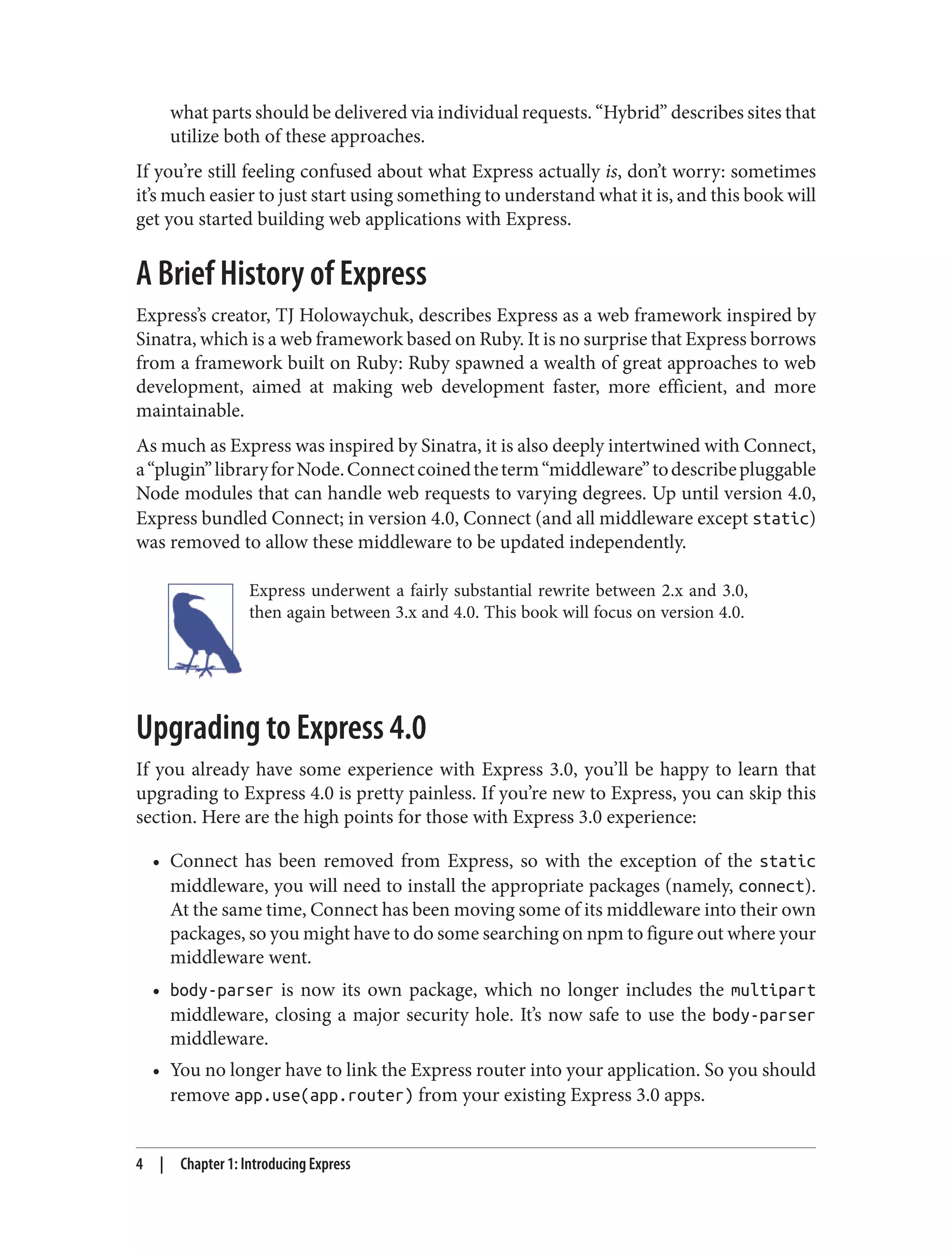 what parts should be delivered via individual requests. “Hybrid” describes sites that
utilize both of these approaches.
If you’re still feeling confused about what Express actually is, don’t worry: sometimes
it’s much easier to just start using something to understand what it is, and this book will
get you started building web applications with Express.
A Brief History of Express
Express’s creator, TJ Holowaychuk, describes Express as a web framework inspired by
Sinatra, which is a web framework based on Ruby. It is no surprise that Express borrows
from a framework built on Ruby: Ruby spawned a wealth of great approaches to web
development, aimed at making web development faster, more efficient, and more
maintainable.
As much as Express was inspired by Sinatra, it is also deeply intertwined with Connect,
a“plugin”libraryforNode.Connectcoinedtheterm“middleware”todescribepluggable
Node modules that can handle web requests to varying degrees. Up until version 4.0,
Express bundled Connect; in version 4.0, Connect (and all middleware except static)
was removed to allow these middleware to be updated independently.
Express underwent a fairly substantial rewrite between 2.x and 3.0,
then again between 3.x and 4.0. This book will focus on version 4.0.
Upgrading to Express 4.0
If you already have some experience with Express 3.0, you’ll be happy to learn that
upgrading to Express 4.0 is pretty painless. If you’re new to Express, you can skip this
section. Here are the high points for those with Express 3.0 experience:
• Connect has been removed from Express, so with the exception of the static
middleware, you will need to install the appropriate packages (namely, connect).
At the same time, Connect has been moving some of its middleware into their own
packages, so you might have to do some searching on npm to figure out where your
middleware went.
• body-parser is now its own package, which no longer includes the multipart
middleware, closing a major security hole. It’s now safe to use the body-parser
middleware.
• You no longer have to link the Express router into your application. So you should
remove app.use(app.router) from your existing Express 3.0 apps.
4 | Chapter 1: Introducing Express
 