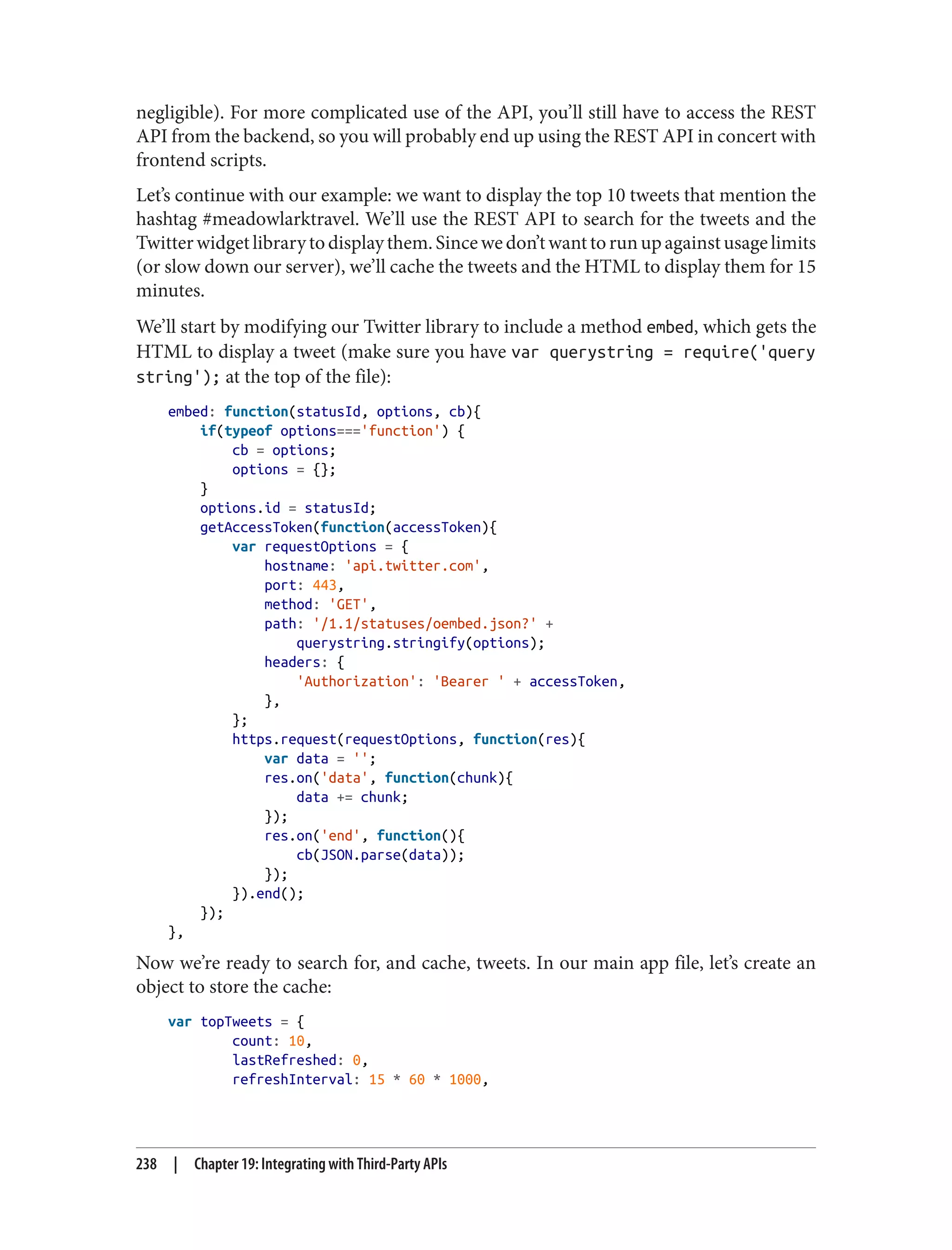 negligible). For more complicated use of the API, you’ll still have to access the REST
API from the backend, so you will probably end up using the REST API in concert with
frontend scripts.
Let’s continue with our example: we want to display the top 10 tweets that mention the
hashtag #meadowlarktravel. We’ll use the REST API to search for the tweets and the
Twitterwidgetlibrarytodisplaythem.Sincewedon’twanttorunupagainstusagelimits
(or slow down our server), we’ll cache the tweets and the HTML to display them for 15
minutes.
We’ll start by modifying our Twitter library to include a method embed, which gets the
HTML to display a tweet (make sure you have var querystring = require('query
string'); at the top of the file):
embed: function(statusId, options, cb){
if(typeof options==='function') {
cb = options;
options = {};
}
options.id = statusId;
getAccessToken(function(accessToken){
var requestOptions = {
hostname: 'api.twitter.com',
port: 443,
method: 'GET',
path: '/1.1/statuses/oembed.json?' +
querystring.stringify(options);
headers: {
'Authorization': 'Bearer ' + accessToken,
},
};
https.request(requestOptions, function(res){
var data = '';
res.on('data', function(chunk){
data += chunk;
});
res.on('end', function(){
cb(JSON.parse(data));
});
}).end();
});
},
Now we’re ready to search for, and cache, tweets. In our main app file, let’s create an
object to store the cache:
var topTweets = {
count: 10,
lastRefreshed: 0,
refreshInterval: 15 * 60 * 1000,
238 | Chapter 19: Integrating with Third-Party APIs
 