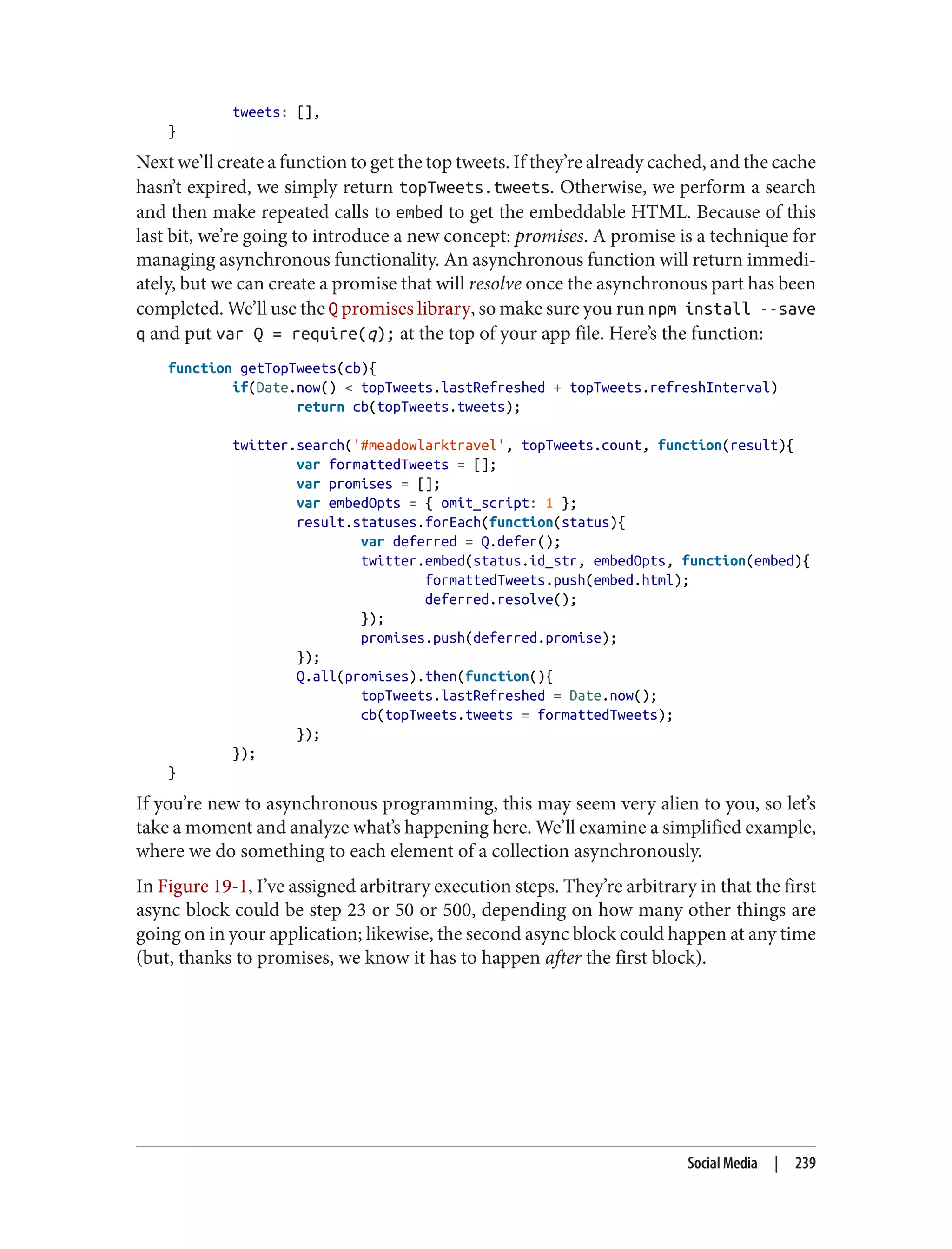 tweets: [],
}
Next we’ll create a function to get the top tweets. If they’re already cached, and the cache
hasn’t expired, we simply return topTweets.tweets. Otherwise, we perform a search
and then make repeated calls to embed to get the embeddable HTML. Because of this
last bit, we’re going to introduce a new concept: promises. A promise is a technique for
managing asynchronous functionality. An asynchronous function will return immedi‐
ately, but we can create a promise that will resolve once the asynchronous part has been
completed. We’ll use the Q promises library, so make sure you run npm install --save
q and put var Q = require(q); at the top of your app file. Here’s the function:
function getTopTweets(cb){
if(Date.now() < topTweets.lastRefreshed + topTweets.refreshInterval)
return cb(topTweets.tweets);
twitter.search('#meadowlarktravel', topTweets.count, function(result){
var formattedTweets = [];
var promises = [];
var embedOpts = { omit_script: 1 };
result.statuses.forEach(function(status){
var deferred = Q.defer();
twitter.embed(status.id_str, embedOpts, function(embed){
formattedTweets.push(embed.html);
deferred.resolve();
});
promises.push(deferred.promise);
});
Q.all(promises).then(function(){
topTweets.lastRefreshed = Date.now();
cb(topTweets.tweets = formattedTweets);
});
});
}
If you’re new to asynchronous programming, this may seem very alien to you, so let’s
take a moment and analyze what’s happening here. We’ll examine a simplified example,
where we do something to each element of a collection asynchronously.
In Figure 19-1, I’ve assigned arbitrary execution steps. They’re arbitrary in that the first
async block could be step 23 or 50 or 500, depending on how many other things are
going on in your application; likewise, the second async block could happen at any time
(but, thanks to promises, we know it has to happen after the first block).
Social Media | 239
 