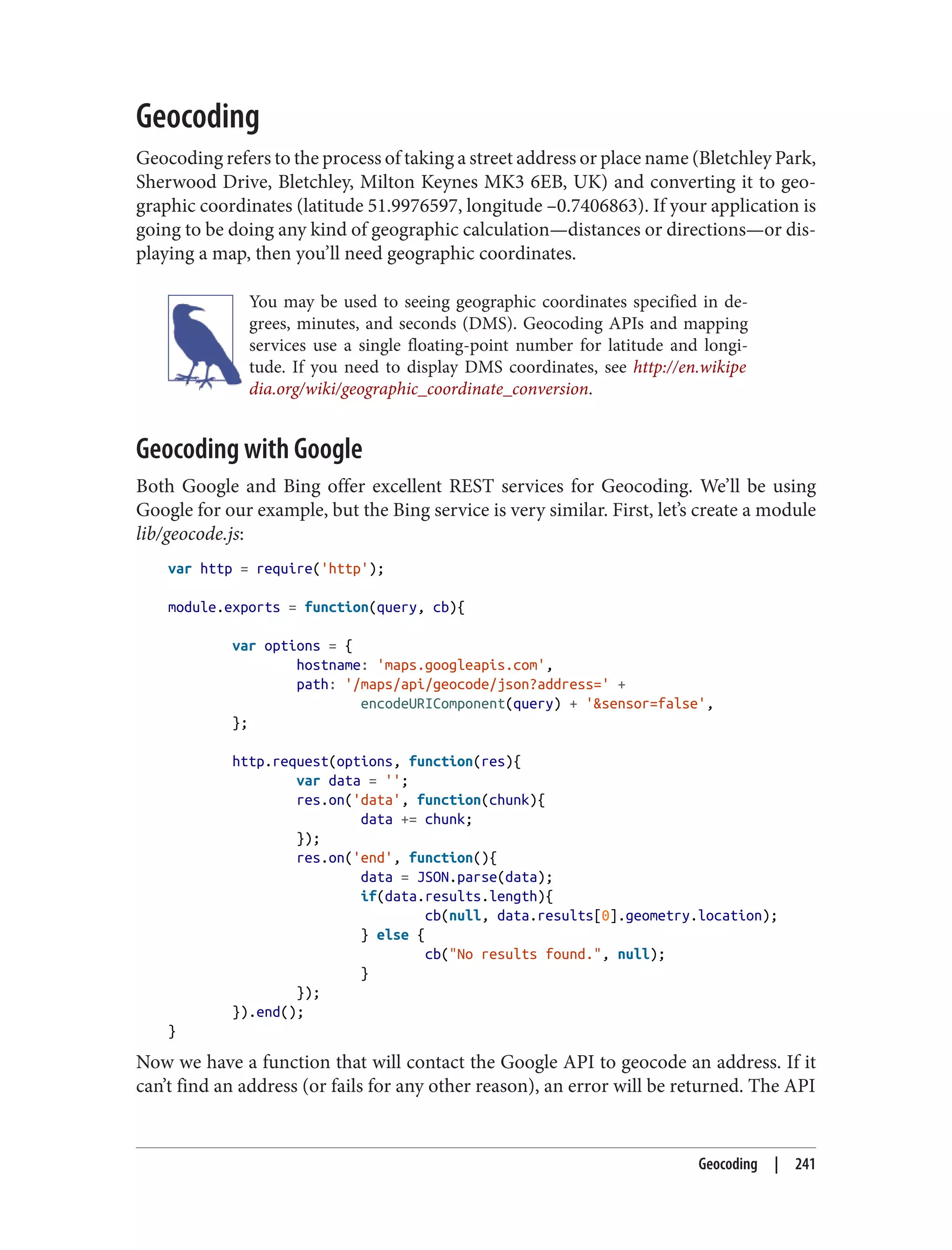 Geocoding
Geocoding refers to the process of taking a street address or place name (Bletchley Park,
Sherwood Drive, Bletchley, Milton Keynes MK3 6EB, UK) and converting it to geo‐
graphic coordinates (latitude 51.9976597, longitude –0.7406863). If your application is
going to be doing any kind of geographic calculation—distances or directions—or dis‐
playing a map, then you’ll need geographic coordinates.
You may be used to seeing geographic coordinates specified in de‐
grees, minutes, and seconds (DMS). Geocoding APIs and mapping
services use a single floating-point number for latitude and longi‐
tude. If you need to display DMS coordinates, see http://en.wikipe
dia.org/wiki/geographic_coordinate_conversion.
Geocoding with Google
Both Google and Bing offer excellent REST services for Geocoding. We’ll be using
Google for our example, but the Bing service is very similar. First, let’s create a module
lib/geocode.js:
var http = require('http');
module.exports = function(query, cb){
var options = {
hostname: 'maps.googleapis.com',
path: '/maps/api/geocode/json?address=' +
encodeURIComponent(query) + '&sensor=false',
};
http.request(options, function(res){
var data = '';
res.on('data', function(chunk){
data += chunk;
});
res.on('end', function(){
data = JSON.parse(data);
if(data.results.length){
cb(null, data.results[0].geometry.location);
} else {
cb("No results found.", null);
}
});
}).end();
}
Now we have a function that will contact the Google API to geocode an address. If it
can’t find an address (or fails for any other reason), an error will be returned. The API
Geocoding | 241
 