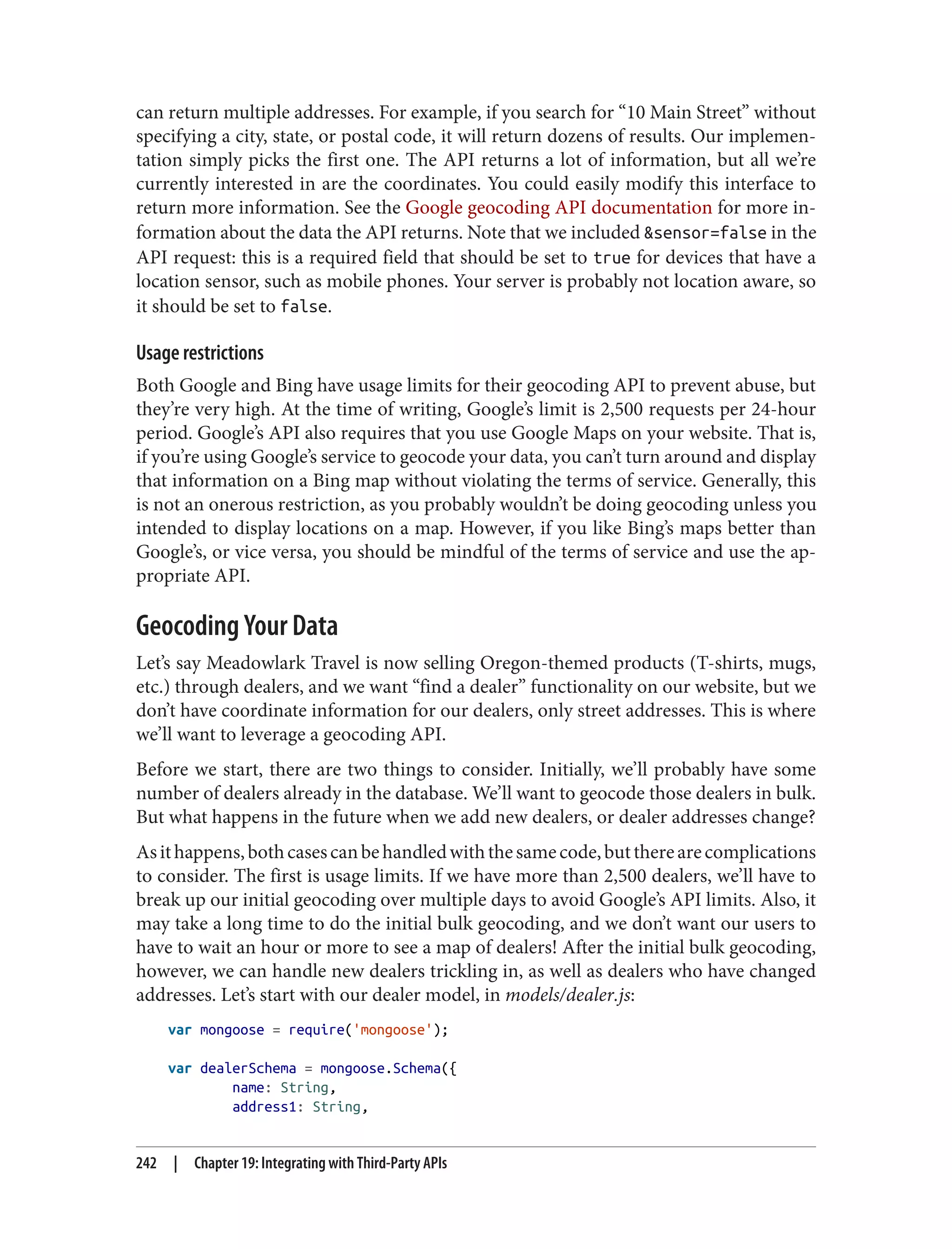 can return multiple addresses. For example, if you search for “10 Main Street” without
specifying a city, state, or postal code, it will return dozens of results. Our implemen‐
tation simply picks the first one. The API returns a lot of information, but all we’re
currently interested in are the coordinates. You could easily modify this interface to
return more information. See the Google geocoding API documentation for more in‐
formation about the data the API returns. Note that we included &sensor=false in the
API request: this is a required field that should be set to true for devices that have a
location sensor, such as mobile phones. Your server is probably not location aware, so
it should be set to false.
Usage restrictions
Both Google and Bing have usage limits for their geocoding API to prevent abuse, but
they’re very high. At the time of writing, Google’s limit is 2,500 requests per 24-hour
period. Google’s API also requires that you use Google Maps on your website. That is,
if you’re using Google’s service to geocode your data, you can’t turn around and display
that information on a Bing map without violating the terms of service. Generally, this
is not an onerous restriction, as you probably wouldn’t be doing geocoding unless you
intended to display locations on a map. However, if you like Bing’s maps better than
Google’s, or vice versa, you should be mindful of the terms of service and use the ap‐
propriate API.
Geocoding Your Data
Let’s say Meadowlark Travel is now selling Oregon-themed products (T-shirts, mugs,
etc.) through dealers, and we want “find a dealer” functionality on our website, but we
don’t have coordinate information for our dealers, only street addresses. This is where
we’ll want to leverage a geocoding API.
Before we start, there are two things to consider. Initially, we’ll probably have some
number of dealers already in the database. We’ll want to geocode those dealers in bulk.
But what happens in the future when we add new dealers, or dealer addresses change?
Asithappens,bothcasescanbehandledwiththesamecode,buttherearecomplications
to consider. The first is usage limits. If we have more than 2,500 dealers, we’ll have to
break up our initial geocoding over multiple days to avoid Google’s API limits. Also, it
may take a long time to do the initial bulk geocoding, and we don’t want our users to
have to wait an hour or more to see a map of dealers! After the initial bulk geocoding,
however, we can handle new dealers trickling in, as well as dealers who have changed
addresses. Let’s start with our dealer model, in models/dealer.js:
var mongoose = require('mongoose');
var dealerSchema = mongoose.Schema({
name: String,
address1: String,
242 | Chapter 19: Integrating with Third-Party APIs
 