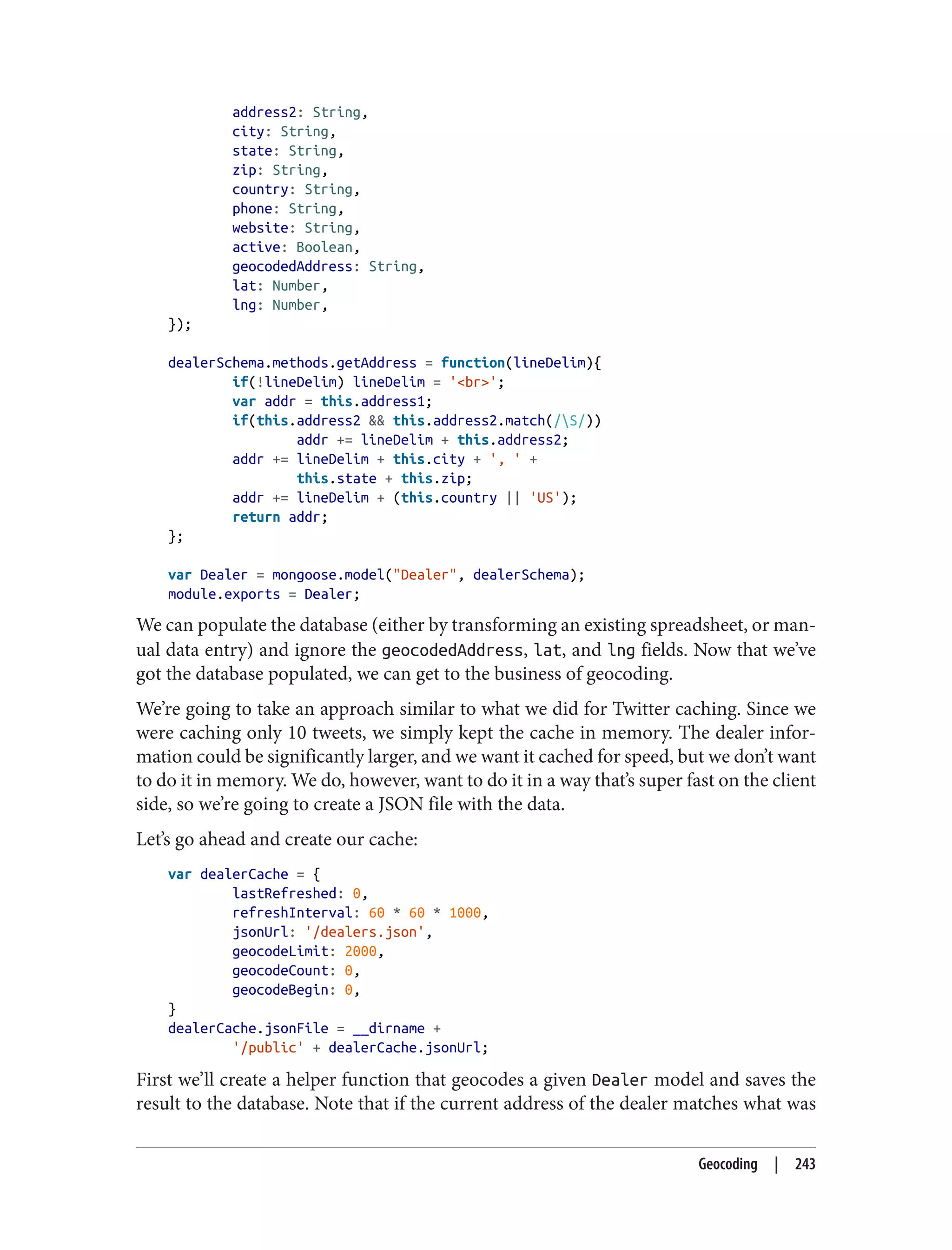 address2: String,
city: String,
state: String,
zip: String,
country: String,
phone: String,
website: String,
active: Boolean,
geocodedAddress: String,
lat: Number,
lng: Number,
});
dealerSchema.methods.getAddress = function(lineDelim){
if(!lineDelim) lineDelim = '<br>';
var addr = this.address1;
if(this.address2 && this.address2.match(/S/))
addr += lineDelim + this.address2;
addr += lineDelim + this.city + ', ' +
this.state + this.zip;
addr += lineDelim + (this.country || 'US');
return addr;
};
var Dealer = mongoose.model("Dealer", dealerSchema);
module.exports = Dealer;
We can populate the database (either by transforming an existing spreadsheet, or man‐
ual data entry) and ignore the geocodedAddress, lat, and lng fields. Now that we’ve
got the database populated, we can get to the business of geocoding.
We’re going to take an approach similar to what we did for Twitter caching. Since we
were caching only 10 tweets, we simply kept the cache in memory. The dealer infor‐
mation could be significantly larger, and we want it cached for speed, but we don’t want
to do it in memory. We do, however, want to do it in a way that’s super fast on the client
side, so we’re going to create a JSON file with the data.
Let’s go ahead and create our cache:
var dealerCache = {
lastRefreshed: 0,
refreshInterval: 60 * 60 * 1000,
jsonUrl: '/dealers.json',
geocodeLimit: 2000,
geocodeCount: 0,
geocodeBegin: 0,
}
dealerCache.jsonFile = __dirname +
'/public' + dealerCache.jsonUrl;
First we’ll create a helper function that geocodes a given Dealer model and saves the
result to the database. Note that if the current address of the dealer matches what was
Geocoding | 243
 