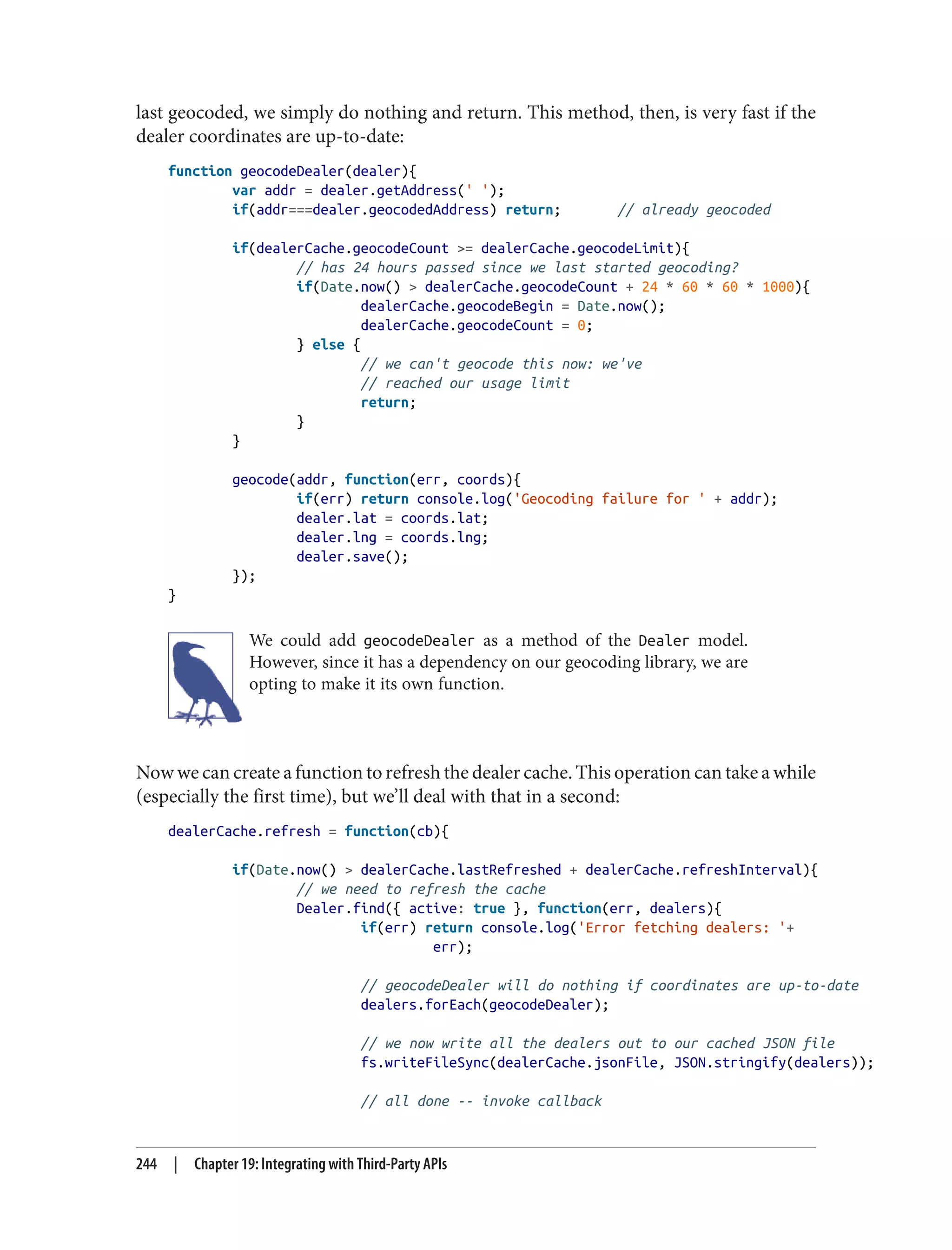 last geocoded, we simply do nothing and return. This method, then, is very fast if the
dealer coordinates are up-to-date:
function geocodeDealer(dealer){
var addr = dealer.getAddress(' ');
if(addr===dealer.geocodedAddress) return; // already geocoded
if(dealerCache.geocodeCount >= dealerCache.geocodeLimit){
// has 24 hours passed since we last started geocoding?
if(Date.now() > dealerCache.geocodeCount + 24 * 60 * 60 * 1000){
dealerCache.geocodeBegin = Date.now();
dealerCache.geocodeCount = 0;
} else {
// we can't geocode this now: we've
// reached our usage limit
return;
}
}
geocode(addr, function(err, coords){
if(err) return console.log('Geocoding failure for ' + addr);
dealer.lat = coords.lat;
dealer.lng = coords.lng;
dealer.save();
});
}
We could add geocodeDealer as a method of the Dealer model.
However, since it has a dependency on our geocoding library, we are
opting to make it its own function.
Now we can create a function to refresh the dealer cache. This operation can take a while
(especially the first time), but we’ll deal with that in a second:
dealerCache.refresh = function(cb){
if(Date.now() > dealerCache.lastRefreshed + dealerCache.refreshInterval){
// we need to refresh the cache
Dealer.find({ active: true }, function(err, dealers){
if(err) return console.log('Error fetching dealers: '+
err);
// geocodeDealer will do nothing if coordinates are up-to-date
dealers.forEach(geocodeDealer);
// we now write all the dealers out to our cached JSON file
fs.writeFileSync(dealerCache.jsonFile, JSON.stringify(dealers));
// all done -- invoke callback
244 | Chapter 19: Integrating with Third-Party APIs
 