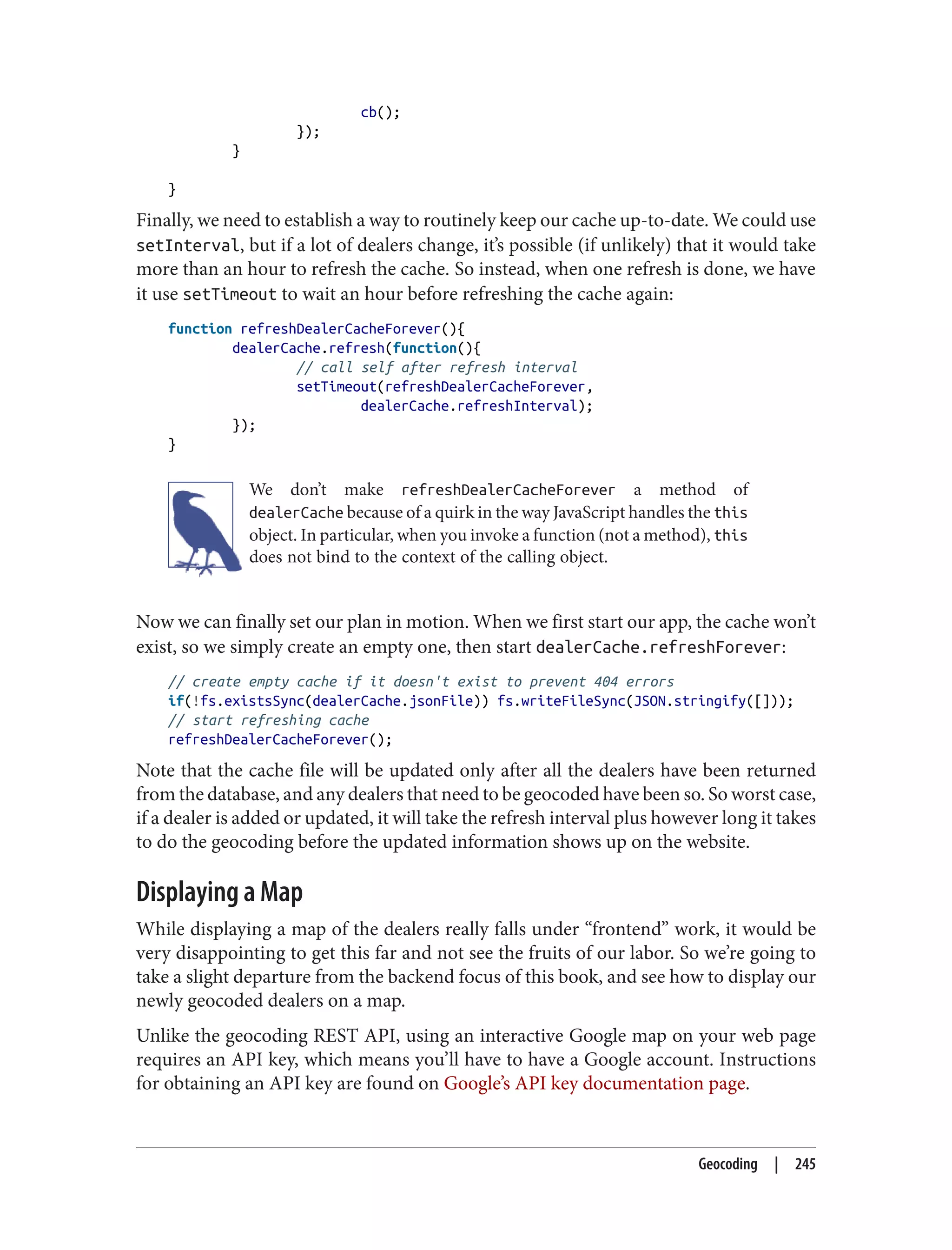 cb();
});
}
}
Finally, we need to establish a way to routinely keep our cache up-to-date. We could use
setInterval, but if a lot of dealers change, it’s possible (if unlikely) that it would take
more than an hour to refresh the cache. So instead, when one refresh is done, we have
it use setTimeout to wait an hour before refreshing the cache again:
function refreshDealerCacheForever(){
dealerCache.refresh(function(){
// call self after refresh interval
setTimeout(refreshDealerCacheForever,
dealerCache.refreshInterval);
});
}
We don’t make refreshDealerCacheForever a method of
dealerCache because of a quirk in the way JavaScript handles the this
object. In particular, when you invoke a function (not a method), this
does not bind to the context of the calling object.
Now we can finally set our plan in motion. When we first start our app, the cache won’t
exist, so we simply create an empty one, then start dealerCache.refreshForever:
// create empty cache if it doesn't exist to prevent 404 errors
if(!fs.existsSync(dealerCache.jsonFile)) fs.writeFileSync(JSON.stringify([]));
// start refreshing cache
refreshDealerCacheForever();
Note that the cache file will be updated only after all the dealers have been returned
from the database, and any dealers that need to be geocoded have been so. So worst case,
if a dealer is added or updated, it will take the refresh interval plus however long it takes
to do the geocoding before the updated information shows up on the website.
Displaying a Map
While displaying a map of the dealers really falls under “frontend” work, it would be
very disappointing to get this far and not see the fruits of our labor. So we’re going to
take a slight departure from the backend focus of this book, and see how to display our
newly geocoded dealers on a map.
Unlike the geocoding REST API, using an interactive Google map on your web page
requires an API key, which means you’ll have to have a Google account. Instructions
for obtaining an API key are found on Google’s API key documentation page.
Geocoding | 245
 
