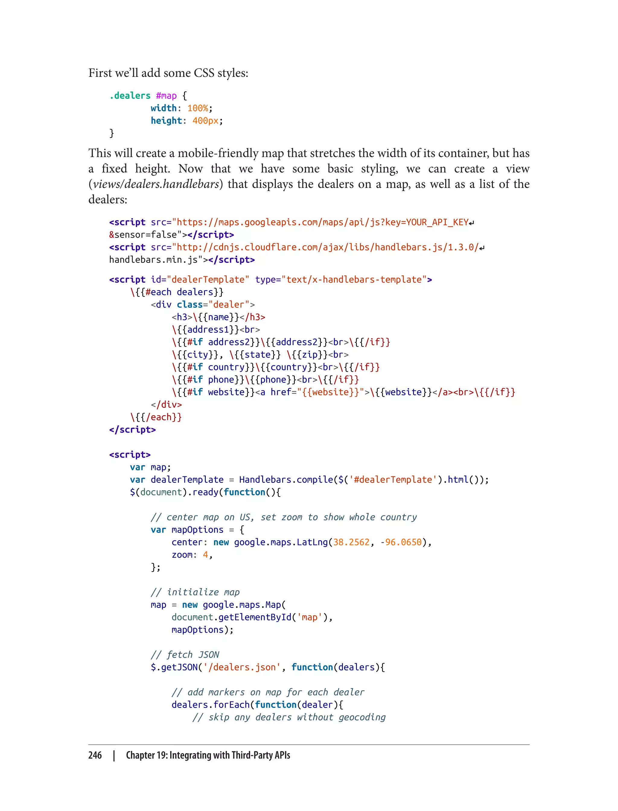 First we’ll add some CSS styles:
.dealers #map {
width: 100%;
height: 400px;
}
This will create a mobile-friendly map that stretches the width of its container, but has
a fixed height. Now that we have some basic styling, we can create a view
(views/dealers.handlebars) that displays the dealers on a map, as well as a list of the
dealers:
<script src="https://maps.googleapis.com/maps/api/js?key=YOUR_API_KEY↵
&sensor=false"></script>
<script src="http://cdnjs.cloudflare.com/ajax/libs/handlebars.js/1.3.0/↵
handlebars.min.js"></script>
<script id="dealerTemplate" type="text/x-handlebars-template">
{{#each dealers}}
<div class="dealer">
<h3>{{name}}</h3>
{{address1}}<br>
{{#if address2}}{{address2}}<br>{{/if}}
{{city}}, {{state}} {{zip}}<br>
{{#if country}}{{country}}<br>{{/if}}
{{#if phone}}{{phone}}<br>{{/if}}
{{#if website}}<a href="{{website}}">{{website}}</a><br>{{/if}}
</div>
{{/each}}
</script>
<script>
var map;
var dealerTemplate = Handlebars.compile($('#dealerTemplate').html());
$(document).ready(function(){
// center map on US, set zoom to show whole country
var mapOptions = {
center: new google.maps.LatLng(38.2562, -96.0650),
zoom: 4,
};
// initialize map
map = new google.maps.Map(
document.getElementById('map'),
mapOptions);
// fetch JSON
$.getJSON('/dealers.json', function(dealers){
// add markers on map for each dealer
dealers.forEach(function(dealer){
// skip any dealers without geocoding
246 | Chapter 19: Integrating with Third-Party APIs
 