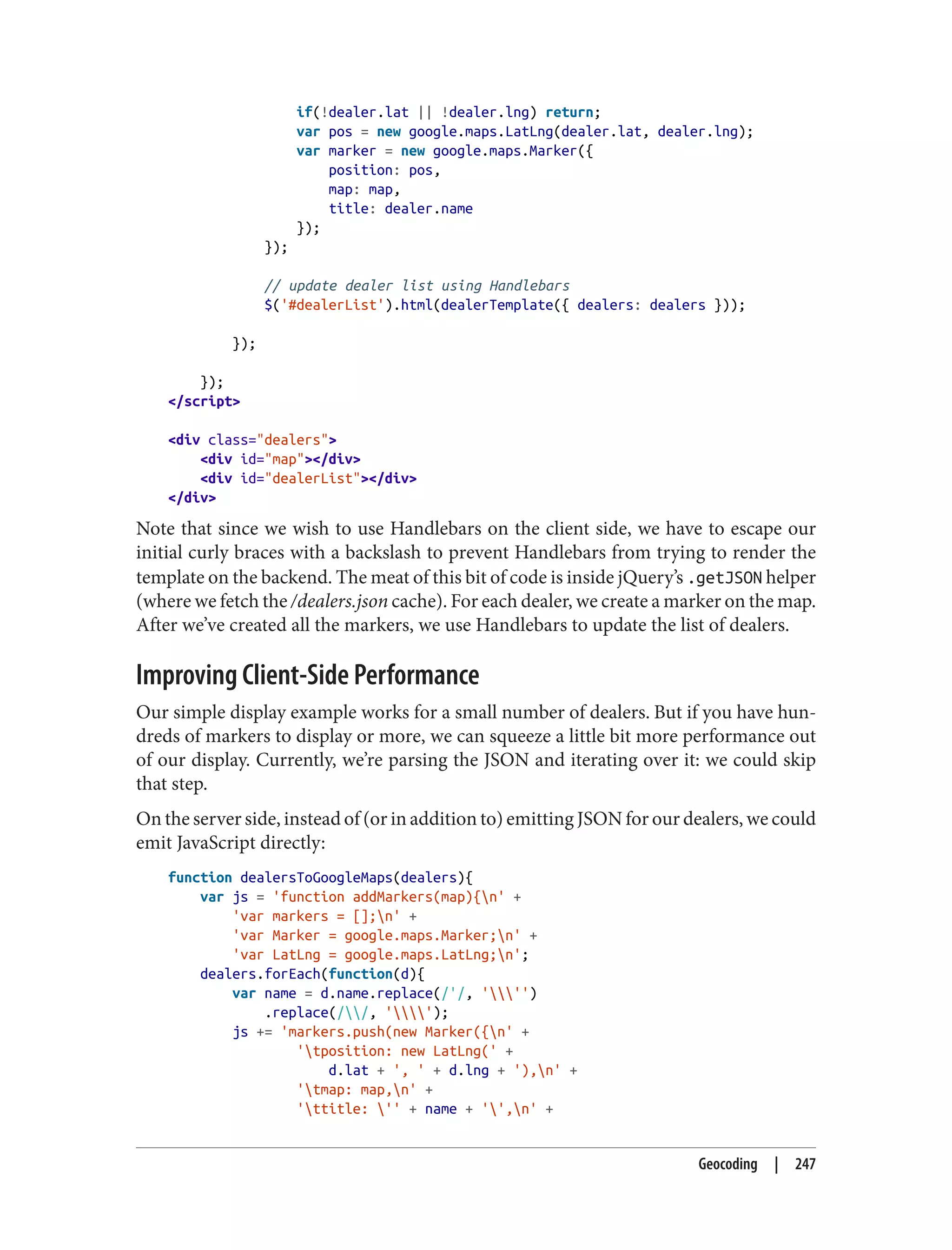 if(!dealer.lat || !dealer.lng) return;
var pos = new google.maps.LatLng(dealer.lat, dealer.lng);
var marker = new google.maps.Marker({
position: pos,
map: map,
title: dealer.name
});
});
// update dealer list using Handlebars
$('#dealerList').html(dealerTemplate({ dealers: dealers }));
});
});
</script>
<div class="dealers">
<div id="map"></div>
<div id="dealerList"></div>
</div>
Note that since we wish to use Handlebars on the client side, we have to escape our
initial curly braces with a backslash to prevent Handlebars from trying to render the
template on the backend. The meat of this bit of code is inside jQuery’s .getJSON helper
(where we fetch the /dealers.json cache). For each dealer, we create a marker on the map.
After we’ve created all the markers, we use Handlebars to update the list of dealers.
Improving Client-Side Performance
Our simple display example works for a small number of dealers. But if you have hun‐
dreds of markers to display or more, we can squeeze a little bit more performance out
of our display. Currently, we’re parsing the JSON and iterating over it: we could skip
that step.
On the server side, instead of (or in addition to) emitting JSON for our dealers, we could
emit JavaScript directly:
function dealersToGoogleMaps(dealers){
var js = 'function addMarkers(map){n' +
'var markers = [];n' +
'var Marker = google.maps.Marker;n' +
'var LatLng = google.maps.LatLng;n';
dealers.forEach(function(d){
var name = d.name.replace(/'/, ''')
.replace(//, '');
js += 'markers.push(new Marker({n' +
'tposition: new LatLng(' +
d.lat + ', ' + d.lng + '),n' +
'tmap: map,n' +
'ttitle: '' + name + '',n' +
Geocoding | 247
 