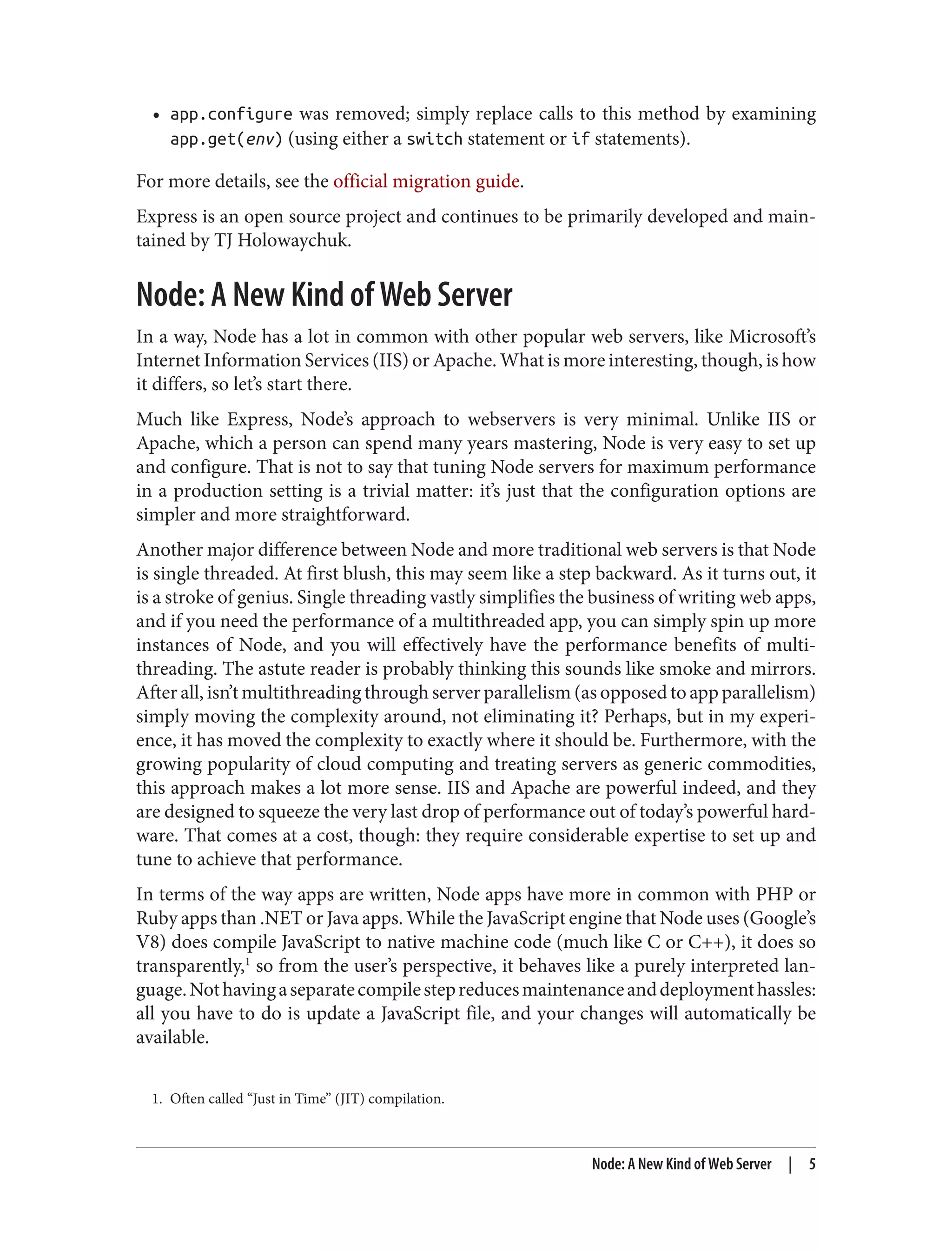 1. Often called “Just in Time” (JIT) compilation.
• app.configure was removed; simply replace calls to this method by examining
app.get(env) (using either a switch statement or if statements).
For more details, see the official migration guide.
Express is an open source project and continues to be primarily developed and main‐
tained by TJ Holowaychuk.
Node: A New Kind of Web Server
In a way, Node has a lot in common with other popular web servers, like Microsoft’s
Internet Information Services (IIS) or Apache. What is more interesting, though, is how
it differs, so let’s start there.
Much like Express, Node’s approach to webservers is very minimal. Unlike IIS or
Apache, which a person can spend many years mastering, Node is very easy to set up
and configure. That is not to say that tuning Node servers for maximum performance
in a production setting is a trivial matter: it’s just that the configuration options are
simpler and more straightforward.
Another major difference between Node and more traditional web servers is that Node
is single threaded. At first blush, this may seem like a step backward. As it turns out, it
is a stroke of genius. Single threading vastly simplifies the business of writing web apps,
and if you need the performance of a multithreaded app, you can simply spin up more
instances of Node, and you will effectively have the performance benefits of multi‐
threading. The astute reader is probably thinking this sounds like smoke and mirrors.
After all, isn’t multithreading through server parallelism (as opposed to app parallelism)
simply moving the complexity around, not eliminating it? Perhaps, but in my experi‐
ence, it has moved the complexity to exactly where it should be. Furthermore, with the
growing popularity of cloud computing and treating servers as generic commodities,
this approach makes a lot more sense. IIS and Apache are powerful indeed, and they
are designed to squeeze the very last drop of performance out of today’s powerful hard‐
ware. That comes at a cost, though: they require considerable expertise to set up and
tune to achieve that performance.
In terms of the way apps are written, Node apps have more in common with PHP or
Ruby apps than .NET or Java apps. While the JavaScript engine that Node uses (Google’s
V8) does compile JavaScript to native machine code (much like C or C++), it does so
transparently,1
so from the user’s perspective, it behaves like a purely interpreted lan‐
guage.Nothavingaseparatecompilestepreducesmaintenanceanddeploymenthassles:
all you have to do is update a JavaScript file, and your changes will automatically be
available.
Node: A New Kind of Web Server | 5
 