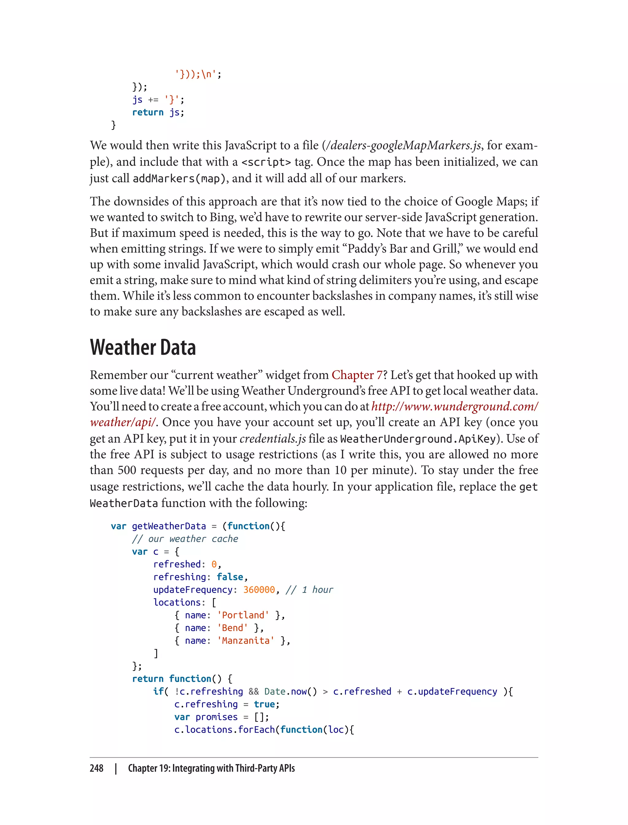 '}));n';
});
js += '}';
return js;
}
We would then write this JavaScript to a file (/dealers-googleMapMarkers.js, for exam‐
ple), and include that with a <script> tag. Once the map has been initialized, we can
just call addMarkers(map), and it will add all of our markers.
The downsides of this approach are that it’s now tied to the choice of Google Maps; if
we wanted to switch to Bing, we’d have to rewrite our server-side JavaScript generation.
But if maximum speed is needed, this is the way to go. Note that we have to be careful
when emitting strings. If we were to simply emit “Paddy’s Bar and Grill,” we would end
up with some invalid JavaScript, which would crash our whole page. So whenever you
emit a string, make sure to mind what kind of string delimiters you’re using, and escape
them. While it’s less common to encounter backslashes in company names, it’s still wise
to make sure any backslashes are escaped as well.
Weather Data
Remember our “current weather” widget from Chapter 7? Let’s get that hooked up with
some live data! We’ll be using Weather Underground’s free API to get local weather data.
You’llneedtocreateafreeaccount,whichyoucandoathttp://www.wunderground.com/
weather/api/. Once you have your account set up, you’ll create an API key (once you
get an API key, put it in your credentials.js file as WeatherUnderground.ApiKey). Use of
the free API is subject to usage restrictions (as I write this, you are allowed no more
than 500 requests per day, and no more than 10 per minute). To stay under the free
usage restrictions, we’ll cache the data hourly. In your application file, replace the get
WeatherData function with the following:
var getWeatherData = (function(){
// our weather cache
var c = {
refreshed: 0,
refreshing: false,
updateFrequency: 360000, // 1 hour
locations: [
{ name: 'Portland' },
{ name: 'Bend' },
{ name: 'Manzanita' },
]
};
return function() {
if( !c.refreshing && Date.now() > c.refreshed + c.updateFrequency ){
c.refreshing = true;
var promises = [];
c.locations.forEach(function(loc){
248 | Chapter 19: Integrating with Third-Party APIs
 