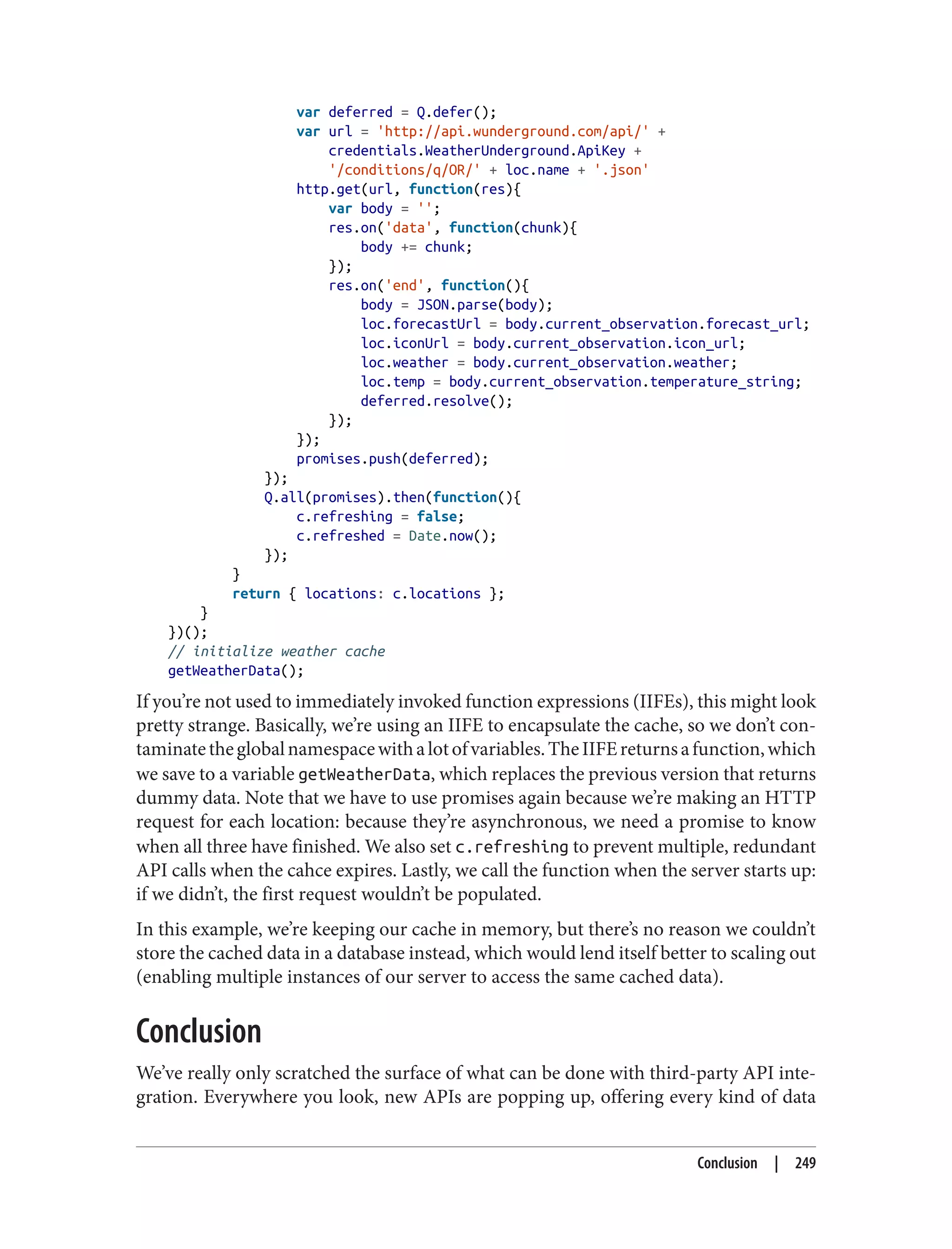 var deferred = Q.defer();
var url = 'http://api.wunderground.com/api/' +
credentials.WeatherUnderground.ApiKey +
'/conditions/q/OR/' + loc.name + '.json'
http.get(url, function(res){
var body = '';
res.on('data', function(chunk){
body += chunk;
});
res.on('end', function(){
body = JSON.parse(body);
loc.forecastUrl = body.current_observation.forecast_url;
loc.iconUrl = body.current_observation.icon_url;
loc.weather = body.current_observation.weather;
loc.temp = body.current_observation.temperature_string;
deferred.resolve();
});
});
promises.push(deferred);
});
Q.all(promises).then(function(){
c.refreshing = false;
c.refreshed = Date.now();
});
}
return { locations: c.locations };
}
})();
// initialize weather cache
getWeatherData();
If you’re not used to immediately invoked function expressions (IIFEs), this might look
pretty strange. Basically, we’re using an IIFE to encapsulate the cache, so we don’t con‐
taminatetheglobalnamespacewithalotofvariables.TheIIFEreturnsafunction,which
we save to a variable getWeatherData, which replaces the previous version that returns
dummy data. Note that we have to use promises again because we’re making an HTTP
request for each location: because they’re asynchronous, we need a promise to know
when all three have finished. We also set c.refreshing to prevent multiple, redundant
API calls when the cahce expires. Lastly, we call the function when the server starts up:
if we didn’t, the first request wouldn’t be populated.
In this example, we’re keeping our cache in memory, but there’s no reason we couldn’t
store the cached data in a database instead, which would lend itself better to scaling out
(enabling multiple instances of our server to access the same cached data).
Conclusion
We’ve really only scratched the surface of what can be done with third-party API inte‐
gration. Everywhere you look, new APIs are popping up, offering every kind of data
Conclusion | 249
 