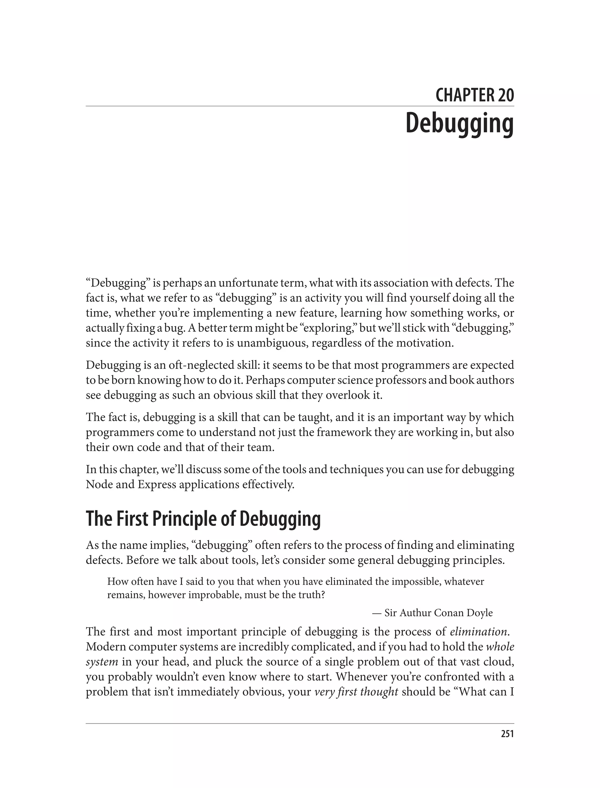 CHAPTER 20
Debugging
“Debugging” is perhaps an unfortunate term, what with its association with defects. The
fact is, what we refer to as “debugging” is an activity you will find yourself doing all the
time, whether you’re implementing a new feature, learning how something works, or
actuallyfixingabug.Abettertermmightbe“exploring,”butwe’llstickwith“debugging,”
since the activity it refers to is unambiguous, regardless of the motivation.
Debugging is an oft-neglected skill: it seems to be that most programmers are expected
tobebornknowinghowtodoit.Perhapscomputerscienceprofessorsandbookauthors
see debugging as such an obvious skill that they overlook it.
The fact is, debugging is a skill that can be taught, and it is an important way by which
programmers come to understand not just the framework they are working in, but also
their own code and that of their team.
In this chapter, we’ll discuss some of the tools and techniques you can use for debugging
Node and Express applications effectively.
The First Principle of Debugging
As the name implies, “debugging” often refers to the process of finding and eliminating
defects. Before we talk about tools, let’s consider some general debugging principles.
How often have I said to you that when you have eliminated the impossible, whatever
remains, however improbable, must be the truth?
— Sir Authur Conan Doyle
The first and most important principle of debugging is the process of elimination.
Modern computer systems are incredibly complicated, and if you had to hold the whole
system in your head, and pluck the source of a single problem out of that vast cloud,
you probably wouldn’t even know where to start. Whenever you’re confronted with a
problem that isn’t immediately obvious, your very first thought should be “What can I
251
 