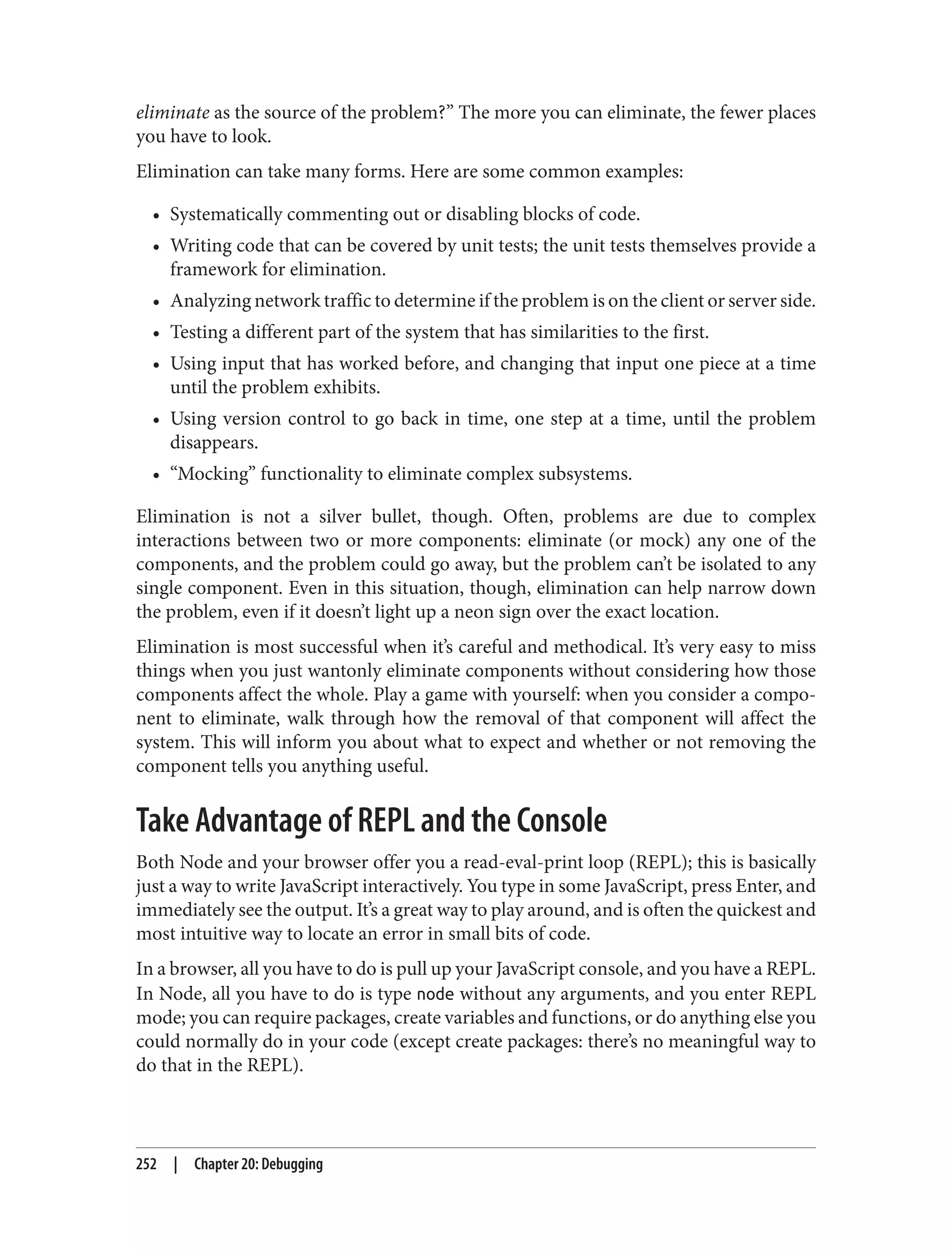 eliminate as the source of the problem?” The more you can eliminate, the fewer places
you have to look.
Elimination can take many forms. Here are some common examples:
• Systematically commenting out or disabling blocks of code.
• Writing code that can be covered by unit tests; the unit tests themselves provide a
framework for elimination.
• Analyzing network traffic to determine if the problem is on the client or server side.
• Testing a different part of the system that has similarities to the first.
• Using input that has worked before, and changing that input one piece at a time
until the problem exhibits.
• Using version control to go back in time, one step at a time, until the problem
disappears.
• “Mocking” functionality to eliminate complex subsystems.
Elimination is not a silver bullet, though. Often, problems are due to complex
interactions between two or more components: eliminate (or mock) any one of the
components, and the problem could go away, but the problem can’t be isolated to any
single component. Even in this situation, though, elimination can help narrow down
the problem, even if it doesn’t light up a neon sign over the exact location.
Elimination is most successful when it’s careful and methodical. It’s very easy to miss
things when you just wantonly eliminate components without considering how those
components affect the whole. Play a game with yourself: when you consider a compo‐
nent to eliminate, walk through how the removal of that component will affect the
system. This will inform you about what to expect and whether or not removing the
component tells you anything useful.
Take Advantage of REPL and the Console
Both Node and your browser offer you a read-eval-print loop (REPL); this is basically
just a way to write JavaScript interactively. You type in some JavaScript, press Enter, and
immediately see the output. It’s a great way to play around, and is often the quickest and
most intuitive way to locate an error in small bits of code.
In a browser, all you have to do is pull up your JavaScript console, and you have a REPL.
In Node, all you have to do is type node without any arguments, and you enter REPL
mode; you can require packages, create variables and functions, or do anything else you
could normally do in your code (except create packages: there’s no meaningful way to
do that in the REPL).
252 | Chapter 20: Debugging
 