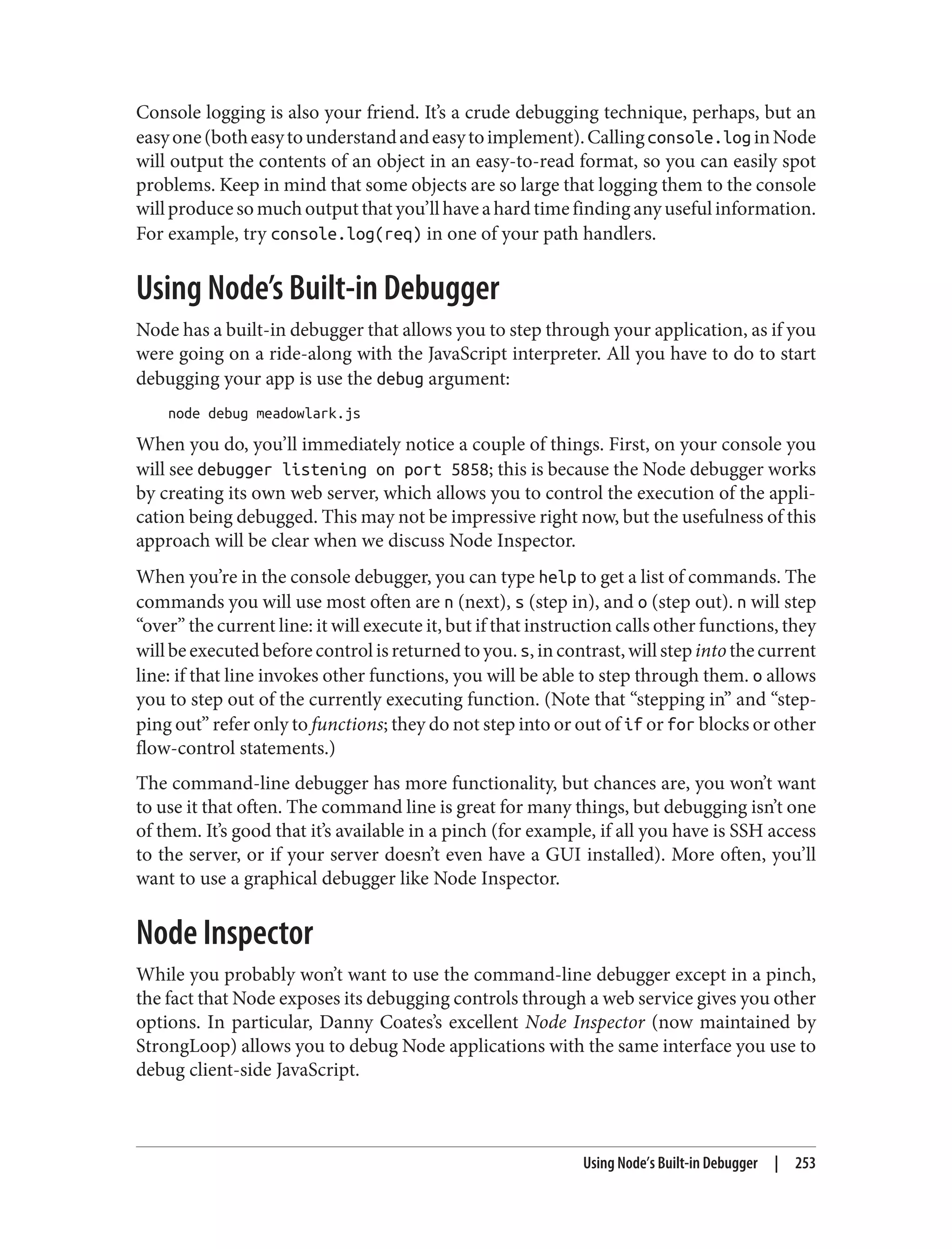 Console logging is also your friend. It’s a crude debugging technique, perhaps, but an
easyone(botheasytounderstandandeasytoimplement).Callingconsole.loginNode
will output the contents of an object in an easy-to-read format, so you can easily spot
problems. Keep in mind that some objects are so large that logging them to the console
willproducesomuchoutputthatyou’llhaveahardtimefindinganyusefulinformation.
For example, try console.log(req) in one of your path handlers.
Using Node’s Built-in Debugger
Node has a built-in debugger that allows you to step through your application, as if you
were going on a ride-along with the JavaScript interpreter. All you have to do to start
debugging your app is use the debug argument:
node debug meadowlark.js
When you do, you’ll immediately notice a couple of things. First, on your console you
will see debugger listening on port 5858; this is because the Node debugger works
by creating its own web server, which allows you to control the execution of the appli‐
cation being debugged. This may not be impressive right now, but the usefulness of this
approach will be clear when we discuss Node Inspector.
When you’re in the console debugger, you can type help to get a list of commands. The
commands you will use most often are n (next), s (step in), and o (step out). n will step
“over” the current line: it will execute it, but if that instruction calls other functions, they
willbeexecutedbeforecontrolisreturnedtoyou.s,incontrast,willstepintothecurrent
line: if that line invokes other functions, you will be able to step through them. o allows
you to step out of the currently executing function. (Note that “stepping in” and “step‐
ping out” refer only to functions; they do not step into or out of if or for blocks or other
flow-control statements.)
The command-line debugger has more functionality, but chances are, you won’t want
to use it that often. The command line is great for many things, but debugging isn’t one
of them. It’s good that it’s available in a pinch (for example, if all you have is SSH access
to the server, or if your server doesn’t even have a GUI installed). More often, you’ll
want to use a graphical debugger like Node Inspector.
Node Inspector
While you probably won’t want to use the command-line debugger except in a pinch,
the fact that Node exposes its debugging controls through a web service gives you other
options. In particular, Danny Coates’s excellent Node Inspector (now maintained by
StrongLoop) allows you to debug Node applications with the same interface you use to
debug client-side JavaScript.
Using Node’s Built-in Debugger | 253
 