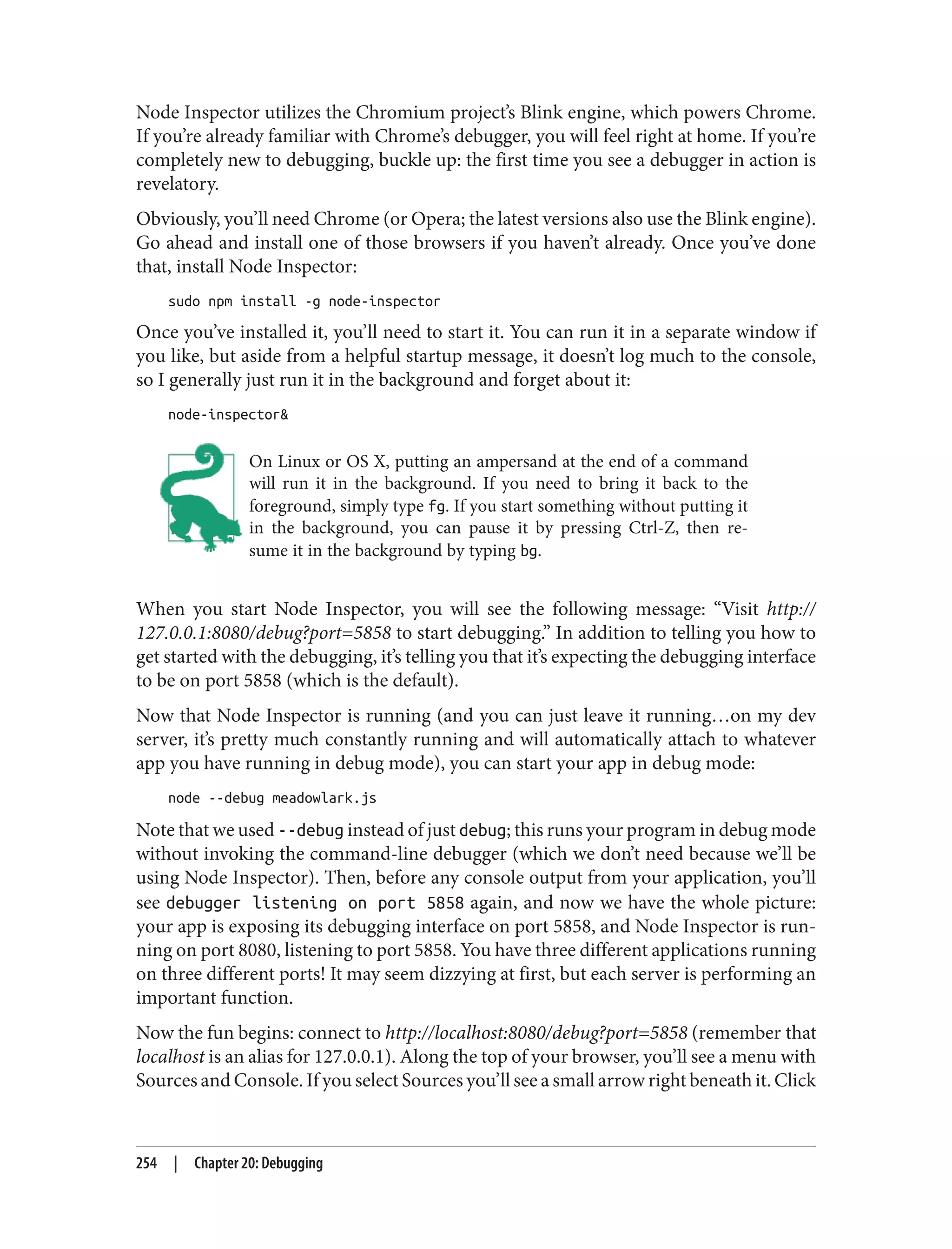 Node Inspector utilizes the Chromium project’s Blink engine, which powers Chrome.
If you’re already familiar with Chrome’s debugger, you will feel right at home. If you’re
completely new to debugging, buckle up: the first time you see a debugger in action is
revelatory.
Obviously, you’ll need Chrome (or Opera; the latest versions also use the Blink engine).
Go ahead and install one of those browsers if you haven’t already. Once you’ve done
that, install Node Inspector:
sudo npm install -g node-inspector
Once you’ve installed it, you’ll need to start it. You can run it in a separate window if
you like, but aside from a helpful startup message, it doesn’t log much to the console,
so I generally just run it in the background and forget about it:
node-inspector&
On Linux or OS X, putting an ampersand at the end of a command
will run it in the background. If you need to bring it back to the
foreground, simply type fg. If you start something without putting it
in the background, you can pause it by pressing Ctrl-Z, then re‐
sume it in the background by typing bg.
When you start Node Inspector, you will see the following message: “Visit http://
127.0.0.1:8080/debug?port=5858 to start debugging.” In addition to telling you how to
get started with the debugging, it’s telling you that it’s expecting the debugging interface
to be on port 5858 (which is the default).
Now that Node Inspector is running (and you can just leave it running…on my dev
server, it’s pretty much constantly running and will automatically attach to whatever
app you have running in debug mode), you can start your app in debug mode:
node --debug meadowlark.js
Note that we used --debug instead of just debug; this runs your program in debug mode
without invoking the command-line debugger (which we don’t need because we’ll be
using Node Inspector). Then, before any console output from your application, you’ll
see debugger listening on port 5858 again, and now we have the whole picture:
your app is exposing its debugging interface on port 5858, and Node Inspector is run‐
ning on port 8080, listening to port 5858. You have three different applications running
on three different ports! It may seem dizzying at first, but each server is performing an
important function.
Now the fun begins: connect to http://localhost:8080/debug?port=5858 (remember that
localhost is an alias for 127.0.0.1). Along the top of your browser, you’ll see a menu with
Sources and Console. If you select Sources you’ll see a small arrow right beneath it. Click
254 | Chapter 20: Debugging
 