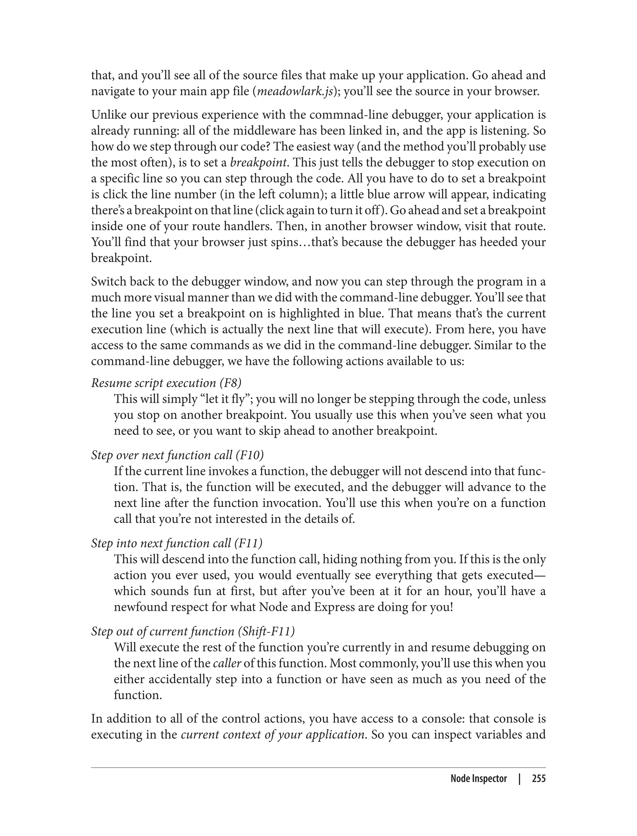 that, and you’ll see all of the source files that make up your application. Go ahead and
navigate to your main app file (meadowlark.js); you’ll see the source in your browser.
Unlike our previous experience with the commnad-line debugger, your application is
already running: all of the middleware has been linked in, and the app is listening. So
how do we step through our code? The easiest way (and the method you’ll probably use
the most often), is to set a breakpoint. This just tells the debugger to stop execution on
a specific line so you can step through the code. All you have to do to set a breakpoint
is click the line number (in the left column); a little blue arrow will appear, indicating
there’s a breakpoint on that line (click again to turn it off). Go ahead and set a breakpoint
inside one of your route handlers. Then, in another browser window, visit that route.
You’ll find that your browser just spins…that’s because the debugger has heeded your
breakpoint.
Switch back to the debugger window, and now you can step through the program in a
much more visual manner than we did with the command-line debugger. You’ll see that
the line you set a breakpoint on is highlighted in blue. That means that’s the current
execution line (which is actually the next line that will execute). From here, you have
access to the same commands as we did in the command-line debugger. Similar to the
command-line debugger, we have the following actions available to us:
Resume script execution (F8)
This will simply “let it fly”; you will no longer be stepping through the code, unless
you stop on another breakpoint. You usually use this when you’ve seen what you
need to see, or you want to skip ahead to another breakpoint.
Step over next function call (F10)
If the current line invokes a function, the debugger will not descend into that func‐
tion. That is, the function will be executed, and the debugger will advance to the
next line after the function invocation. You’ll use this when you’re on a function
call that you’re not interested in the details of.
Step into next function call (F11)
This will descend into the function call, hiding nothing from you. If this is the only
action you ever used, you would eventually see everything that gets executed—
which sounds fun at first, but after you’ve been at it for an hour, you’ll have a
newfound respect for what Node and Express are doing for you!
Step out of current function (Shift-F11)
Will execute the rest of the function you’re currently in and resume debugging on
the next line of the caller of this function. Most commonly, you’ll use this when you
either accidentally step into a function or have seen as much as you need of the
function.
In addition to all of the control actions, you have access to a console: that console is
executing in the current context of your application. So you can inspect variables and
Node Inspector | 255
 