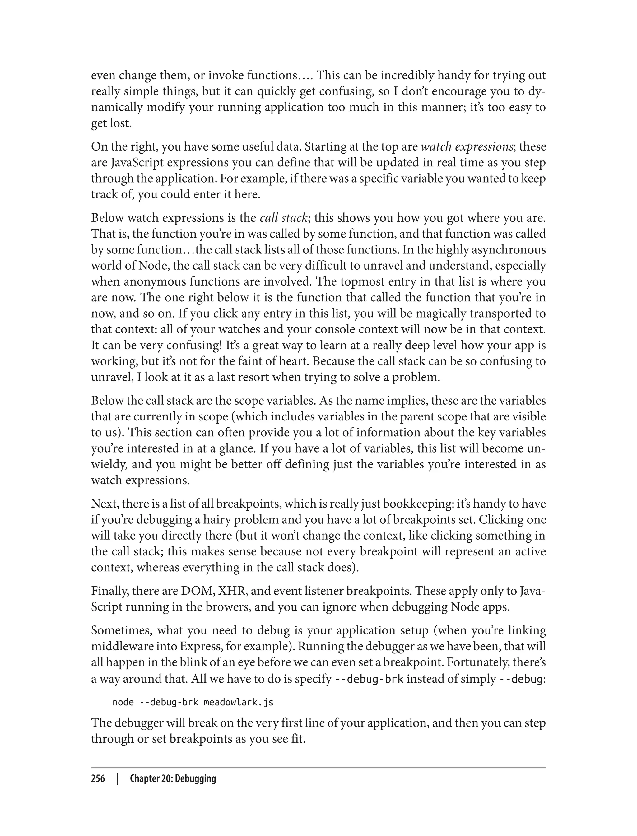 even change them, or invoke functions…. This can be incredibly handy for trying out
really simple things, but it can quickly get confusing, so I don’t encourage you to dy‐
namically modify your running application too much in this manner; it’s too easy to
get lost.
On the right, you have some useful data. Starting at the top are watch expressions; these
are JavaScript expressions you can define that will be updated in real time as you step
through the application. For example, if there was a specific variable you wanted to keep
track of, you could enter it here.
Below watch expressions is the call stack; this shows you how you got where you are.
That is, the function you’re in was called by some function, and that function was called
by some function…the call stack lists all of those functions. In the highly asynchronous
world of Node, the call stack can be very difficult to unravel and understand, especially
when anonymous functions are involved. The topmost entry in that list is where you
are now. The one right below it is the function that called the function that you’re in
now, and so on. If you click any entry in this list, you will be magically transported to
that context: all of your watches and your console context will now be in that context.
It can be very confusing! It’s a great way to learn at a really deep level how your app is
working, but it’s not for the faint of heart. Because the call stack can be so confusing to
unravel, I look at it as a last resort when trying to solve a problem.
Below the call stack are the scope variables. As the name implies, these are the variables
that are currently in scope (which includes variables in the parent scope that are visible
to us). This section can often provide you a lot of information about the key variables
you’re interested in at a glance. If you have a lot of variables, this list will become un‐
wieldy, and you might be better off defining just the variables you’re interested in as
watch expressions.
Next, there is a list of all breakpoints, which is really just bookkeeping: it’s handy to have
if you’re debugging a hairy problem and you have a lot of breakpoints set. Clicking one
will take you directly there (but it won’t change the context, like clicking something in
the call stack; this makes sense because not every breakpoint will represent an active
context, whereas everything in the call stack does).
Finally, there are DOM, XHR, and event listener breakpoints. These apply only to Java‐
Script running in the browers, and you can ignore when debugging Node apps.
Sometimes, what you need to debug is your application setup (when you’re linking
middleware into Express, for example). Running the debugger as we have been, that will
all happen in the blink of an eye before we can even set a breakpoint. Fortunately, there’s
a way around that. All we have to do is specify --debug-brk instead of simply --debug:
node --debug-brk meadowlark.js
The debugger will break on the very first line of your application, and then you can step
through or set breakpoints as you see fit.
256 | Chapter 20: Debugging
 