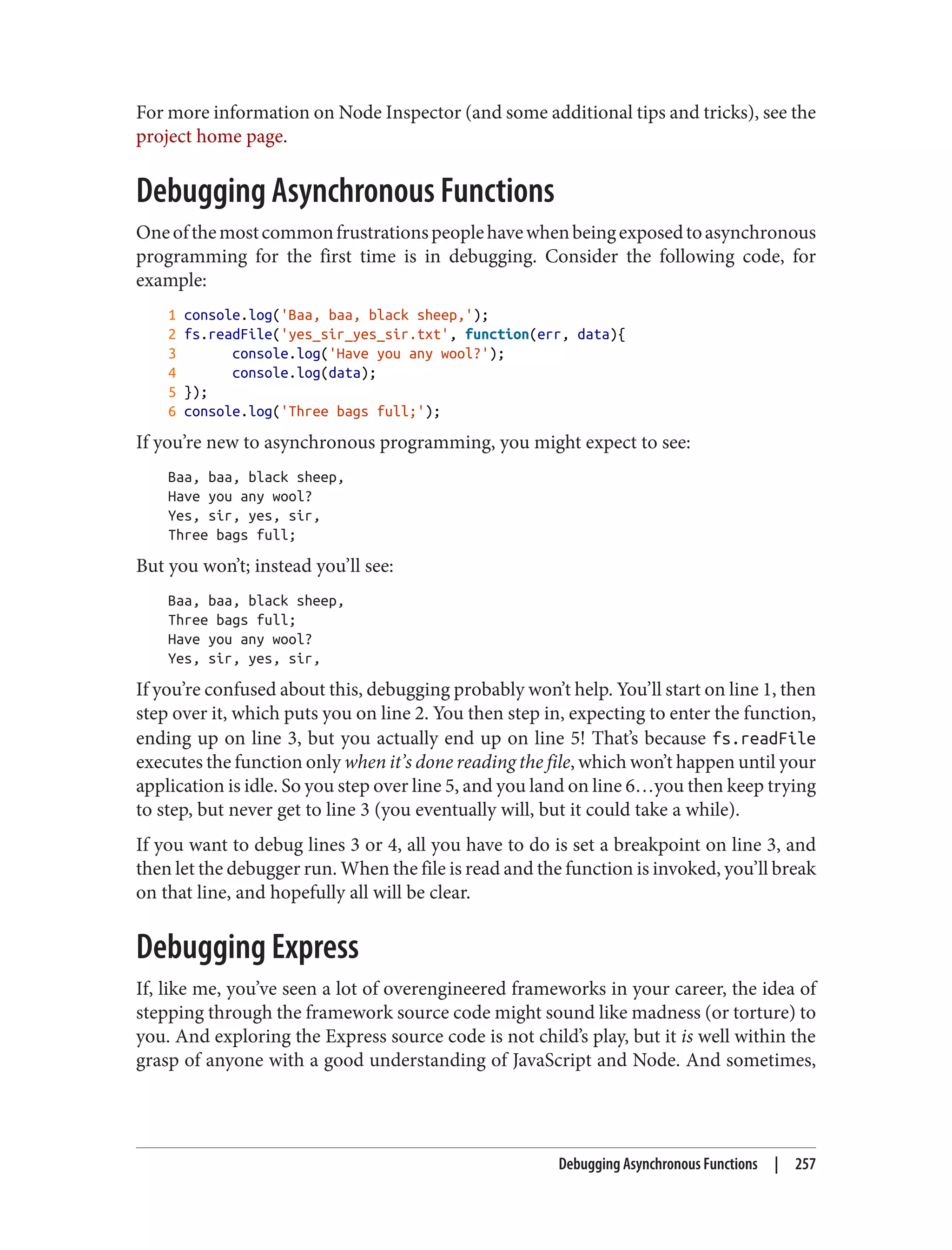 For more information on Node Inspector (and some additional tips and tricks), see the
project home page.
Debugging Asynchronous Functions
Oneofthemostcommonfrustrationspeoplehavewhenbeingexposedtoasynchronous
programming for the first time is in debugging. Consider the following code, for
example:
1 console.log('Baa, baa, black sheep,');
2 fs.readFile('yes_sir_yes_sir.txt', function(err, data){
3 console.log('Have you any wool?');
4 console.log(data);
5 });
6 console.log('Three bags full;');
If you’re new to asynchronous programming, you might expect to see:
Baa, baa, black sheep,
Have you any wool?
Yes, sir, yes, sir,
Three bags full;
But you won’t; instead you’ll see:
Baa, baa, black sheep,
Three bags full;
Have you any wool?
Yes, sir, yes, sir,
If you’re confused about this, debugging probably won’t help. You’ll start on line 1, then
step over it, which puts you on line 2. You then step in, expecting to enter the function,
ending up on line 3, but you actually end up on line 5! That’s because fs.readFile
executes the function only when it’s done reading the file, which won’t happen until your
application is idle. So you step over line 5, and you land on line 6…you then keep trying
to step, but never get to line 3 (you eventually will, but it could take a while).
If you want to debug lines 3 or 4, all you have to do is set a breakpoint on line 3, and
then let the debugger run. When the file is read and the function is invoked, you’ll break
on that line, and hopefully all will be clear.
Debugging Express
If, like me, you’ve seen a lot of overengineered frameworks in your career, the idea of
stepping through the framework source code might sound like madness (or torture) to
you. And exploring the Express source code is not child’s play, but it is well within the
grasp of anyone with a good understanding of JavaScript and Node. And sometimes,
Debugging Asynchronous Functions | 257
 