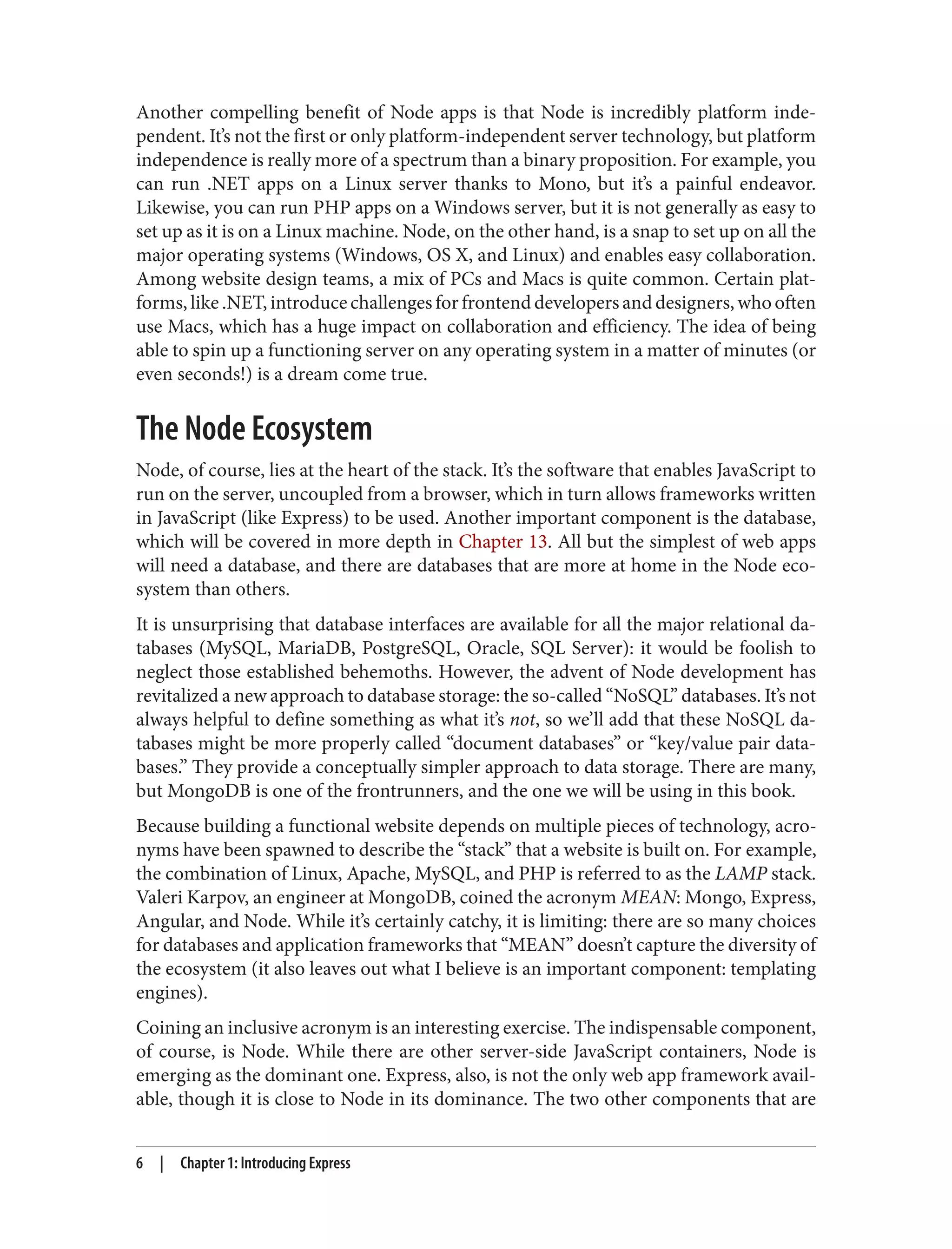 Another compelling benefit of Node apps is that Node is incredibly platform inde‐
pendent. It’s not the first or only platform-independent server technology, but platform
independence is really more of a spectrum than a binary proposition. For example, you
can run .NET apps on a Linux server thanks to Mono, but it’s a painful endeavor.
Likewise, you can run PHP apps on a Windows server, but it is not generally as easy to
set up as it is on a Linux machine. Node, on the other hand, is a snap to set up on all the
major operating systems (Windows, OS X, and Linux) and enables easy collaboration.
Among website design teams, a mix of PCs and Macs is quite common. Certain plat‐
forms,like.NET,introducechallengesforfrontenddevelopersanddesigners,whooften
use Macs, which has a huge impact on collaboration and efficiency. The idea of being
able to spin up a functioning server on any operating system in a matter of minutes (or
even seconds!) is a dream come true.
The Node Ecosystem
Node, of course, lies at the heart of the stack. It’s the software that enables JavaScript to
run on the server, uncoupled from a browser, which in turn allows frameworks written
in JavaScript (like Express) to be used. Another important component is the database,
which will be covered in more depth in Chapter 13. All but the simplest of web apps
will need a database, and there are databases that are more at home in the Node eco‐
system than others.
It is unsurprising that database interfaces are available for all the major relational da‐
tabases (MySQL, MariaDB, PostgreSQL, Oracle, SQL Server): it would be foolish to
neglect those established behemoths. However, the advent of Node development has
revitalized a new approach to database storage: the so-called “NoSQL” databases. It’s not
always helpful to define something as what it’s not, so we’ll add that these NoSQL da‐
tabases might be more properly called “document databases” or “key/value pair data‐
bases.” They provide a conceptually simpler approach to data storage. There are many,
but MongoDB is one of the frontrunners, and the one we will be using in this book.
Because building a functional website depends on multiple pieces of technology, acro‐
nyms have been spawned to describe the “stack” that a website is built on. For example,
the combination of Linux, Apache, MySQL, and PHP is referred to as the LAMP stack.
Valeri Karpov, an engineer at MongoDB, coined the acronym MEAN: Mongo, Express,
Angular, and Node. While it’s certainly catchy, it is limiting: there are so many choices
for databases and application frameworks that “MEAN” doesn’t capture the diversity of
the ecosystem (it also leaves out what I believe is an important component: templating
engines).
Coining an inclusive acronym is an interesting exercise. The indispensable component,
of course, is Node. While there are other server-side JavaScript containers, Node is
emerging as the dominant one. Express, also, is not the only web app framework avail‐
able, though it is close to Node in its dominance. The two other components that are
6 | Chapter 1: Introducing Express
 