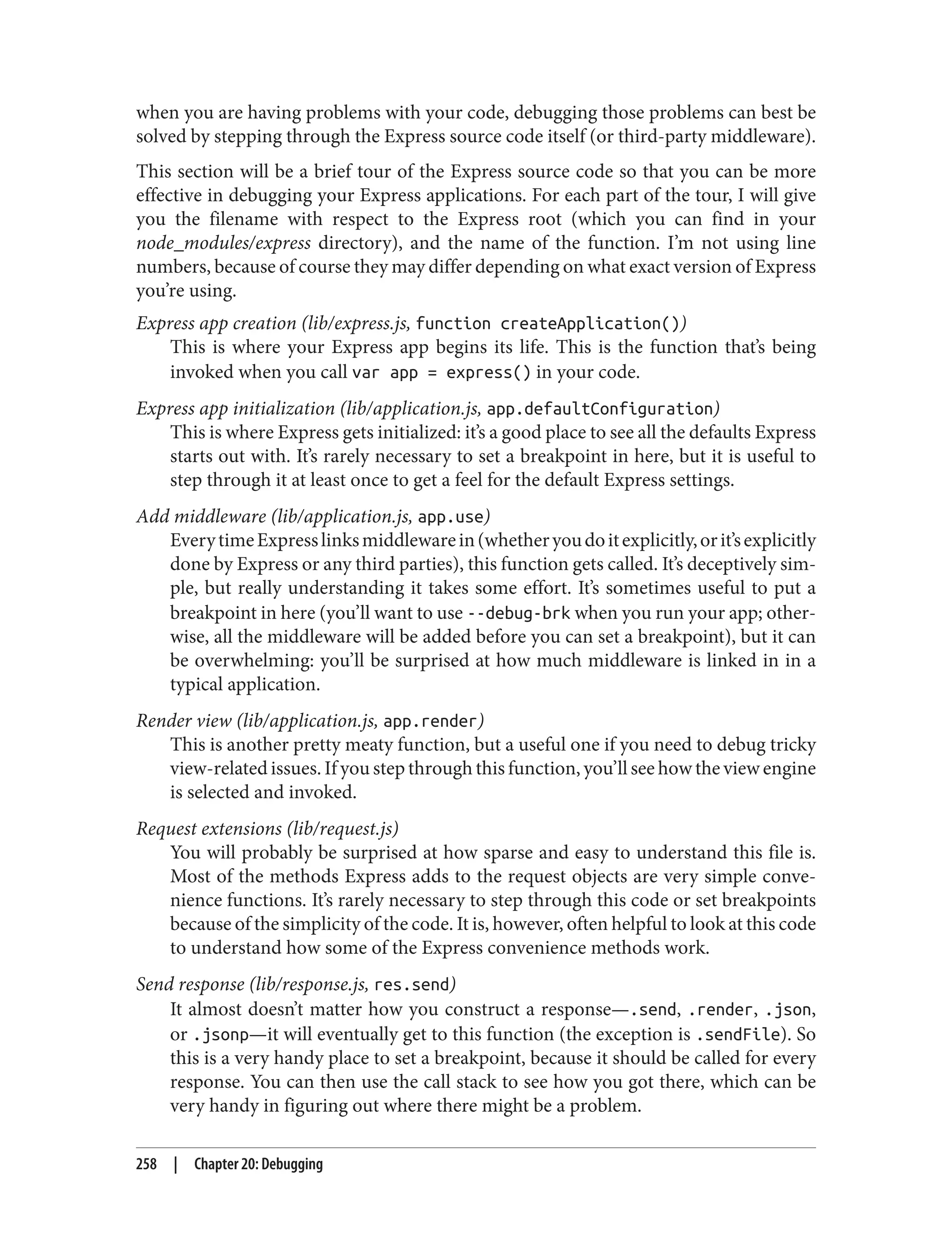 when you are having problems with your code, debugging those problems can best be
solved by stepping through the Express source code itself (or third-party middleware).
This section will be a brief tour of the Express source code so that you can be more
effective in debugging your Express applications. For each part of the tour, I will give
you the filename with respect to the Express root (which you can find in your
node_modules/express directory), and the name of the function. I’m not using line
numbers, because of course they may differ depending on what exact version of Express
you’re using.
Express app creation (lib/express.js, function createApplication())
This is where your Express app begins its life. This is the function that’s being
invoked when you call var app = express() in your code.
Express app initialization (lib/application.js, app.defaultConfiguration)
This is where Express gets initialized: it’s a good place to see all the defaults Express
starts out with. It’s rarely necessary to set a breakpoint in here, but it is useful to
step through it at least once to get a feel for the default Express settings.
Add middleware (lib/application.js, app.use)
EverytimeExpresslinksmiddlewarein(whetheryoudoitexplicitly,orit’sexplicitly
done by Express or any third parties), this function gets called. It’s deceptively sim‐
ple, but really understanding it takes some effort. It’s sometimes useful to put a
breakpoint in here (you’ll want to use --debug-brk when you run your app; other‐
wise, all the middleware will be added before you can set a breakpoint), but it can
be overwhelming: you’ll be surprised at how much middleware is linked in in a
typical application.
Render view (lib/application.js, app.render)
This is another pretty meaty function, but a useful one if you need to debug tricky
view-related issues. If you step through this function, you’ll see how the view engine
is selected and invoked.
Request extensions (lib/request.js)
You will probably be surprised at how sparse and easy to understand this file is.
Most of the methods Express adds to the request objects are very simple conve‐
nience functions. It’s rarely necessary to step through this code or set breakpoints
because of the simplicity of the code. It is, however, often helpful to look at this code
to understand how some of the Express convenience methods work.
Send response (lib/response.js, res.send)
It almost doesn’t matter how you construct a response—.send, .render, .json,
or .jsonp—it will eventually get to this function (the exception is .sendFile). So
this is a very handy place to set a breakpoint, because it should be called for every
response. You can then use the call stack to see how you got there, which can be
very handy in figuring out where there might be a problem.
258 | Chapter 20: Debugging
 