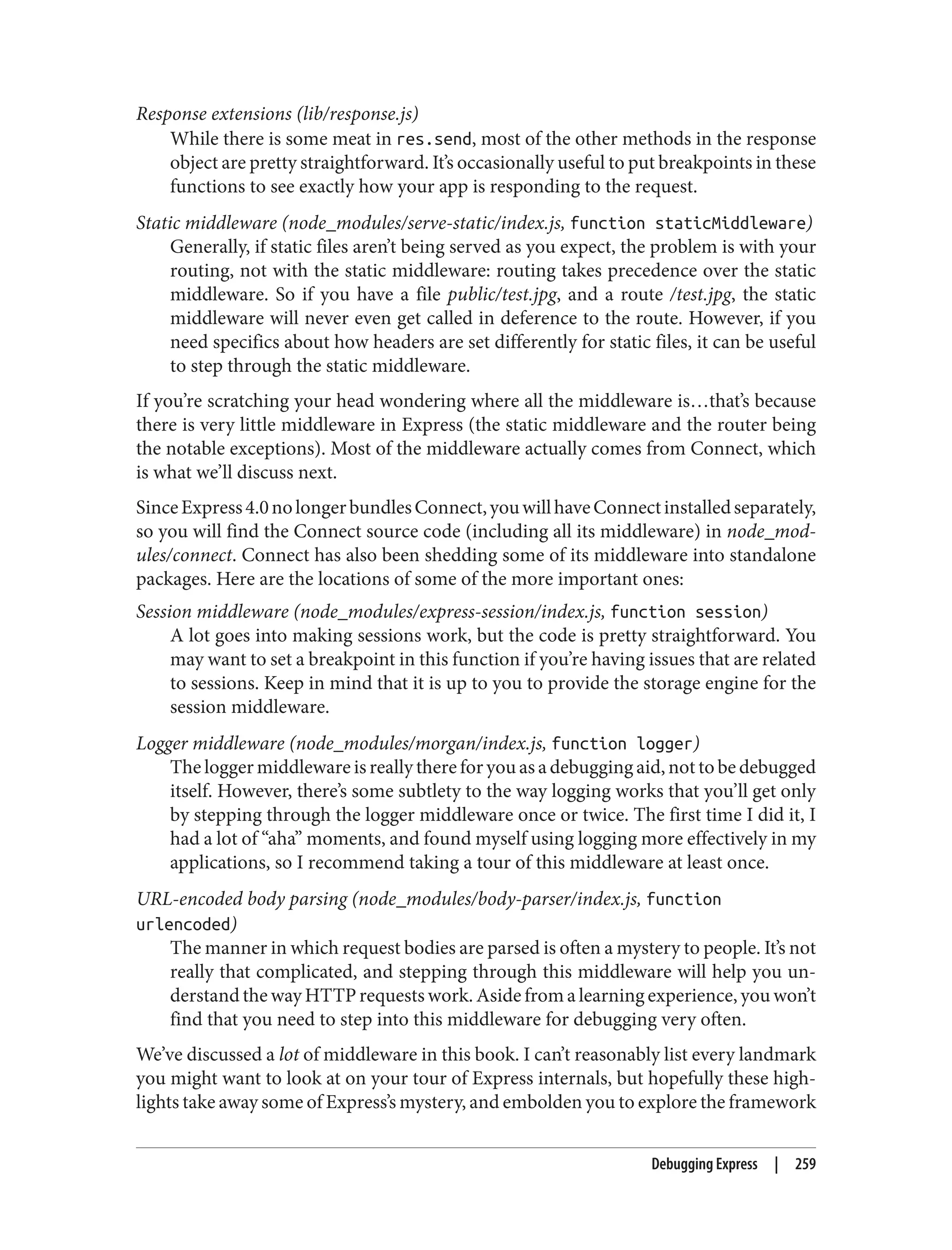 Response extensions (lib/response.js)
While there is some meat in res.send, most of the other methods in the response
object are pretty straightforward. It’s occasionally useful to put breakpoints in these
functions to see exactly how your app is responding to the request.
Static middleware (node_modules/serve-static/index.js, function staticMiddleware)
Generally, if static files aren’t being served as you expect, the problem is with your
routing, not with the static middleware: routing takes precedence over the static
middleware. So if you have a file public/test.jpg, and a route /test.jpg, the static
middleware will never even get called in deference to the route. However, if you
need specifics about how headers are set differently for static files, it can be useful
to step through the static middleware.
If you’re scratching your head wondering where all the middleware is…that’s because
there is very little middleware in Express (the static middleware and the router being
the notable exceptions). Most of the middleware actually comes from Connect, which
is what we’ll discuss next.
SinceExpress4.0nolongerbundlesConnect,youwillhaveConnectinstalledseparately,
so you will find the Connect source code (including all its middleware) in node_mod‐
ules/connect. Connect has also been shedding some of its middleware into standalone
packages. Here are the locations of some of the more important ones:
Session middleware (node_modules/express-session/index.js, function session)
A lot goes into making sessions work, but the code is pretty straightforward. You
may want to set a breakpoint in this function if you’re having issues that are related
to sessions. Keep in mind that it is up to you to provide the storage engine for the
session middleware.
Logger middleware (node_modules/morgan/index.js, function logger)
The logger middleware is really there for you as a debugging aid, not to be debugged
itself. However, there’s some subtlety to the way logging works that you’ll get only
by stepping through the logger middleware once or twice. The first time I did it, I
had a lot of “aha” moments, and found myself using logging more effectively in my
applications, so I recommend taking a tour of this middleware at least once.
URL-encoded body parsing (node_modules/body-parser/index.js, function
urlencoded)
The manner in which request bodies are parsed is often a mystery to people. It’s not
really that complicated, and stepping through this middleware will help you un‐
derstand the way HTTP requests work. Aside from a learning experience, you won’t
find that you need to step into this middleware for debugging very often.
We’ve discussed a lot of middleware in this book. I can’t reasonably list every landmark
you might want to look at on your tour of Express internals, but hopefully these high‐
lights take away some of Express’s mystery, and embolden you to explore the framework
Debugging Express | 259
 
