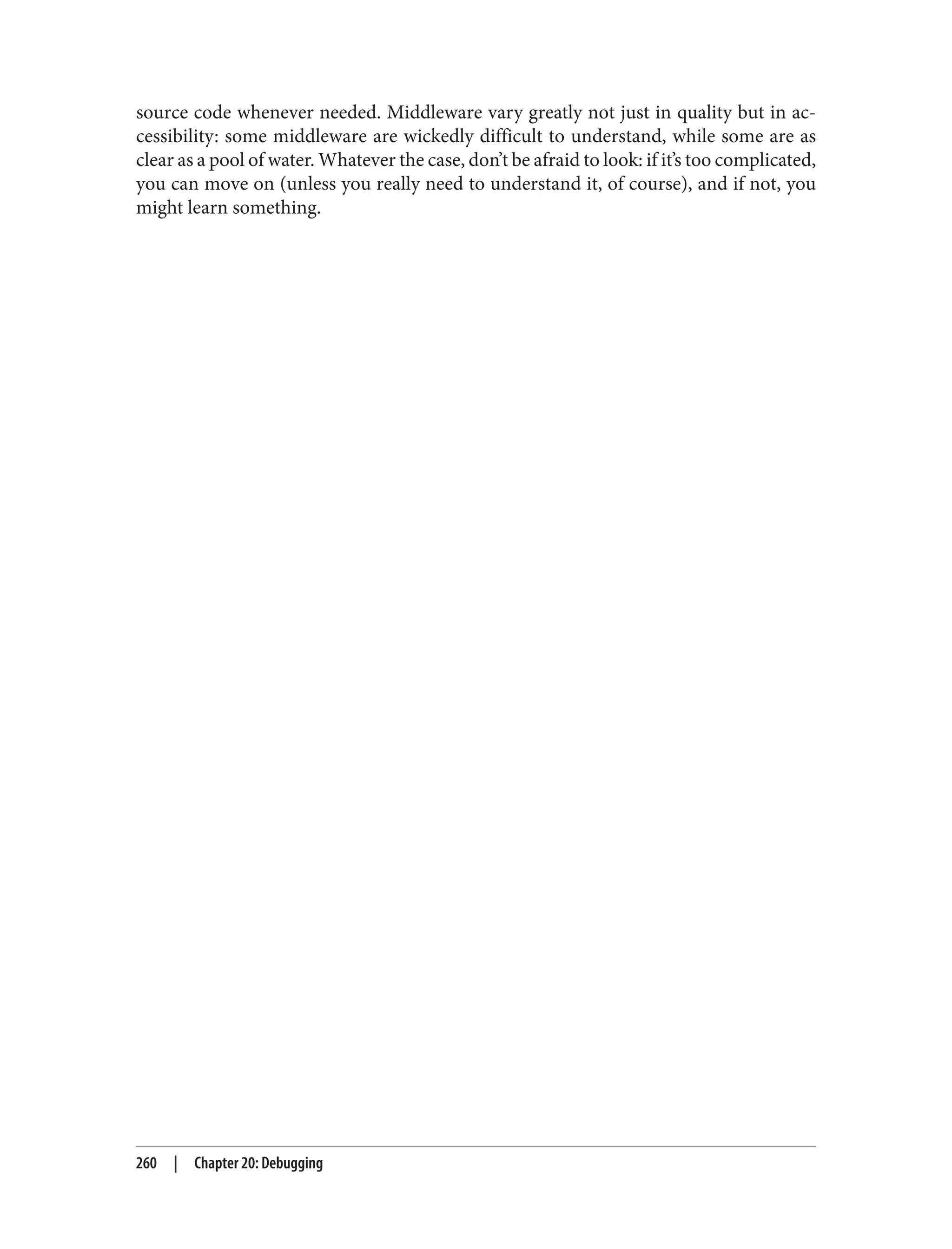 source code whenever needed. Middleware vary greatly not just in quality but in ac‐
cessibility: some middleware are wickedly difficult to understand, while some are as
clear as a pool of water. Whatever the case, don’t be afraid to look: if it’s too complicated,
you can move on (unless you really need to understand it, of course), and if not, you
might learn something.
260 | Chapter 20: Debugging
 