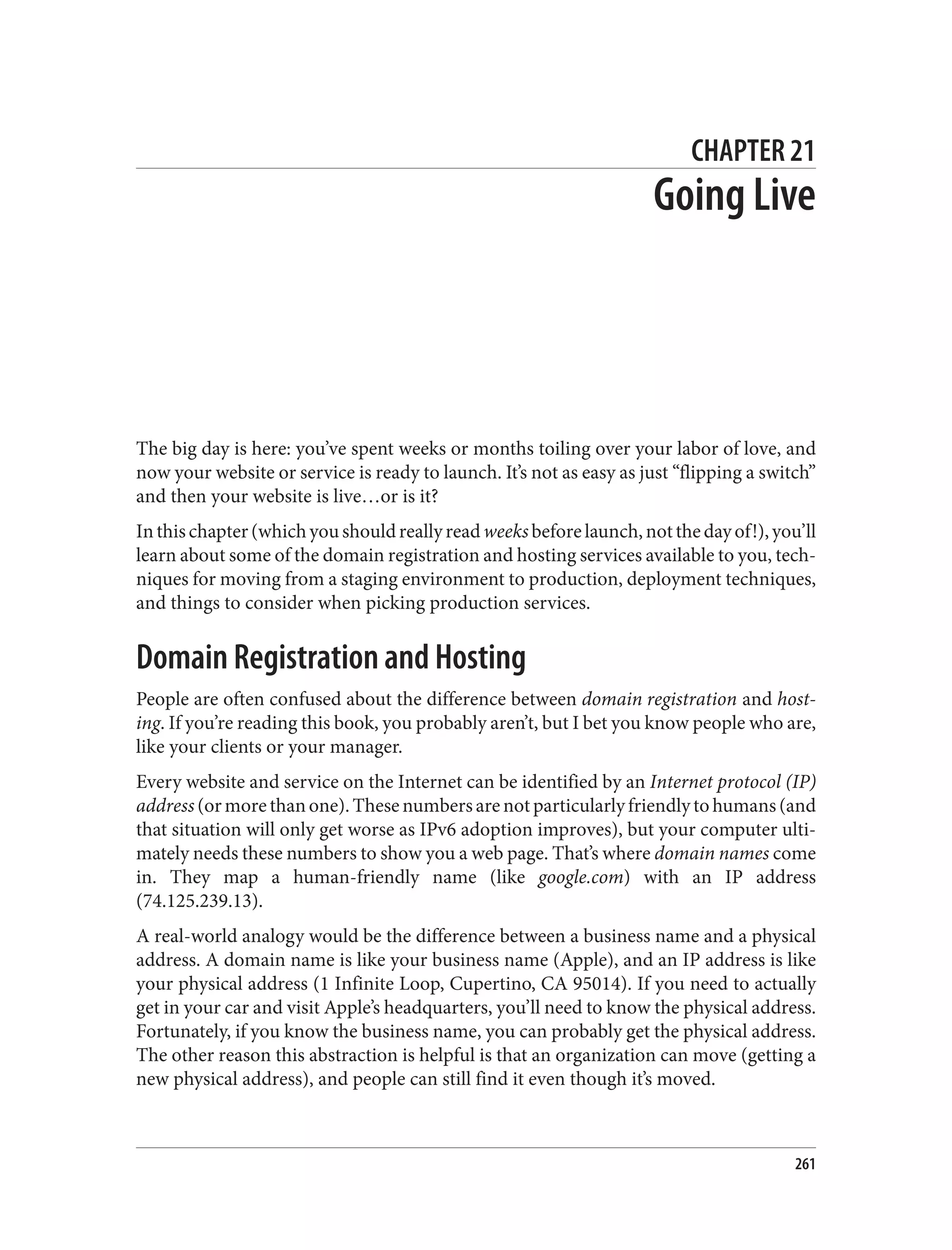 CHAPTER 21
Going Live
The big day is here: you’ve spent weeks or months toiling over your labor of love, and
now your website or service is ready to launch. It’s not as easy as just “flipping a switch”
and then your website is live…or is it?
Inthischapter(whichyoushouldreallyreadweeksbeforelaunch,notthedayof!),you’ll
learn about some of the domain registration and hosting services available to you, tech‐
niques for moving from a staging environment to production, deployment techniques,
and things to consider when picking production services.
Domain Registration and Hosting
People are often confused about the difference between domain registration and host‐
ing. If you’re reading this book, you probably aren’t, but I bet you know people who are,
like your clients or your manager.
Every website and service on the Internet can be identified by an Internet protocol (IP)
address(ormorethanone).Thesenumbersarenotparticularlyfriendlytohumans(and
that situation will only get worse as IPv6 adoption improves), but your computer ulti‐
mately needs these numbers to show you a web page. That’s where domain names come
in. They map a human-friendly name (like google.com) with an IP address
(74.125.239.13).
A real-world analogy would be the difference between a business name and a physical
address. A domain name is like your business name (Apple), and an IP address is like
your physical address (1 Infinite Loop, Cupertino, CA 95014). If you need to actually
get in your car and visit Apple’s headquarters, you’ll need to know the physical address.
Fortunately, if you know the business name, you can probably get the physical address.
The other reason this abstraction is helpful is that an organization can move (getting a
new physical address), and people can still find it even though it’s moved.
261
 