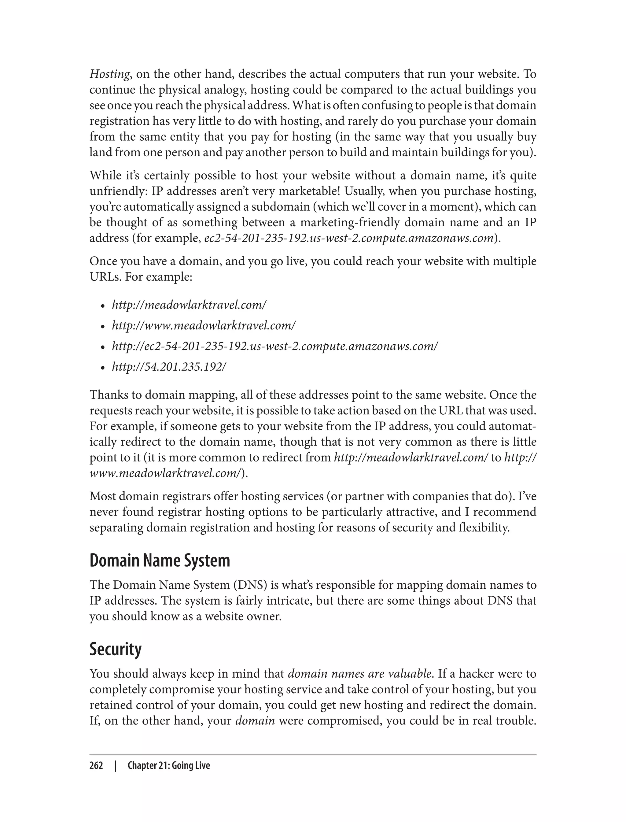 Hosting, on the other hand, describes the actual computers that run your website. To
continue the physical analogy, hosting could be compared to the actual buildings you
seeonceyoureachthephysicaladdress.Whatisoftenconfusingtopeopleisthatdomain
registration has very little to do with hosting, and rarely do you purchase your domain
from the same entity that you pay for hosting (in the same way that you usually buy
land from one person and pay another person to build and maintain buildings for you).
While it’s certainly possible to host your website without a domain name, it’s quite
unfriendly: IP addresses aren’t very marketable! Usually, when you purchase hosting,
you’re automatically assigned a subdomain (which we’ll cover in a moment), which can
be thought of as something between a marketing-friendly domain name and an IP
address (for example, ec2-54-201-235-192.us-west-2.compute.amazonaws.com).
Once you have a domain, and you go live, you could reach your website with multiple
URLs. For example:
• http://meadowlarktravel.com/
• http://www.meadowlarktravel.com/
• http://ec2-54-201-235-192.us-west-2.compute.amazonaws.com/
• http://54.201.235.192/
Thanks to domain mapping, all of these addresses point to the same website. Once the
requests reach your website, it is possible to take action based on the URL that was used.
For example, if someone gets to your website from the IP address, you could automat‐
ically redirect to the domain name, though that is not very common as there is little
point to it (it is more common to redirect from http://meadowlarktravel.com/ to http://
www.meadowlarktravel.com/).
Most domain registrars offer hosting services (or partner with companies that do). I’ve
never found registrar hosting options to be particularly attractive, and I recommend
separating domain registration and hosting for reasons of security and flexibility.
Domain Name System
The Domain Name System (DNS) is what’s responsible for mapping domain names to
IP addresses. The system is fairly intricate, but there are some things about DNS that
you should know as a website owner.
Security
You should always keep in mind that domain names are valuable. If a hacker were to
completely compromise your hosting service and take control of your hosting, but you
retained control of your domain, you could get new hosting and redirect the domain.
If, on the other hand, your domain were compromised, you could be in real trouble.
262 | Chapter 21: Going Live
 